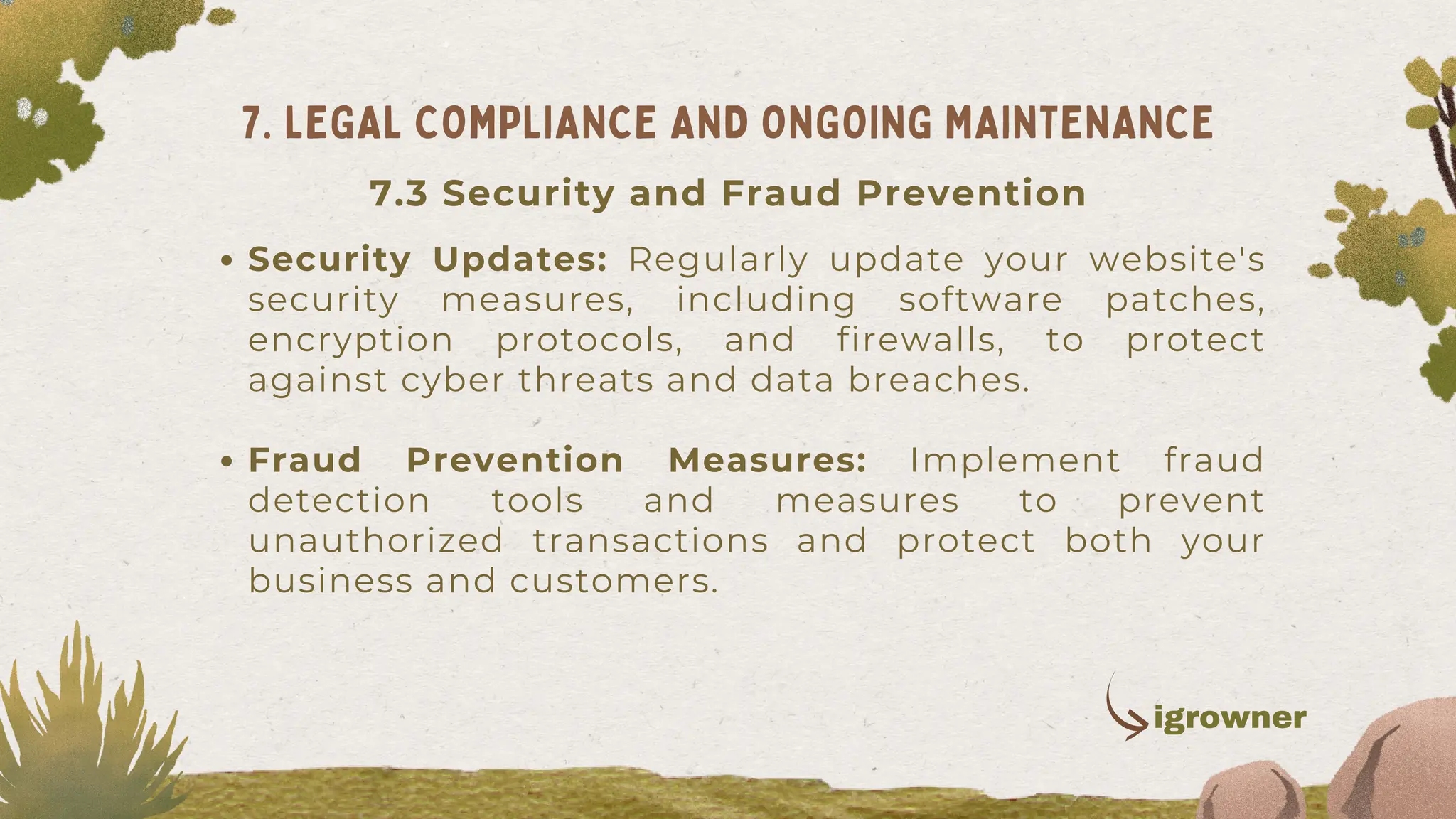 Security Updates: Regularly update your website's
security measures, including software patches,
encryption protocols, and firewalls, to protect
against cyber threats and data breaches.
Fraud Prevention Measures: Implement fraud
detection tools and measures to prevent
unauthorized transactions and protect both your
business and customers.
7. LEGAL COMPLIANCE AND ONGOING MAINTENANCE
igrowner
7.3 Security and Fraud Prevention
 
