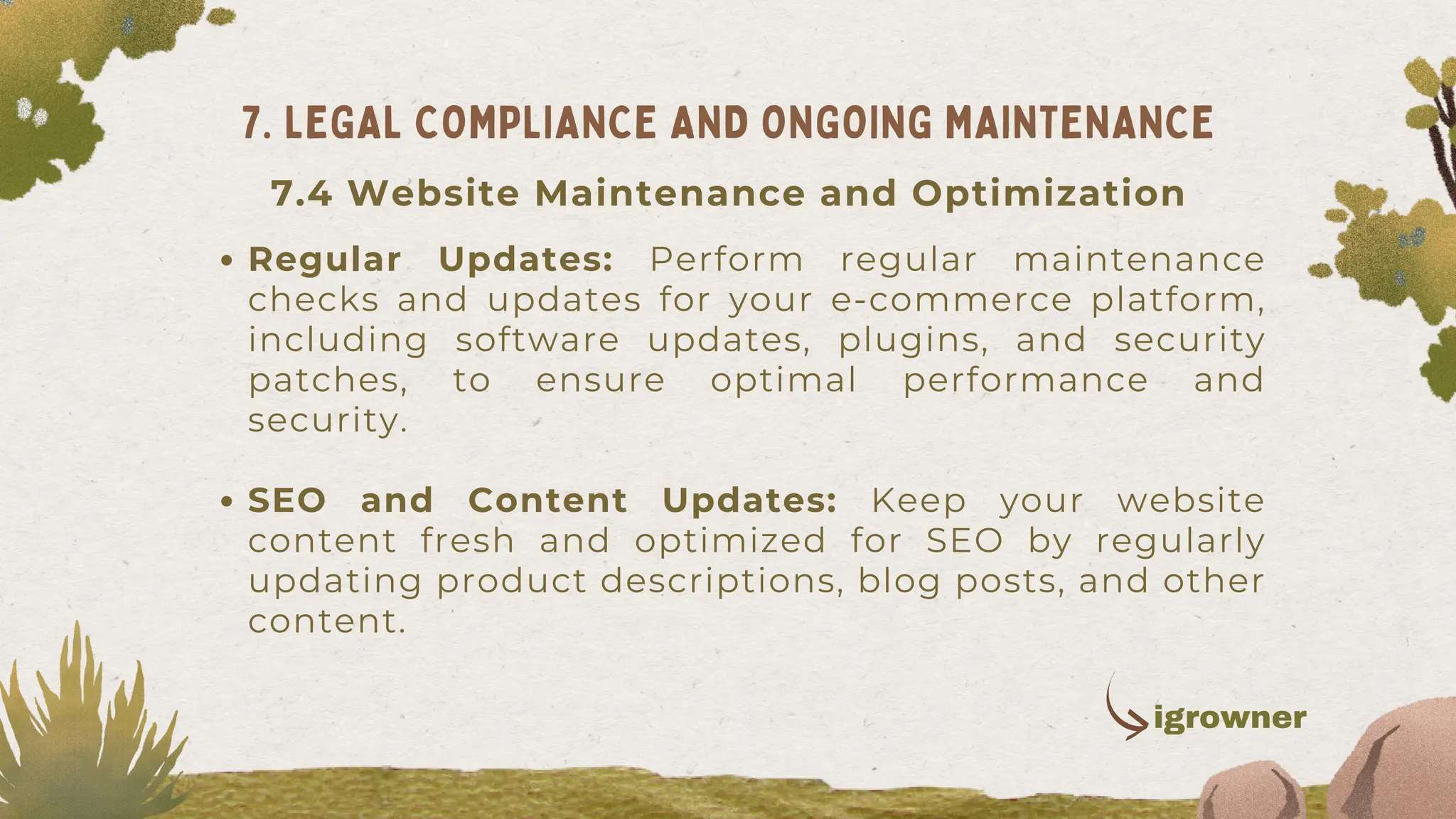 Regular Updates: Perform regular maintenance
checks and updates for your e-commerce platform,
including software updates, plugins, and security
patches, to ensure optimal performance and
security.
SEO and Content Updates: Keep your website
content fresh and optimized for SEO by regularly
updating product descriptions, blog posts, and other
content.
7. LEGAL COMPLIANCE AND ONGOING MAINTENANCE
igrowner
7.4 Website Maintenance and Optimization
 