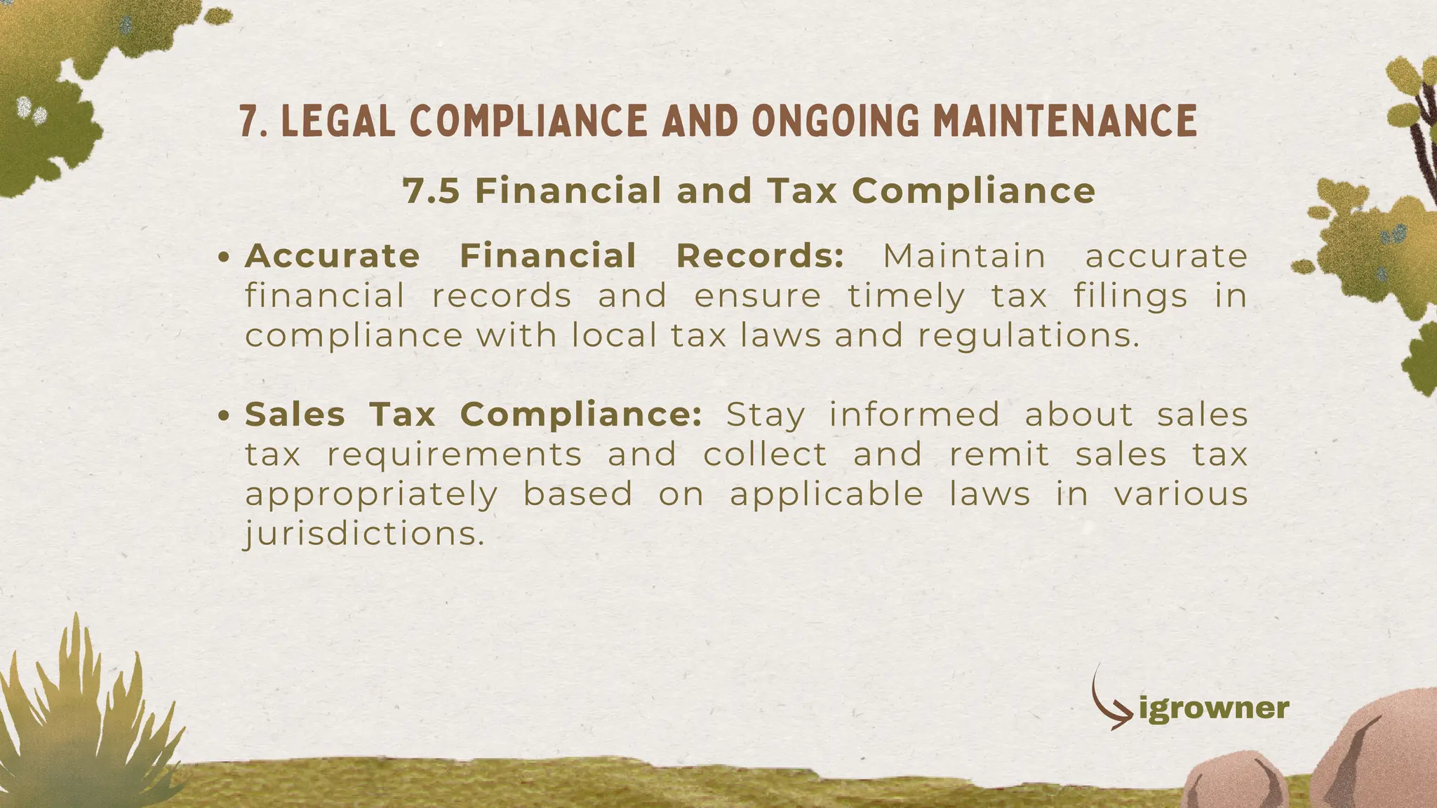 Accurate Financial Records: Maintain accurate
financial records and ensure timely tax filings in
compliance with local tax laws and regulations.
Sales Tax Compliance: Stay informed about sales
tax requirements and collect and remit sales tax
appropriately based on applicable laws in various
jurisdictions.
7. LEGAL COMPLIANCE AND ONGOING MAINTENANCE
igrowner
7.5 Financial and Tax Compliance
 