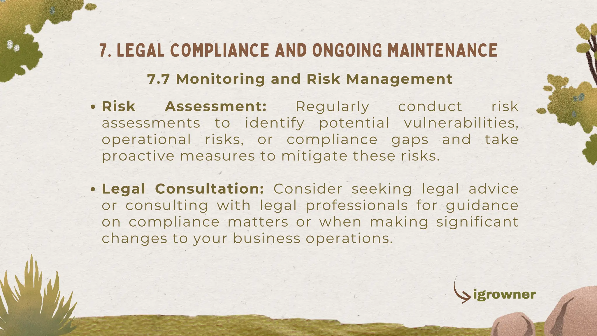 Risk Assessment: Regularly conduct risk
assessments to identify potential vulnerabilities,
operational risks, or compliance gaps and take
proactive measures to mitigate these risks.
Legal Consultation: Consider seeking legal advice
or consulting with legal professionals for guidance
on compliance matters or when making significant
changes to your business operations.
7. LEGAL COMPLIANCE AND ONGOING MAINTENANCE
igrowner
7.7 Monitoring and Risk Management
 