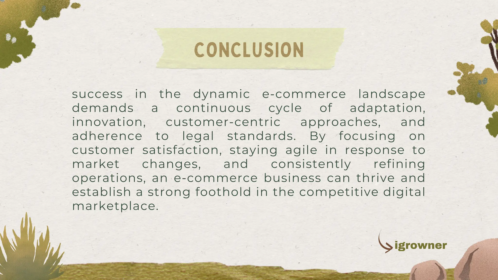 success in the dynamic e-commerce landscape
demands a continuous cycle of adaptation,
innovation, customer-centric approaches, and
adherence to legal standards. By focusing on
customer satisfaction, staying agile in response to
market changes, and consistently refining
operations, an e-commerce business can thrive and
establish a strong foothold in the competitive digital
marketplace.
CONCLUSION
igrowner
 