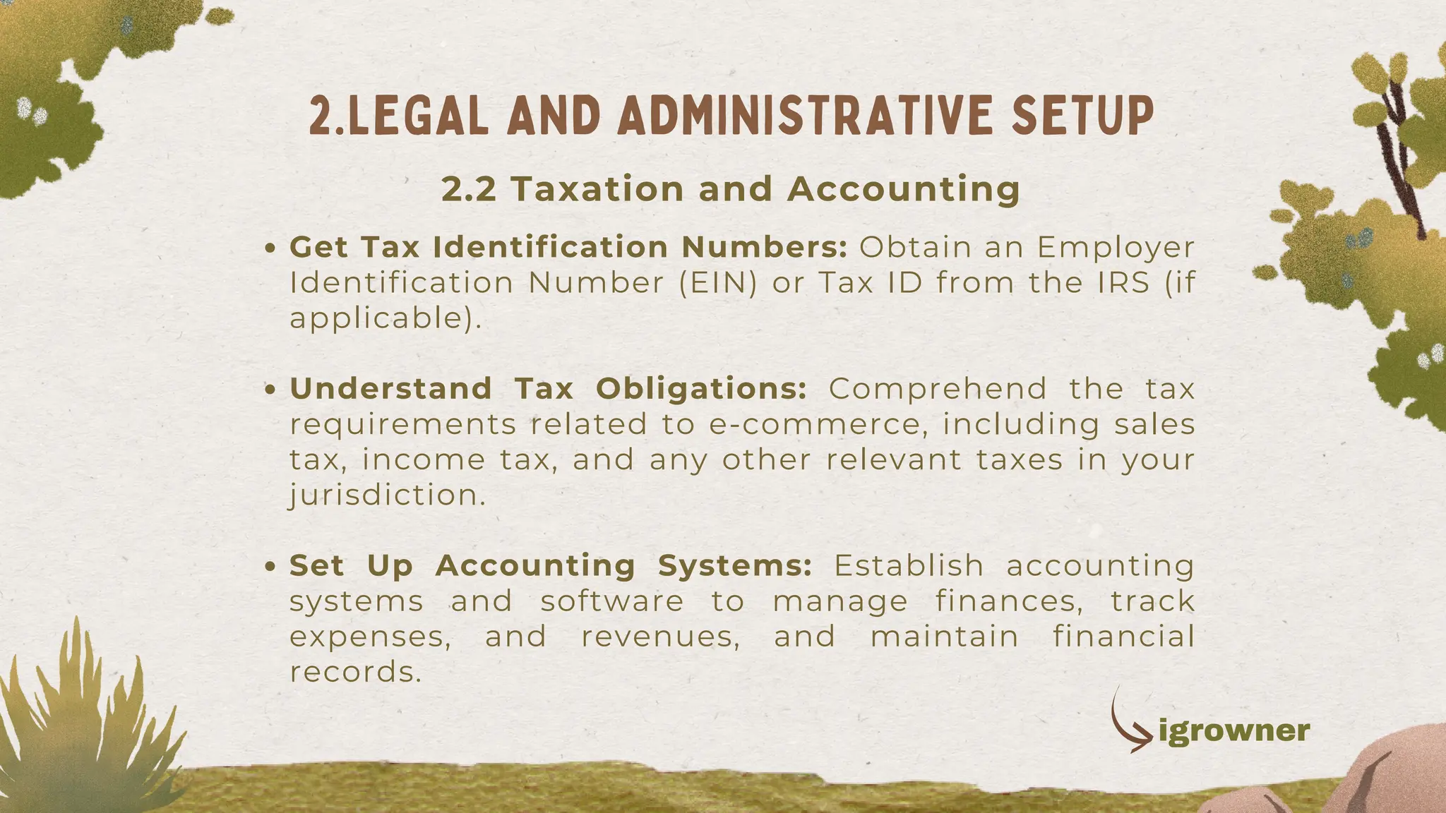 Get Tax Identification Numbers: Obtain an Employer
Identification Number (EIN) or Tax ID from the IRS (if
applicable).
Understand Tax Obligations: Comprehend the tax
requirements related to e-commerce, including sales
tax, income tax, and any other relevant taxes in your
jurisdiction.
Set Up Accounting Systems: Establish accounting
systems and software to manage finances, track
expenses, and revenues, and maintain financial
records.
2.LEGAL AND ADMINISTRATIVE SETUP
2.2 Taxation and Accounting
igrowner
 