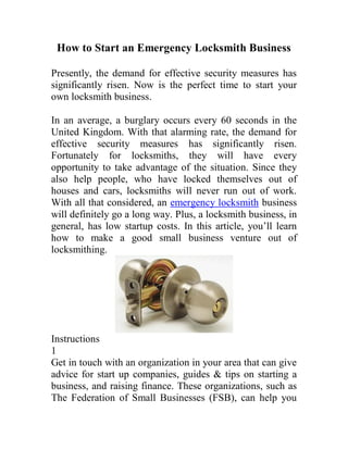 How to Start an Emergency Locksmith Business

Presently, the demand for effective security measures has
significantly risen. Now is the perfect time to start your
own locksmith business.

In an average, a burglary occurs every 60 seconds in the
United Kingdom. With that alarming rate, the demand for
effective security measures has significantly risen.
Fortunately for locksmiths, they will have every
opportunity to take advantage of the situation. Since they
also help people, who have locked themselves out of
houses and cars, locksmiths will never run out of work.
With all that considered, an emergency locksmith business
will definitely go a long way. Plus, a locksmith business, in
general, has low startup costs. In this article, you’ll learn
how to make a good small business venture out of
locksmithing.




Instructions
1
Get in touch with an organization in your area that can give
advice for start up companies, guides & tips on starting a
business, and raising finance. These organizations, such as
The Federation of Small Businesses (FSB), can help you
 