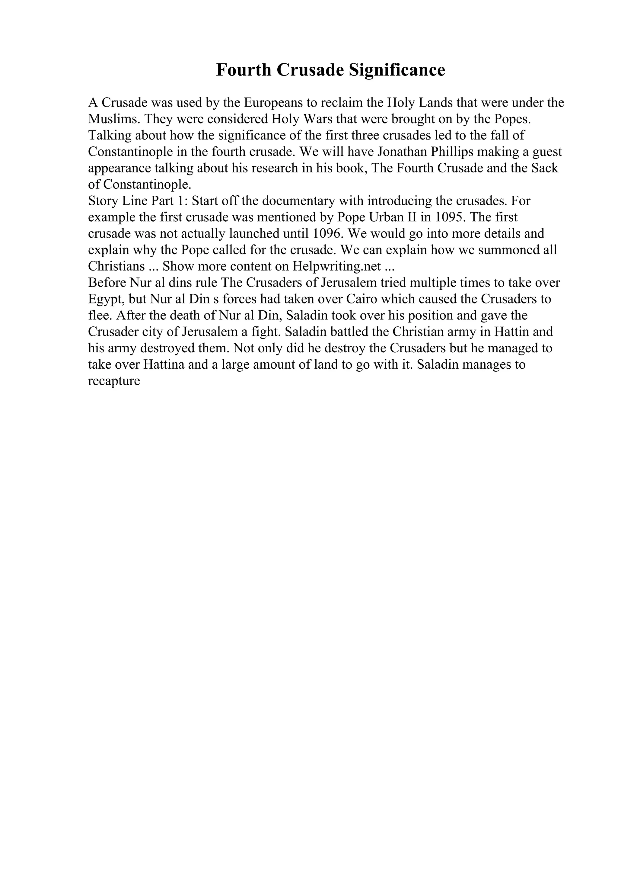 Fourth Crusade Significance
A Crusade was used by the Europeans to reclaim the Holy Lands that were under the
Muslims. They were considered Holy Wars that were brought on by the Popes.
Talking about how the significance of the first three crusades led to the fall of
Constantinople in the fourth crusade. We will have Jonathan Phillips making a guest
appearance talking about his research in his book, The Fourth Crusade and the Sack
of Constantinople.
Story Line Part 1: Start off the documentary with introducing the crusades. For
example the first crusade was mentioned by Pope Urban II in 1095. The first
crusade was not actually launched until 1096. We would go into more details and
explain why the Pope called for the crusade. We can explain how we summoned all
Christians ... Show more content on Helpwriting.net ...
Before Nur al dins rule The Crusaders of Jerusalem tried multiple times to take over
Egypt, but Nur al Din s forces had taken over Cairo which caused the Crusaders to
flee. After the death of Nur al Din, Saladin took over his position and gave the
Crusader city of Jerusalem a fight. Saladin battled the Christian army in Hattin and
his army destroyed them. Not only did he destroy the Crusaders but he managed to
take over Hattina and a large amount of land to go with it. Saladin manages to
recapture
 