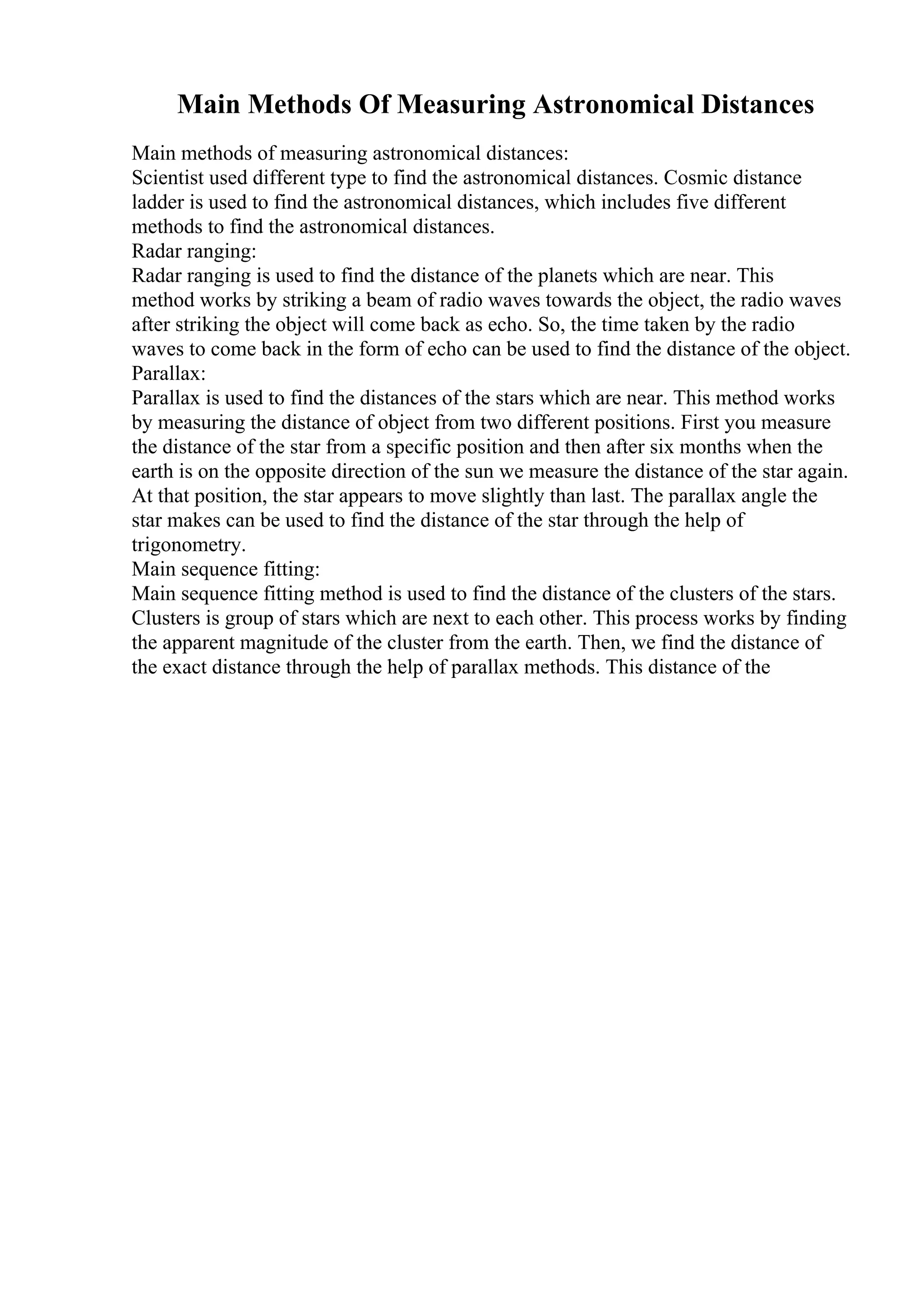 Main Methods Of Measuring Astronomical Distances
Main methods of measuring astronomical distances:
Scientist used different type to find the astronomical distances. Cosmic distance
ladder is used to find the astronomical distances, which includes five different
methods to find the astronomical distances.
Radar ranging:
Radar ranging is used to find the distance of the planets which are near. This
method works by striking a beam of radio waves towards the object, the radio waves
after striking the object will come back as echo. So, the time taken by the radio
waves to come back in the form of echo can be used to find the distance of the object.
Parallax:
Parallax is used to find the distances of the stars which are near. This method works
by measuring the distance of object from two different positions. First you measure
the distance of the star from a specific position and then after six months when the
earth is on the opposite direction of the sun we measure the distance of the star again.
At that position, the star appears to move slightly than last. The parallax angle the
star makes can be used to find the distance of the star through the help of
trigonometry.
Main sequence fitting:
Main sequence fitting method is used to find the distance of the clusters of the stars.
Clusters is group of stars which are next to each other. This process works by finding
the apparent magnitude of the cluster from the earth. Then, we find the distance of
the exact distance through the help of parallax methods. This distance of the
 