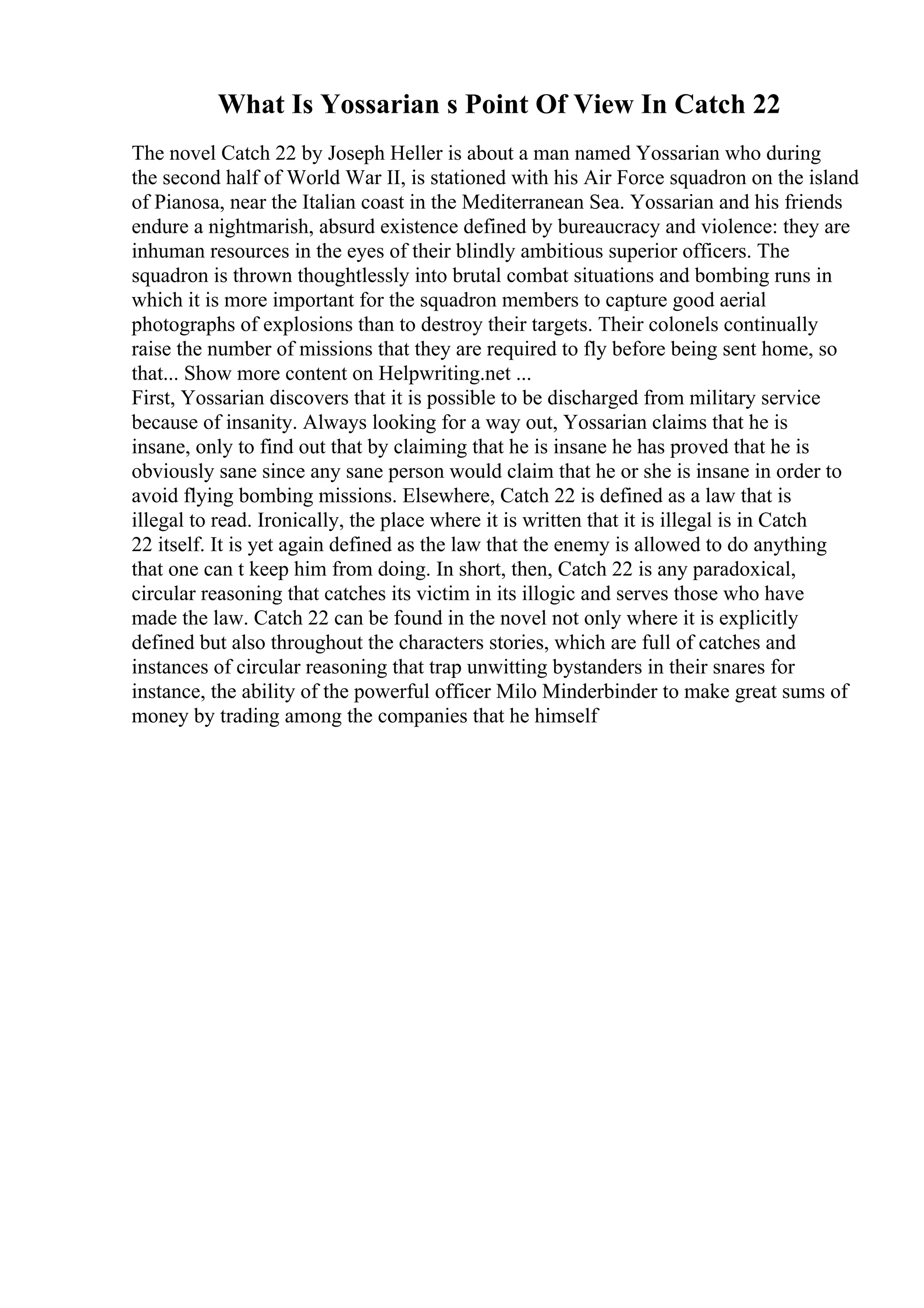 What Is Yossarian s Point Of View In Catch 22
The novel Catch 22 by Joseph Heller is about a man named Yossarian who during
the second half of World War II, is stationed with his Air Force squadron on the island
of Pianosa, near the Italian coast in the Mediterranean Sea. Yossarian and his friends
endure a nightmarish, absurd existence defined by bureaucracy and violence: they are
inhuman resources in the eyes of their blindly ambitious superior officers. The
squadron is thrown thoughtlessly into brutal combat situations and bombing runs in
which it is more important for the squadron members to capture good aerial
photographs of explosions than to destroy their targets. Their colonels continually
raise the number of missions that they are required to fly before being sent home, so
that... Show more content on Helpwriting.net ...
First, Yossarian discovers that it is possible to be discharged from military service
because of insanity. Always looking for a way out, Yossarian claims that he is
insane, only to find out that by claiming that he is insane he has proved that he is
obviously sane since any sane person would claim that he or she is insane in order to
avoid flying bombing missions. Elsewhere, Catch 22 is defined as a law that is
illegal to read. Ironically, the place where it is written that it is illegal is in Catch
22 itself. It is yet again defined as the law that the enemy is allowed to do anything
that one can t keep him from doing. In short, then, Catch 22 is any paradoxical,
circular reasoning that catches its victim in its illogic and serves those who have
made the law. Catch 22 can be found in the novel not only where it is explicitly
defined but also throughout the characters stories, which are full of catches and
instances of circular reasoning that trap unwitting bystanders in their snares for
instance, the ability of the powerful officer Milo Minderbinder to make great sums of
money by trading among the companies that he himself
 