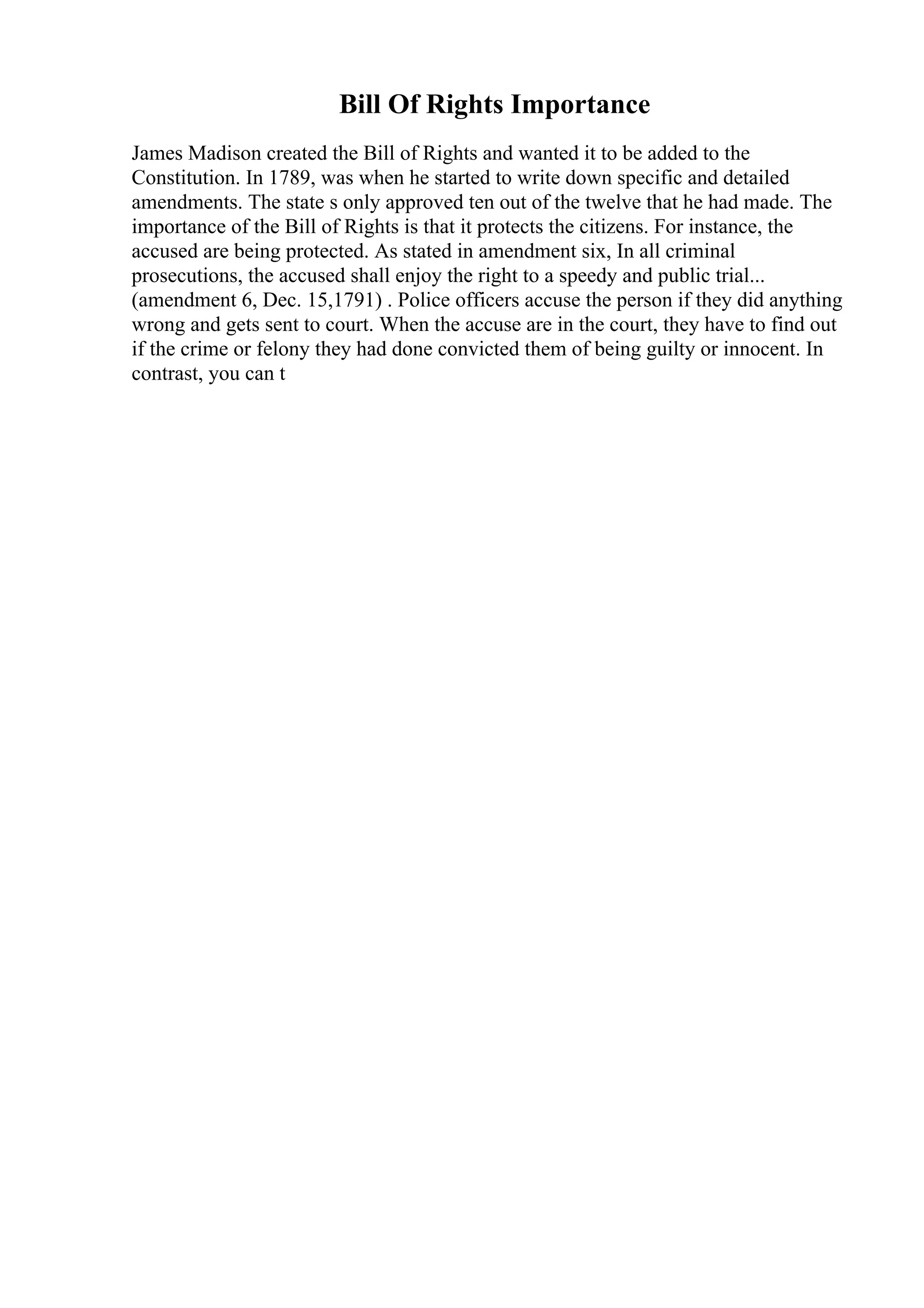 Bill Of Rights Importance
James Madison created the Bill of Rights and wanted it to be added to the
Constitution. In 1789, was when he started to write down specific and detailed
amendments. The state s only approved ten out of the twelve that he had made. The
importance of the Bill of Rights is that it protects the citizens. For instance, the
accused are being protected. As stated in amendment six, In all criminal
prosecutions, the accused shall enjoy the right to a speedy and public trial...
(amendment 6, Dec. 15,1791) . Police officers accuse the person if they did anything
wrong and gets sent to court. When the accuse are in the court, they have to find out
if the crime or felony they had done convicted them of being guilty or innocent. In
contrast, you can t
 