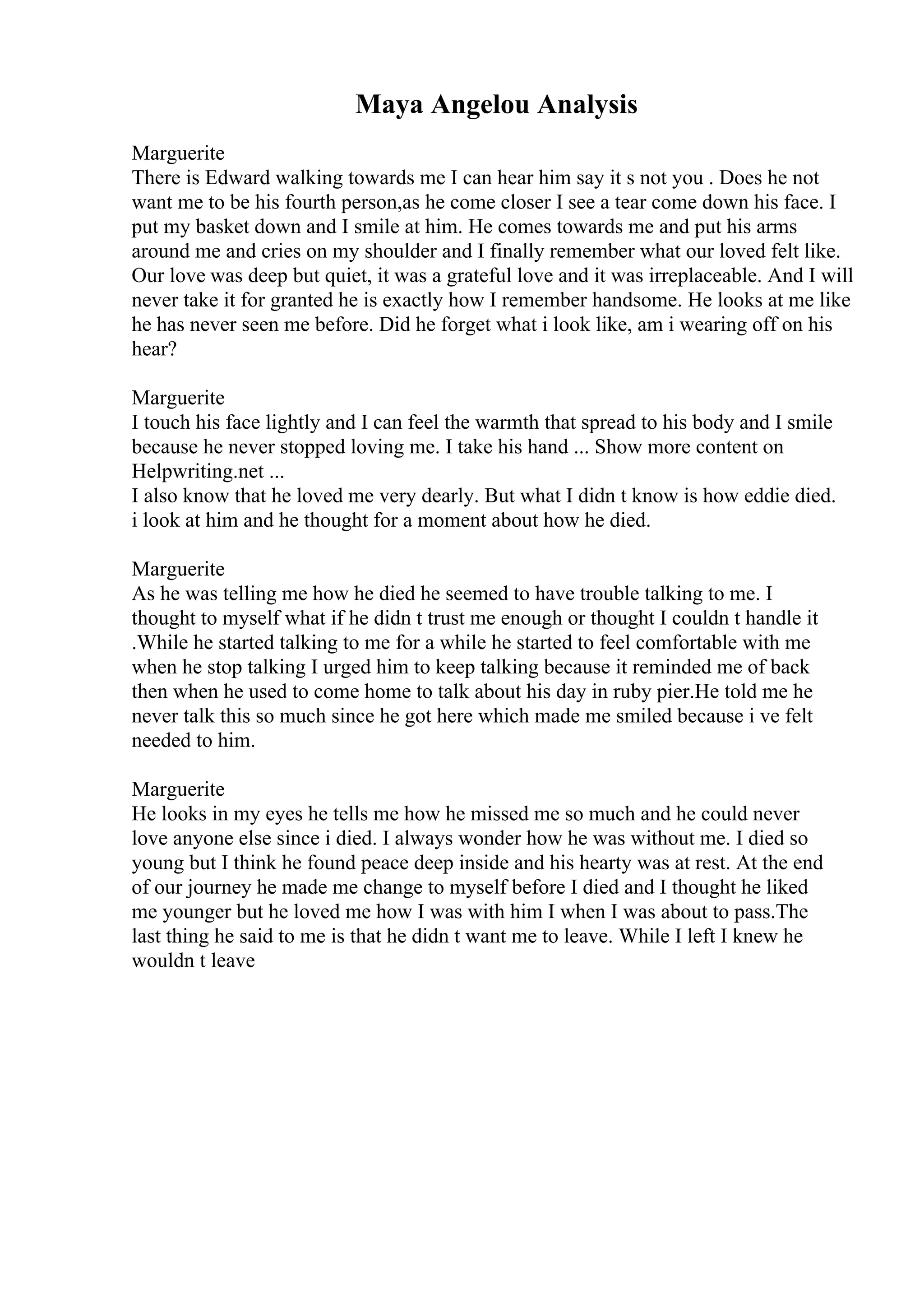 Maya Angelou Analysis
Marguerite
There is Edward walking towards me I can hear him say it s not you . Does he not
want me to be his fourth person,as he come closer I see a tear come down his face. I
put my basket down and I smile at him. He comes towards me and put his arms
around me and cries on my shoulder and I finally remember what our loved felt like.
Our love was deep but quiet, it was a grateful love and it was irreplaceable. And I will
never take it for granted he is exactly how I remember handsome. He looks at me like
he has never seen me before. Did he forget what i look like, am i wearing off on his
hear?
Marguerite
I touch his face lightly and I can feel the warmth that spread to his body and I smile
because he never stopped loving me. I take his hand ... Show more content on
Helpwriting.net ...
I also know that he loved me very dearly. But what I didn t know is how eddie died.
i look at him and he thought for a moment about how he died.
Marguerite
As he was telling me how he died he seemed to have trouble talking to me. I
thought to myself what if he didn t trust me enough or thought I couldn t handle it
.While he started talking to me for a while he started to feel comfortable with me
when he stop talking I urged him to keep talking because it reminded me of back
then when he used to come home to talk about his day in ruby pier.He told me he
never talk this so much since he got here which made me smiled because i ve felt
needed to him.
Marguerite
He looks in my eyes he tells me how he missed me so much and he could never
love anyone else since i died. I always wonder how he was without me. I died so
young but I think he found peace deep inside and his hearty was at rest. At the end
of our journey he made me change to myself before I died and I thought he liked
me younger but he loved me how I was with him I when I was about to pass.The
last thing he said to me is that he didn t want me to leave. While I left I knew he
wouldn t leave
 