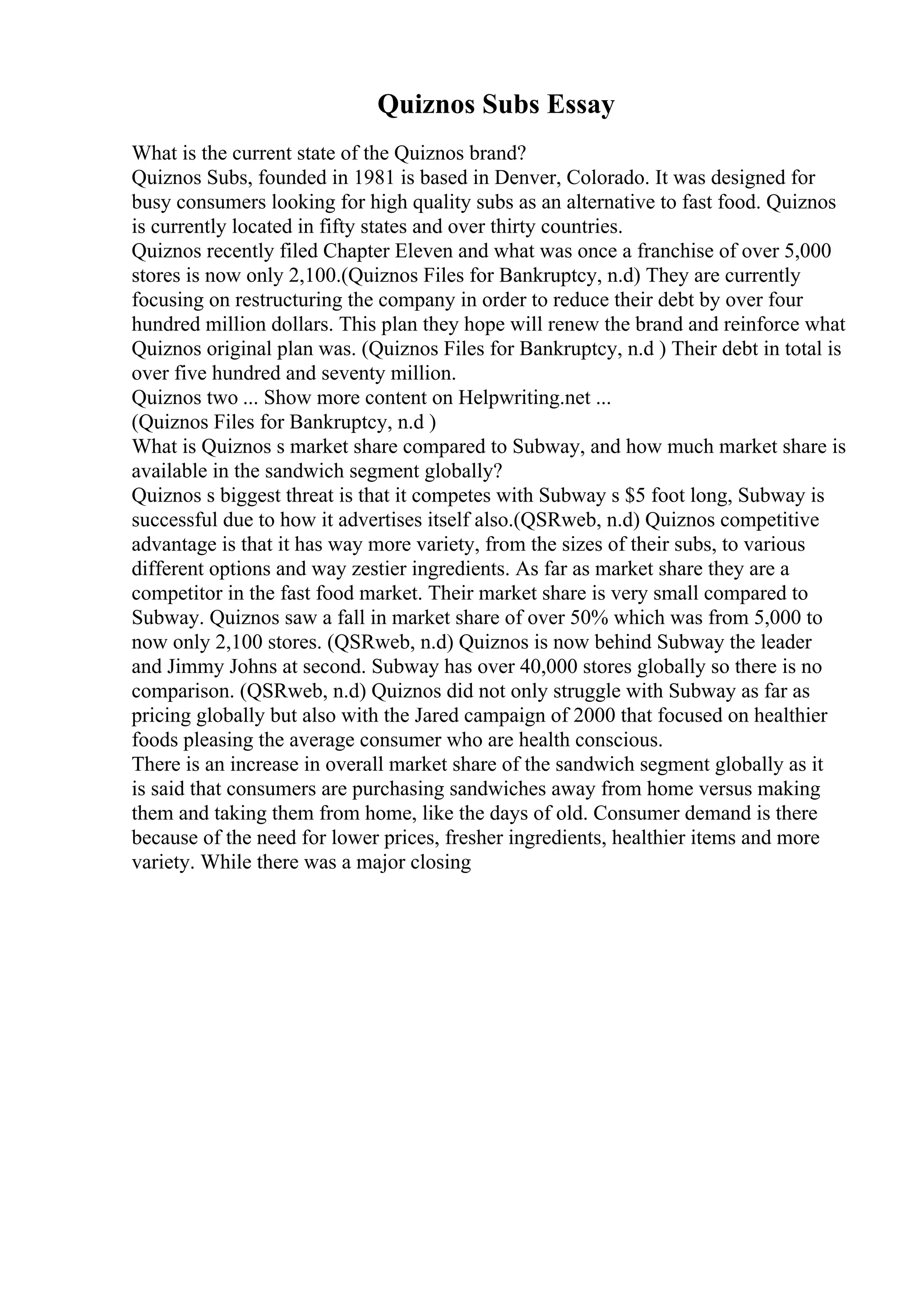 Quiznos Subs Essay
What is the current state of the Quiznos brand?
Quiznos Subs, founded in 1981 is based in Denver, Colorado. It was designed for
busy consumers looking for high quality subs as an alternative to fast food. Quiznos
is currently located in fifty states and over thirty countries.
Quiznos recently filed Chapter Eleven and what was once a franchise of over 5,000
stores is now only 2,100.(Quiznos Files for Bankruptcy, n.d) They are currently
focusing on restructuring the company in order to reduce their debt by over four
hundred million dollars. This plan they hope will renew the brand and reinforce what
Quiznos original plan was. (Quiznos Files for Bankruptcy, n.d ) Their debt in total is
over five hundred and seventy million.
Quiznos two ... Show more content on Helpwriting.net ...
(Quiznos Files for Bankruptcy, n.d )
What is Quiznos s market share compared to Subway, and how much market share is
available in the sandwich segment globally?
Quiznos s biggest threat is that it competes with Subway s $5 foot long, Subway is
successful due to how it advertises itself also.(QSRweb, n.d) Quiznos competitive
advantage is that it has way more variety, from the sizes of their subs, to various
different options and way zestier ingredients. As far as market share they are a
competitor in the fast food market. Their market share is very small compared to
Subway. Quiznos saw a fall in market share of over 50% which was from 5,000 to
now only 2,100 stores. (QSRweb, n.d) Quiznos is now behind Subway the leader
and Jimmy Johns at second. Subway has over 40,000 stores globally so there is no
comparison. (QSRweb, n.d) Quiznos did not only struggle with Subway as far as
pricing globally but also with the Jared campaign of 2000 that focused on healthier
foods pleasing the average consumer who are health conscious.
There is an increase in overall market share of the sandwich segment globally as it
is said that consumers are purchasing sandwiches away from home versus making
them and taking them from home, like the days of old. Consumer demand is there
because of the need for lower prices, fresher ingredients, healthier items and more
variety. While there was a major closing
 