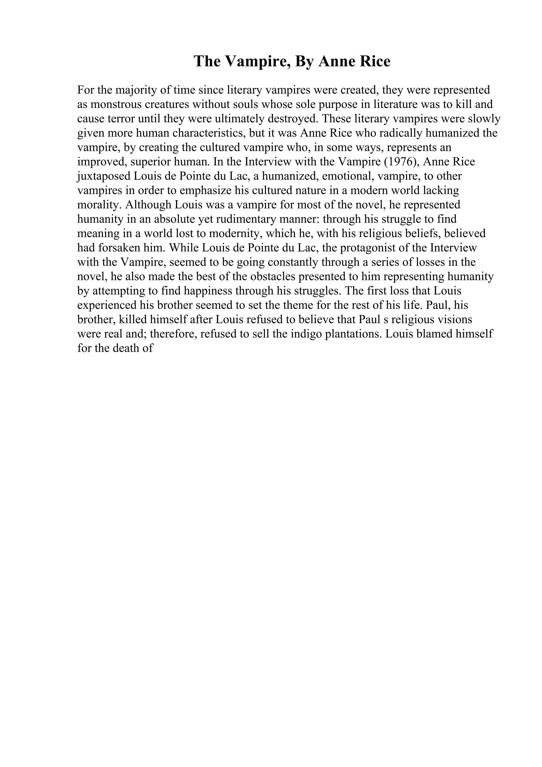 The Vampire, By Anne Rice
For the majority of time since literary vampires were created, they were represented
as monstrous creatures without souls whose sole purpose in literature was to kill and
cause terror until they were ultimately destroyed. These literary vampires were slowly
given more human characteristics, but it was Anne Rice who radically humanized the
vampire, by creating the cultured vampire who, in some ways, represents an
improved, superior human. In the Interview with the Vampire (1976), Anne Rice
juxtaposed Louis de Pointe du Lac, a humanized, emotional, vampire, to other
vampires in order to emphasize his cultured nature in a modern world lacking
morality. Although Louis was a vampire for most of the novel, he represented
humanity in an absolute yet rudimentary manner: through his struggle to find
meaning in a world lost to modernity, which he, with his religious beliefs, believed
had forsaken him. While Louis de Pointe du Lac, the protagonist of the Interview
with the Vampire, seemed to be going constantly through a series of losses in the
novel, he also made the best of the obstacles presented to him representing humanity
by attempting to find happiness through his struggles. The first loss that Louis
experienced his brother seemed to set the theme for the rest of his life. Paul, his
brother, killed himself after Louis refused to believe that Paul s religious visions
were real and; therefore, refused to sell the indigo plantations. Louis blamed himself
for the death of
 
