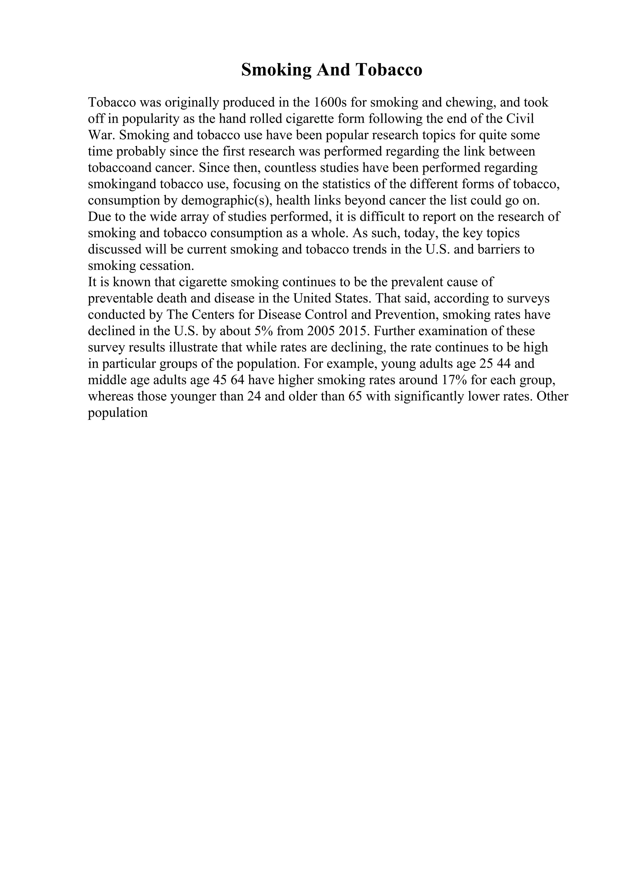 Smoking And Tobacco
Tobacco was originally produced in the 1600s for smoking and chewing, and took
off in popularity as the hand rolled cigarette form following the end of the Civil
War. Smoking and tobacco use have been popular research topics for quite some
time probably since the first research was performed regarding the link between
tobaccoand cancer. Since then, countless studies have been performed regarding
smokingand tobacco use, focusing on the statistics of the different forms of tobacco,
consumption by demographic(s), health links beyond cancer the list could go on.
Due to the wide array of studies performed, it is difficult to report on the research of
smoking and tobacco consumption as a whole. As such, today, the key topics
discussed will be current smoking and tobacco trends in the U.S. and barriers to
smoking cessation.
It is known that cigarette smoking continues to be the prevalent cause of
preventable death and disease in the United States. That said, according to surveys
conducted by The Centers for Disease Control and Prevention, smoking rates have
declined in the U.S. by about 5% from 2005 2015. Further examination of these
survey results illustrate that while rates are declining, the rate continues to be high
in particular groups of the population. For example, young adults age 25 44 and
middle age adults age 45 64 have higher smoking rates around 17% for each group,
whereas those younger than 24 and older than 65 with significantly lower rates. Other
population
 