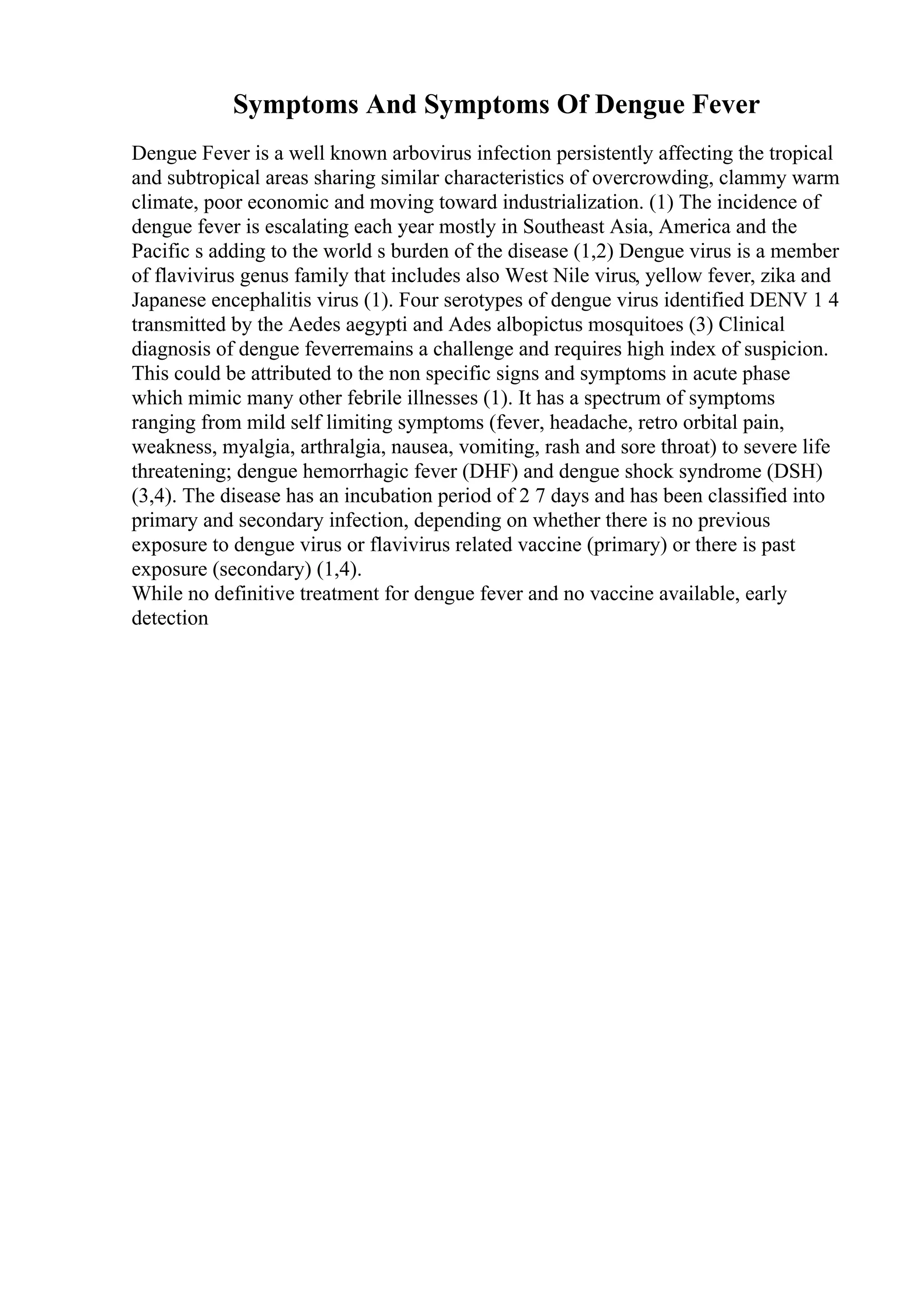 Symptoms And Symptoms Of Dengue Fever
Dengue Fever is a well known arbovirus infection persistently affecting the tropical
and subtropical areas sharing similar characteristics of overcrowding, clammy warm
climate, poor economic and moving toward industrialization. (1) The incidence of
dengue fever is escalating each year mostly in Southeast Asia, America and the
Pacific s adding to the world s burden of the disease (1,2) Dengue virus is a member
of flavivirus genus family that includes also West Nile virus, yellow fever, zika and
Japanese encephalitis virus (1). Four serotypes of dengue virus identified DENV 1 4
transmitted by the Aedes aegypti and Ades albopictus mosquitoes (3) Clinical
diagnosis of dengue feverremains a challenge and requires high index of suspicion.
This could be attributed to the non specific signs and symptoms in acute phase
which mimic many other febrile illnesses (1). It has a spectrum of symptoms
ranging from mild self limiting symptoms (fever, headache, retro orbital pain,
weakness, myalgia, arthralgia, nausea, vomiting, rash and sore throat) to severe life
threatening; dengue hemorrhagic fever (DHF) and dengue shock syndrome (DSH)
(3,4). The disease has an incubation period of 2 7 days and has been classified into
primary and secondary infection, depending on whether there is no previous
exposure to dengue virus or flavivirus related vaccine (primary) or there is past
exposure (secondary) (1,4).
While no definitive treatment for dengue fever and no vaccine available, early
detection
 