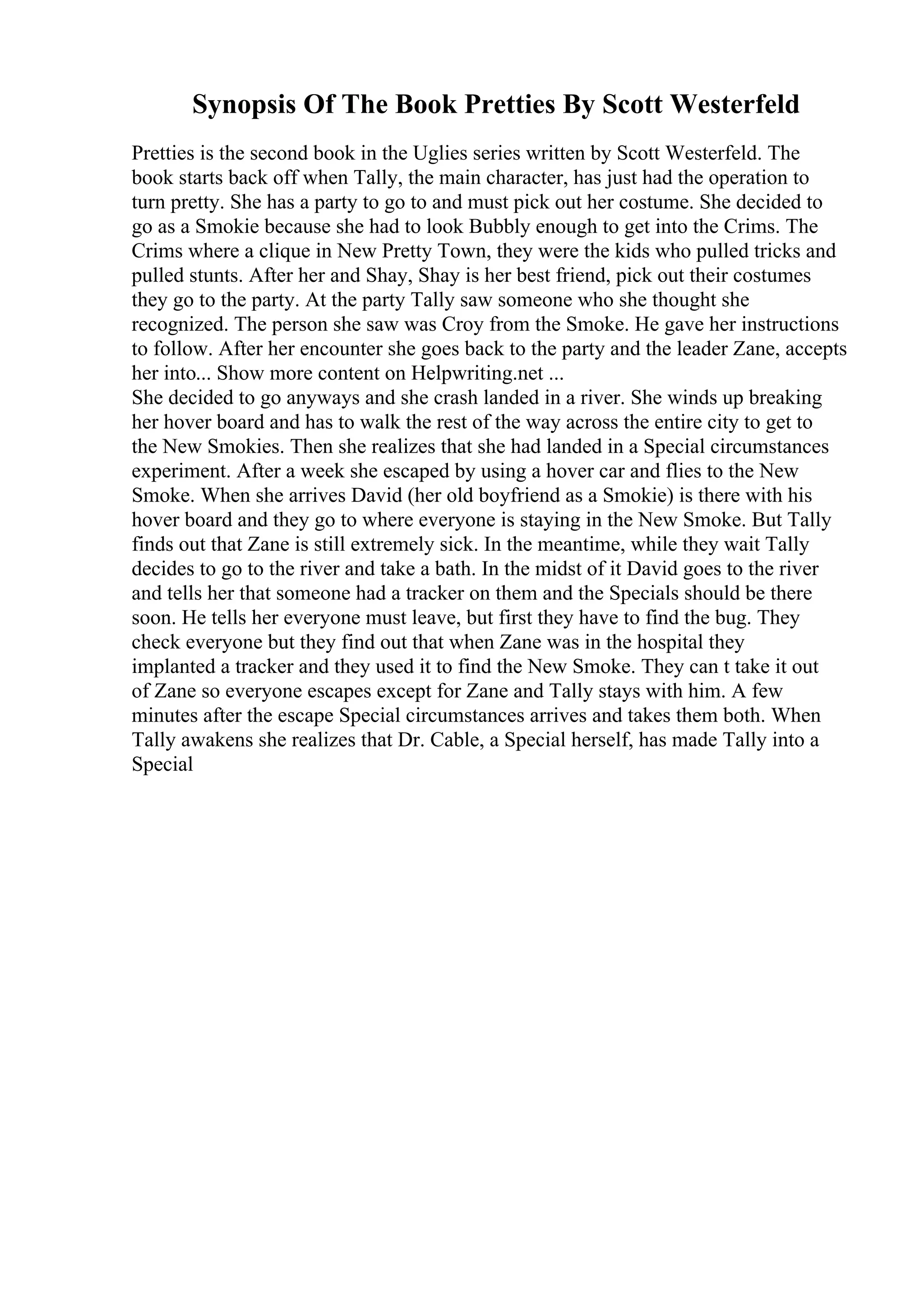Synopsis Of The Book Pretties By Scott Westerfeld
Pretties is the second book in the Uglies series written by Scott Westerfeld. The
book starts back off when Tally, the main character, has just had the operation to
turn pretty. She has a party to go to and must pick out her costume. She decided to
go as a Smokie because she had to look Bubbly enough to get into the Crims. The
Crims where a clique in New Pretty Town, they were the kids who pulled tricks and
pulled stunts. After her and Shay, Shay is her best friend, pick out their costumes
they go to the party. At the party Tally saw someone who she thought she
recognized. The person she saw was Croy from the Smoke. He gave her instructions
to follow. After her encounter she goes back to the party and the leader Zane, accepts
her into... Show more content on Helpwriting.net ...
She decided to go anyways and she crash landed in a river. She winds up breaking
her hover board and has to walk the rest of the way across the entire city to get to
the New Smokies. Then she realizes that she had landed in a Special circumstances
experiment. After a week she escaped by using a hover car and flies to the New
Smoke. When she arrives David (her old boyfriend as a Smokie) is there with his
hover board and they go to where everyone is staying in the New Smoke. But Tally
finds out that Zane is still extremely sick. In the meantime, while they wait Tally
decides to go to the river and take a bath. In the midst of it David goes to the river
and tells her that someone had a tracker on them and the Specials should be there
soon. He tells her everyone must leave, but first they have to find the bug. They
check everyone but they find out that when Zane was in the hospital they
implanted a tracker and they used it to find the New Smoke. They can t take it out
of Zane so everyone escapes except for Zane and Tally stays with him. A few
minutes after the escape Special circumstances arrives and takes them both. When
Tally awakens she realizes that Dr. Cable, a Special herself, has made Tally into a
Special
 