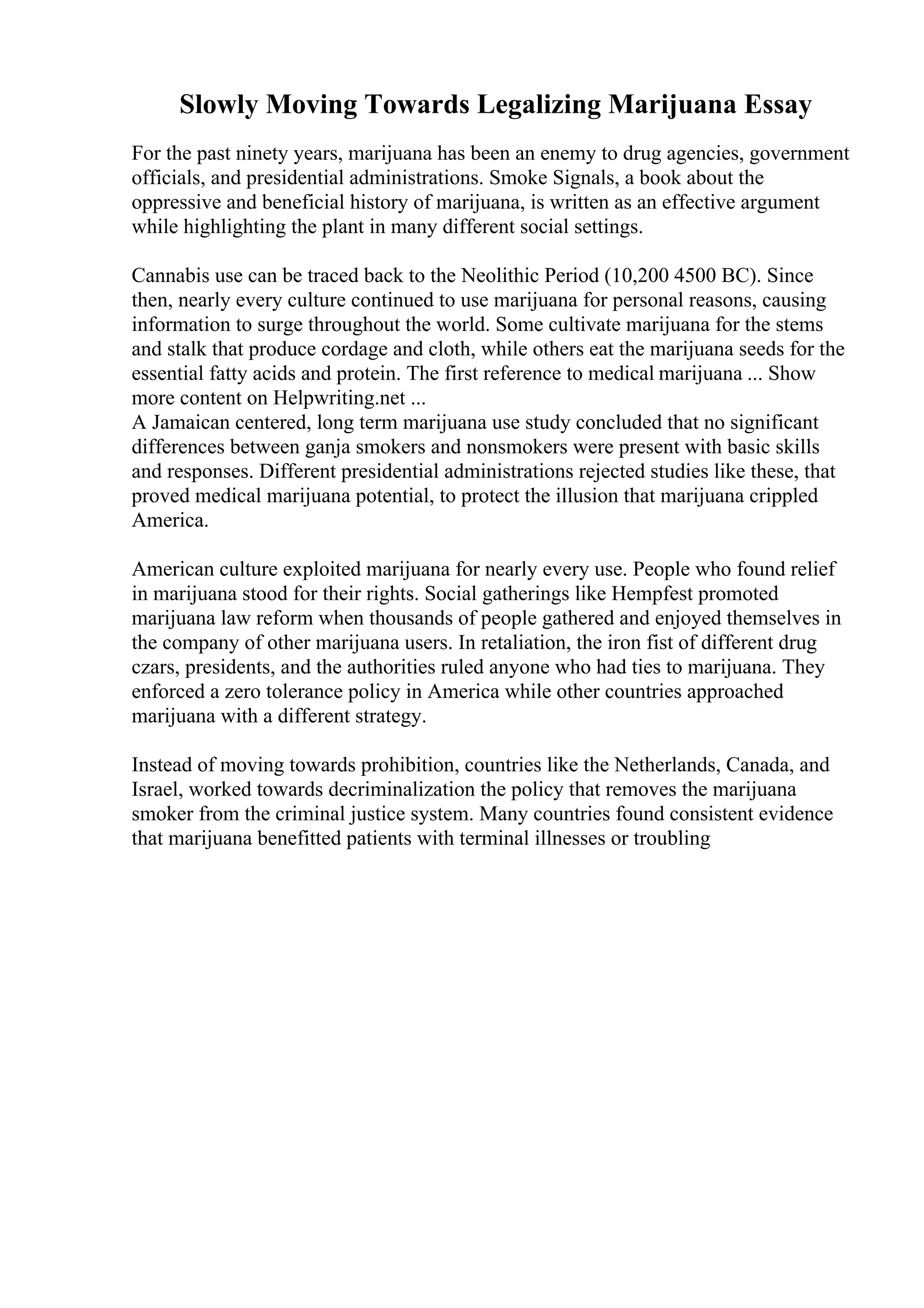 Slowly Moving Towards Legalizing Marijuana Essay
For the past ninety years, marijuana has been an enemy to drug agencies, government
officials, and presidential administrations. Smoke Signals, a book about the
oppressive and beneficial history of marijuana, is written as an effective argument
while highlighting the plant in many different social settings.
Cannabis use can be traced back to the Neolithic Period (10,200 4500 BC). Since
then, nearly every culture continued to use marijuana for personal reasons, causing
information to surge throughout the world. Some cultivate marijuana for the stems
and stalk that produce cordage and cloth, while others eat the marijuana seeds for the
essential fatty acids and protein. The first reference to medical marijuana ... Show
more content on Helpwriting.net ...
A Jamaican centered, long term marijuana use study concluded that no significant
differences between ganja smokers and nonsmokers were present with basic skills
and responses. Different presidential administrations rejected studies like these, that
proved medical marijuana potential, to protect the illusion that marijuana crippled
America.
American culture exploited marijuana for nearly every use. People who found relief
in marijuana stood for their rights. Social gatherings like Hempfest promoted
marijuana law reform when thousands of people gathered and enjoyed themselves in
the company of other marijuana users. In retaliation, the iron fist of different drug
czars, presidents, and the authorities ruled anyone who had ties to marijuana. They
enforced a zero tolerance policy in America while other countries approached
marijuana with a different strategy.
Instead of moving towards prohibition, countries like the Netherlands, Canada, and
Israel, worked towards decriminalization the policy that removes the marijuana
smoker from the criminal justice system. Many countries found consistent evidence
that marijuana benefitted patients with terminal illnesses or troubling
 
