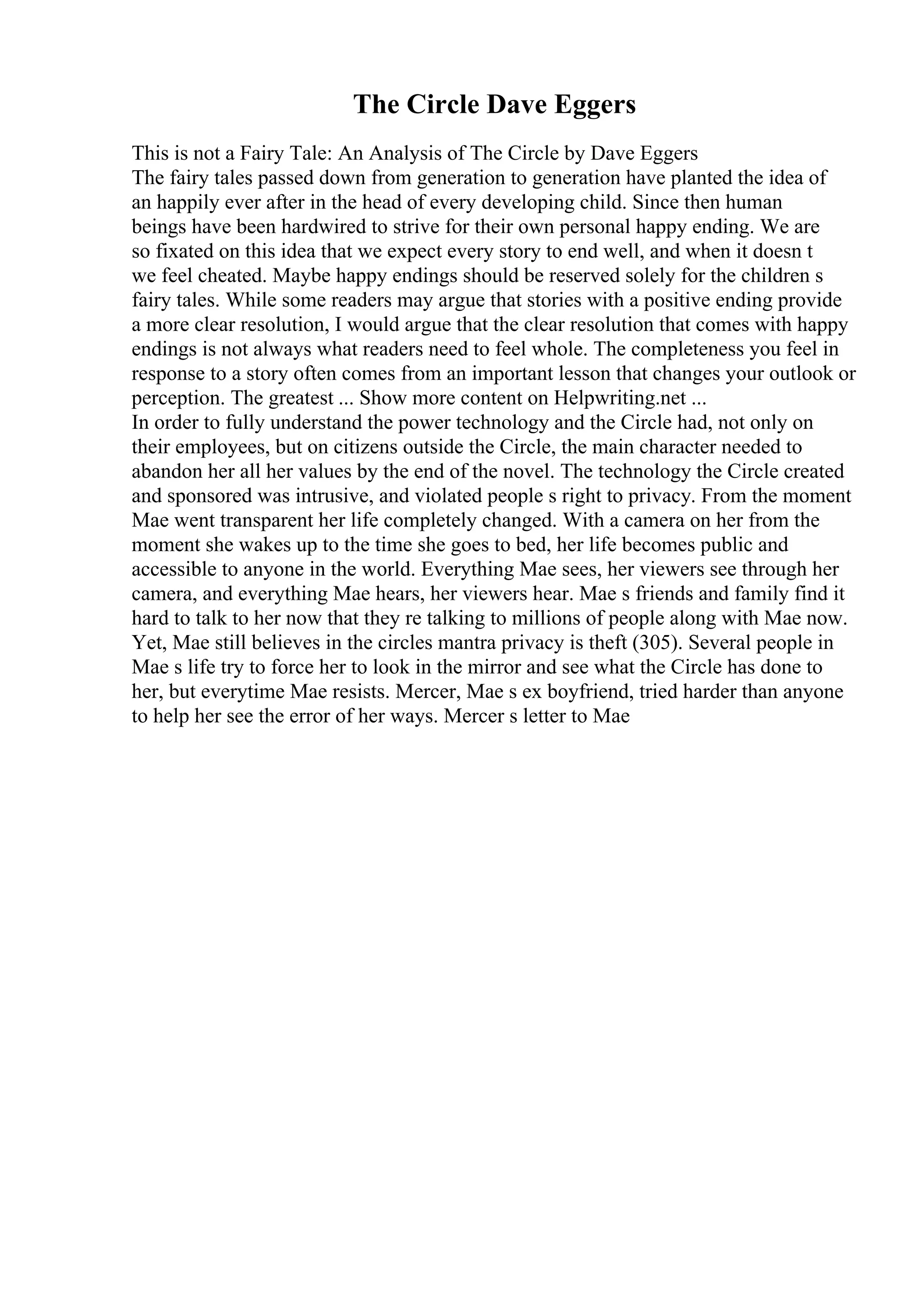 The Circle Dave Eggers
This is not a Fairy Tale: An Analysis of The Circle by Dave Eggers
The fairy tales passed down from generation to generation have planted the idea of
an happily ever after in the head of every developing child. Since then human
beings have been hardwired to strive for their own personal happy ending. We are
so fixated on this idea that we expect every story to end well, and when it doesn t
we feel cheated. Maybe happy endings should be reserved solely for the children s
fairy tales. While some readers may argue that stories with a positive ending provide
a more clear resolution, I would argue that the clear resolution that comes with happy
endings is not always what readers need to feel whole. The completeness you feel in
response to a story often comes from an important lesson that changes your outlook or
perception. The greatest ... Show more content on Helpwriting.net ...
In order to fully understand the power technology and the Circle had, not only on
their employees, but on citizens outside the Circle, the main character needed to
abandon her all her values by the end of the novel. The technology the Circle created
and sponsored was intrusive, and violated people s right to privacy. From the moment
Mae went transparent her life completely changed. With a camera on her from the
moment she wakes up to the time she goes to bed, her life becomes public and
accessible to anyone in the world. Everything Mae sees, her viewers see through her
camera, and everything Mae hears, her viewers hear. Mae s friends and family find it
hard to talk to her now that they re talking to millions of people along with Mae now.
Yet, Mae still believes in the circles mantra privacy is theft (305). Several people in
Mae s life try to force her to look in the mirror and see what the Circle has done to
her, but everytime Mae resists. Mercer, Mae s ex boyfriend, tried harder than anyone
to help her see the error of her ways. Mercer s letter to Mae
 