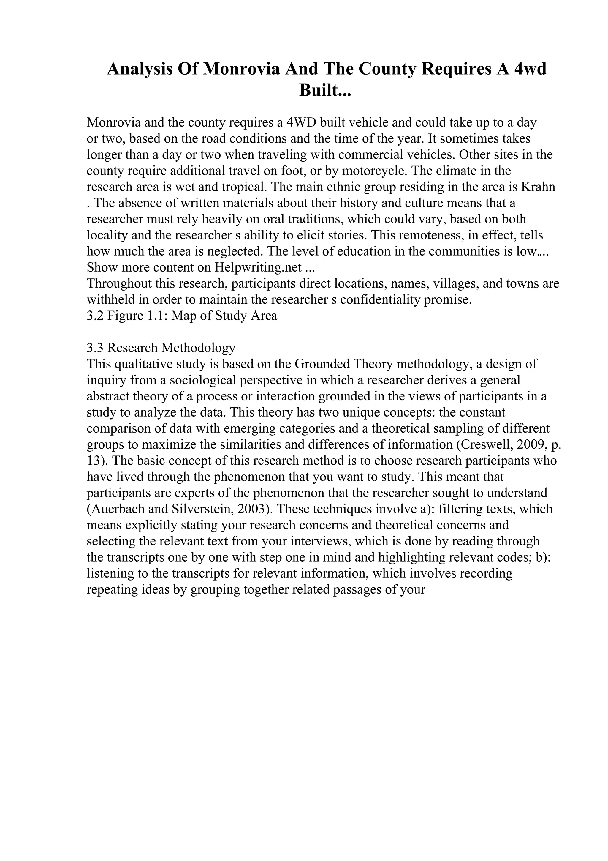 Analysis Of Monrovia And The County Requires A 4wd
Built...
Monrovia and the county requires a 4WD built vehicle and could take up to a day
or two, based on the road conditions and the time of the year. It sometimes takes
longer than a day or two when traveling with commercial vehicles. Other sites in the
county require additional travel on foot, or by motorcycle. The climate in the
research area is wet and tropical. The main ethnic group residing in the area is Krahn
. The absence of written materials about their history and culture means that a
researcher must rely heavily on oral traditions, which could vary, based on both
locality and the researcher s ability to elicit stories. This remoteness, in effect, tells
how much the area is neglected. The level of education in the communities is low....
Show more content on Helpwriting.net ...
Throughout this research, participants direct locations, names, villages, and towns are
withheld in order to maintain the researcher s confidentiality promise.
3.2 Figure 1.1: Map of Study Area
3.3 Research Methodology
This qualitative study is based on the Grounded Theory methodology, a design of
inquiry from a sociological perspective in which a researcher derives a general
abstract theory of a process or interaction grounded in the views of participants in a
study to analyze the data. This theory has two unique concepts: the constant
comparison of data with emerging categories and a theoretical sampling of different
groups to maximize the similarities and differences of information (Creswell, 2009, p.
13). The basic concept of this research method is to choose research participants who
have lived through the phenomenon that you want to study. This meant that
participants are experts of the phenomenon that the researcher sought to understand
(Auerbach and Silverstein, 2003). These techniques involve a): filtering texts, which
means explicitly stating your research concerns and theoretical concerns and
selecting the relevant text from your interviews, which is done by reading through
the transcripts one by one with step one in mind and highlighting relevant codes; b):
listening to the transcripts for relevant information, which involves recording
repeating ideas by grouping together related passages of your
 