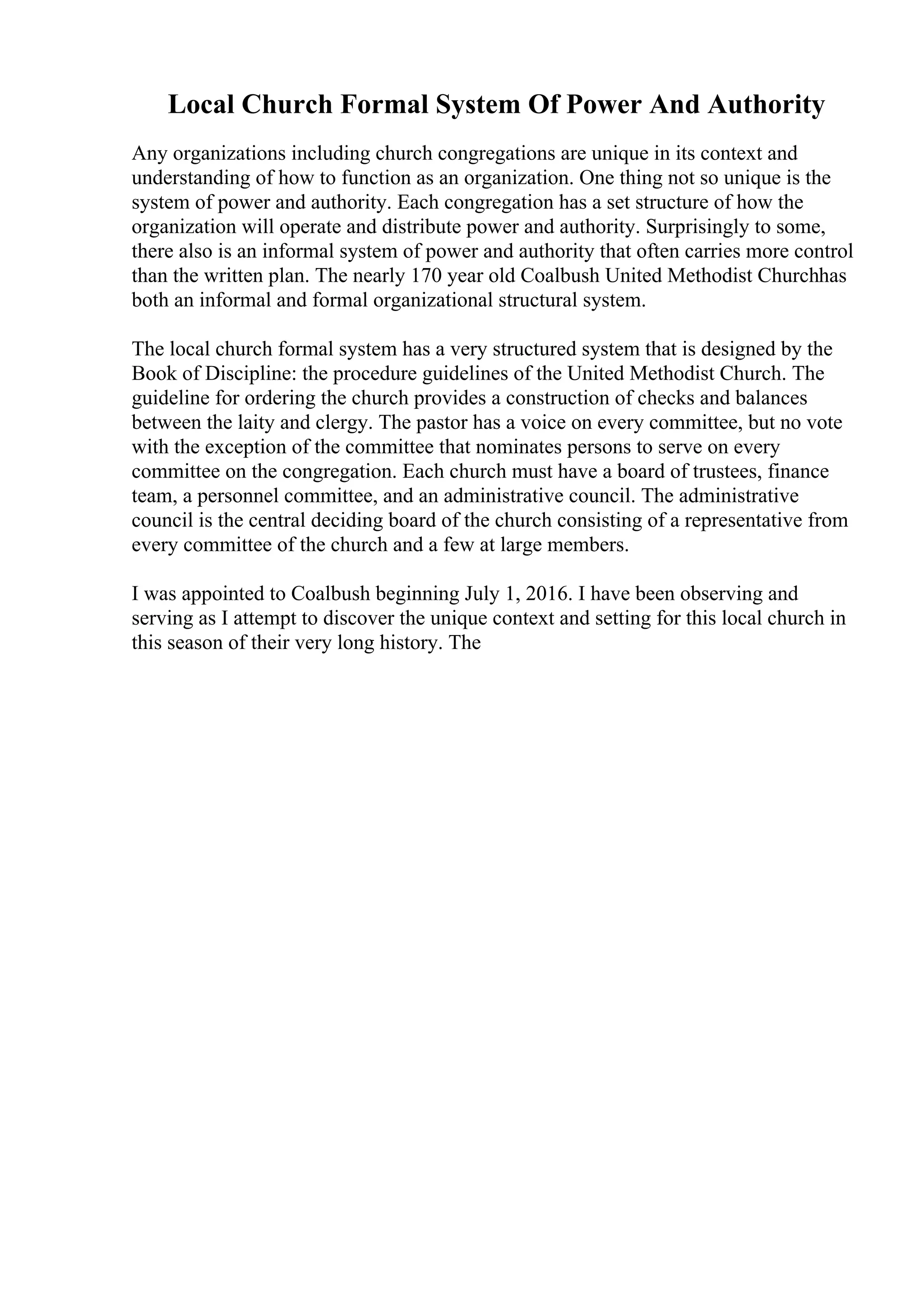 Local Church Formal System Of Power And Authority
Any organizations including church congregations are unique in its context and
understanding of how to function as an organization. One thing not so unique is the
system of power and authority. Each congregation has a set structure of how the
organization will operate and distribute power and authority. Surprisingly to some,
there also is an informal system of power and authority that often carries more control
than the written plan. The nearly 170 year old Coalbush United Methodist Churchhas
both an informal and formal organizational structural system.
The local church formal system has a very structured system that is designed by the
Book of Discipline: the procedure guidelines of the United Methodist Church. The
guideline for ordering the church provides a construction of checks and balances
between the laity and clergy. The pastor has a voice on every committee, but no vote
with the exception of the committee that nominates persons to serve on every
committee on the congregation. Each church must have a board of trustees, finance
team, a personnel committee, and an administrative council. The administrative
council is the central deciding board of the church consisting of a representative from
every committee of the church and a few at large members.
I was appointed to Coalbush beginning July 1, 2016. I have been observing and
serving as I attempt to discover the unique context and setting for this local church in
this season of their very long history. The
 
