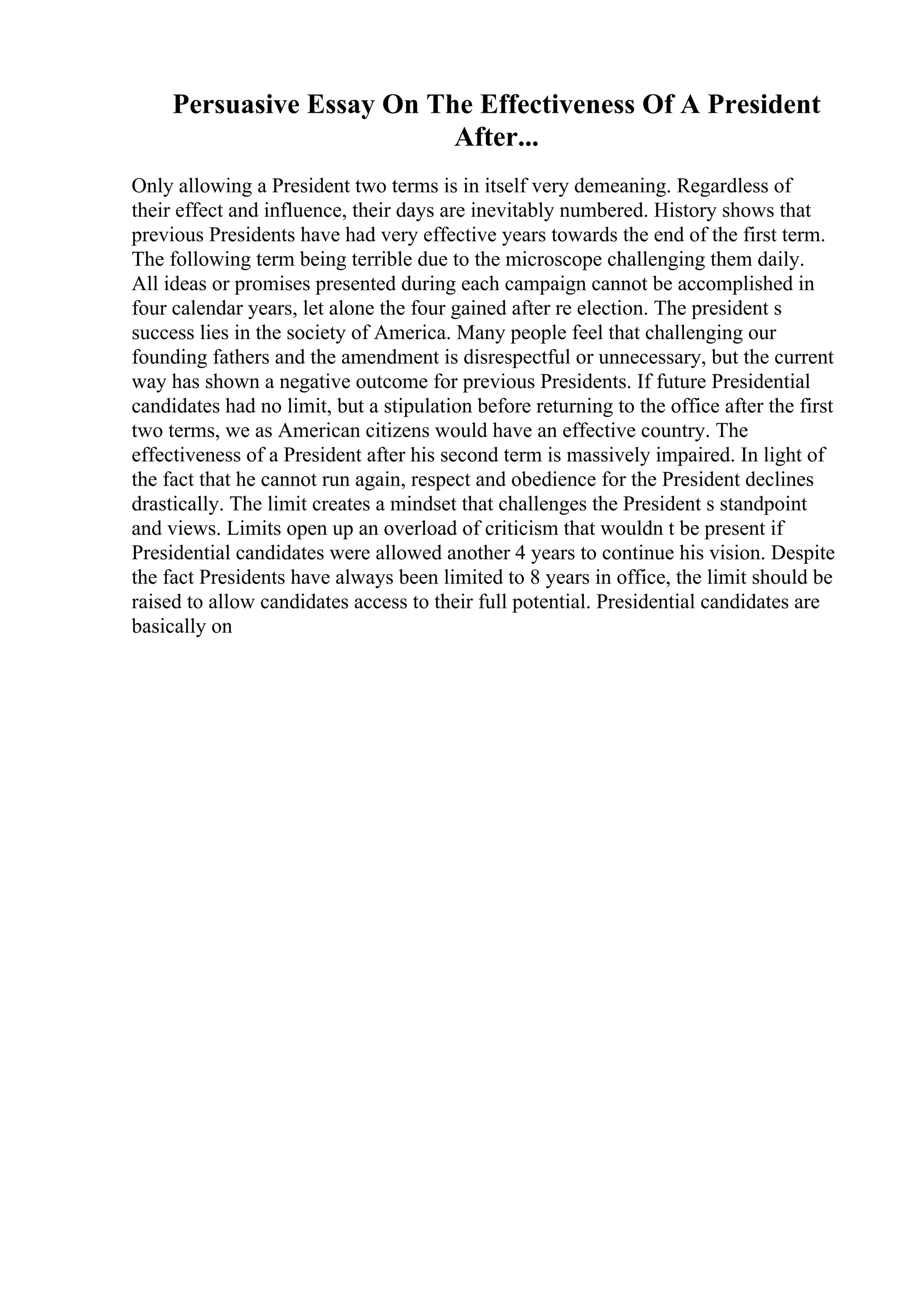 Persuasive Essay On The Effectiveness Of A President
After...
Only allowing a President two terms is in itself very demeaning. Regardless of
their effect and influence, their days are inevitably numbered. History shows that
previous Presidents have had very effective years towards the end of the first term.
The following term being terrible due to the microscope challenging them daily.
All ideas or promises presented during each campaign cannot be accomplished in
four calendar years, let alone the four gained after re election. The president s
success lies in the society of America. Many people feel that challenging our
founding fathers and the amendment is disrespectful or unnecessary, but the current
way has shown a negative outcome for previous Presidents. If future Presidential
candidates had no limit, but a stipulation before returning to the office after the first
two terms, we as American citizens would have an effective country. The
effectiveness of a President after his second term is massively impaired. In light of
the fact that he cannot run again, respect and obedience for the President declines
drastically. The limit creates a mindset that challenges the President s standpoint
and views. Limits open up an overload of criticism that wouldn t be present if
Presidential candidates were allowed another 4 years to continue his vision. Despite
the fact Presidents have always been limited to 8 years in office, the limit should be
raised to allow candidates access to their full potential. Presidential candidates are
basically on
 