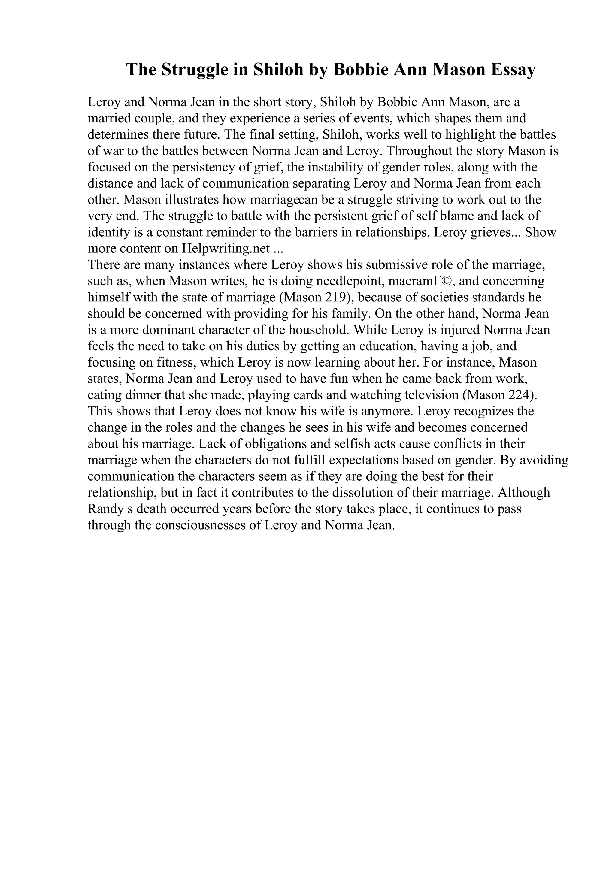 The Struggle in Shiloh by Bobbie Ann Mason Essay
Leroy and Norma Jean in the short story, Shiloh by Bobbie Ann Mason, are a
married couple, and they experience a series of events, which shapes them and
determines there future. The final setting, Shiloh, works well to highlight the battles
of war to the battles between Norma Jean and Leroy. Throughout the story Mason is
focused on the persistency of grief, the instability of gender roles, along with the
distance and lack of communication separating Leroy and Norma Jean from each
other. Mason illustrates how marriagecan be a struggle striving to work out to the
very end. The struggle to battle with the persistent grief of self blame and lack of
identity is a constant reminder to the barriers in relationships. Leroy grieves... Show
more content on Helpwriting.net ...
There are many instances where Leroy shows his submissive role of the marriage,
such as, when Mason writes, he is doing needlepoint, macramГ©, and concerning
himself with the state of marriage (Mason 219), because of societies standards he
should be concerned with providing for his family. On the other hand, Norma Jean
is a more dominant character of the household. While Leroy is injured Norma Jean
feels the need to take on his duties by getting an education, having a job, and
focusing on fitness, which Leroy is now learning about her. For instance, Mason
states, Norma Jean and Leroy used to have fun when he came back from work,
eating dinner that she made, playing cards and watching television (Mason 224).
This shows that Leroy does not know his wife is anymore. Leroy recognizes the
change in the roles and the changes he sees in his wife and becomes concerned
about his marriage. Lack of obligations and selfish acts cause conflicts in their
marriage when the characters do not fulfill expectations based on gender. By avoiding
communication the characters seem as if they are doing the best for their
relationship, but in fact it contributes to the dissolution of their marriage. Although
Randy s death occurred years before the story takes place, it continues to pass
through the consciousnesses of Leroy and Norma Jean.
 