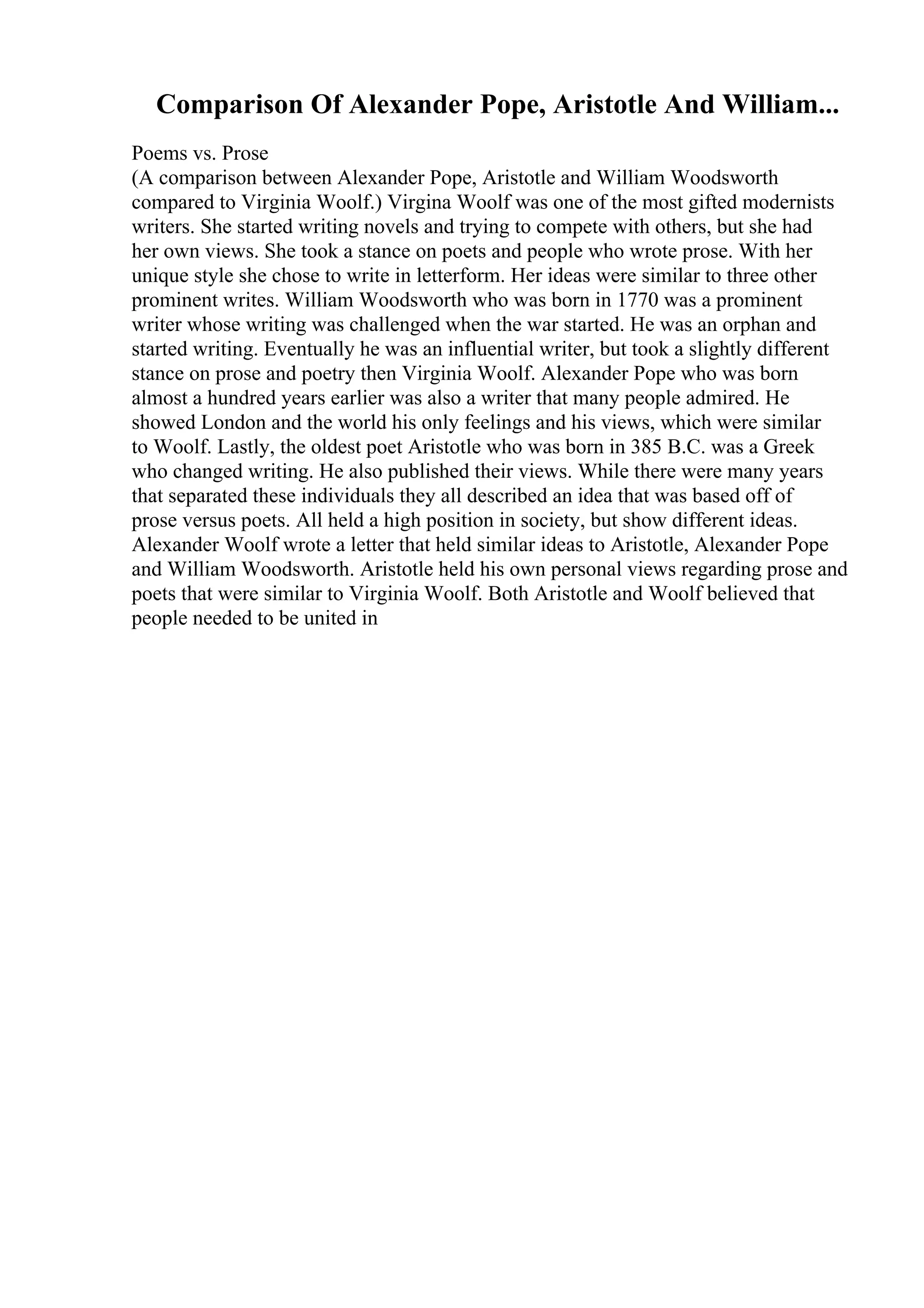 Comparison Of Alexander Pope, Aristotle And William...
Poems vs. Prose
(A comparison between Alexander Pope, Aristotle and William Woodsworth
compared to Virginia Woolf.) Virgina Woolf was one of the most gifted modernists
writers. She started writing novels and trying to compete with others, but she had
her own views. She took a stance on poets and people who wrote prose. With her
unique style she chose to write in letterform. Her ideas were similar to three other
prominent writes. William Woodsworth who was born in 1770 was a prominent
writer whose writing was challenged when the war started. He was an orphan and
started writing. Eventually he was an influential writer, but took a slightly different
stance on prose and poetry then Virginia Woolf. Alexander Pope who was born
almost a hundred years earlier was also a writer that many people admired. He
showed London and the world his only feelings and his views, which were similar
to Woolf. Lastly, the oldest poet Aristotle who was born in 385 B.C. was a Greek
who changed writing. He also published their views. While there were many years
that separated these individuals they all described an idea that was based off of
prose versus poets. All held a high position in society, but show different ideas.
Alexander Woolf wrote a letter that held similar ideas to Aristotle, Alexander Pope
and William Woodsworth. Aristotle held his own personal views regarding prose and
poets that were similar to Virginia Woolf. Both Aristotle and Woolf believed that
people needed to be united in
 