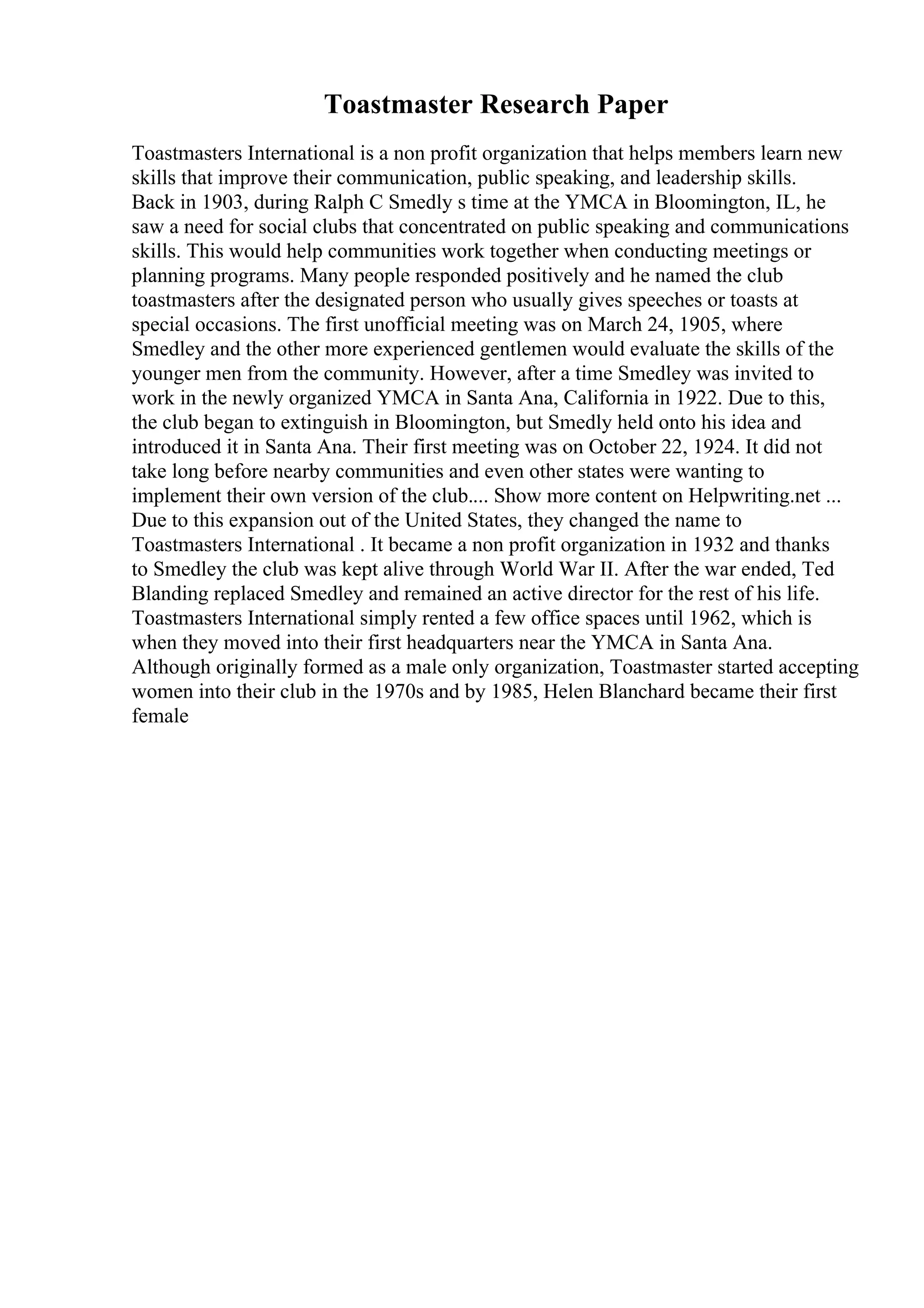 Toastmaster Research Paper
Toastmasters International is a non profit organization that helps members learn new
skills that improve their communication, public speaking, and leadership skills.
Back in 1903, during Ralph C Smedly s time at the YMCA in Bloomington, IL, he
saw a need for social clubs that concentrated on public speaking and communications
skills. This would help communities work together when conducting meetings or
planning programs. Many people responded positively and he named the club
toastmasters after the designated person who usually gives speeches or toasts at
special occasions. The first unofficial meeting was on March 24, 1905, where
Smedley and the other more experienced gentlemen would evaluate the skills of the
younger men from the community. However, after a time Smedley was invited to
work in the newly organized YMCA in Santa Ana, California in 1922. Due to this,
the club began to extinguish in Bloomington, but Smedly held onto his idea and
introduced it in Santa Ana. Their first meeting was on October 22, 1924. It did not
take long before nearby communities and even other states were wanting to
implement their own version of the club.... Show more content on Helpwriting.net ...
Due to this expansion out of the United States, they changed the name to
Toastmasters International . It became a non profit organization in 1932 and thanks
to Smedley the club was kept alive through World War II. After the war ended, Ted
Blanding replaced Smedley and remained an active director for the rest of his life.
Toastmasters International simply rented a few office spaces until 1962, which is
when they moved into their first headquarters near the YMCA in Santa Ana.
Although originally formed as a male only organization, Toastmaster started accepting
women into their club in the 1970s and by 1985, Helen Blanchard became their first
female
 