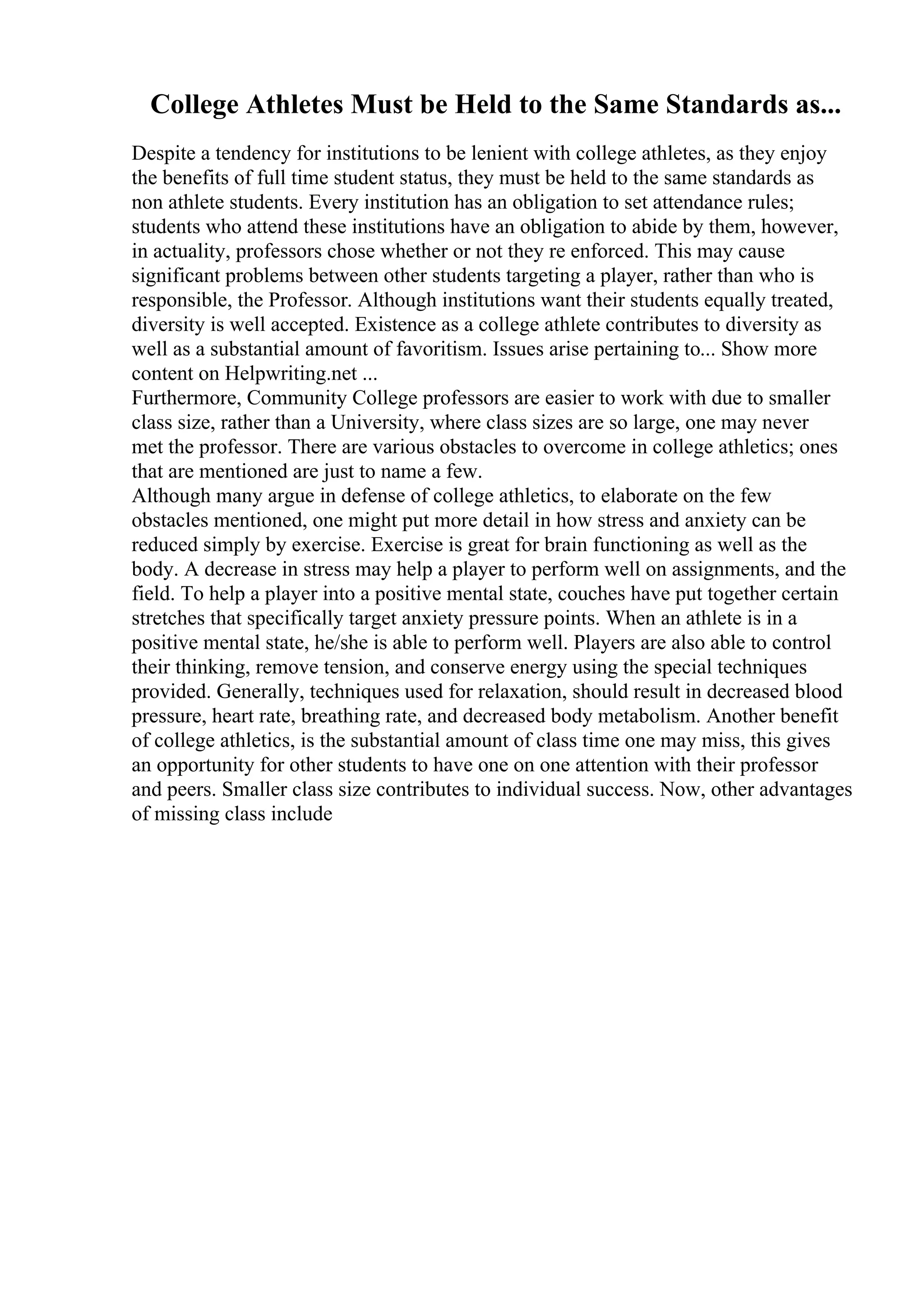 College Athletes Must be Held to the Same Standards as...
Despite a tendency for institutions to be lenient with college athletes, as they enjoy
the benefits of full time student status, they must be held to the same standards as
non athlete students. Every institution has an obligation to set attendance rules;
students who attend these institutions have an obligation to abide by them, however,
in actuality, professors chose whether or not they re enforced. This may cause
significant problems between other students targeting a player, rather than who is
responsible, the Professor. Although institutions want their students equally treated,
diversity is well accepted. Existence as a college athlete contributes to diversity as
well as a substantial amount of favoritism. Issues arise pertaining to... Show more
content on Helpwriting.net ...
Furthermore, Community College professors are easier to work with due to smaller
class size, rather than a University, where class sizes are so large, one may never
met the professor. There are various obstacles to overcome in college athletics; ones
that are mentioned are just to name a few.
Although many argue in defense of college athletics, to elaborate on the few
obstacles mentioned, one might put more detail in how stress and anxiety can be
reduced simply by exercise. Exercise is great for brain functioning as well as the
body. A decrease in stress may help a player to perform well on assignments, and the
field. To help a player into a positive mental state, couches have put together certain
stretches that specifically target anxiety pressure points. When an athlete is in a
positive mental state, he/she is able to perform well. Players are also able to control
their thinking, remove tension, and conserve energy using the special techniques
provided. Generally, techniques used for relaxation, should result in decreased blood
pressure, heart rate, breathing rate, and decreased body metabolism. Another benefit
of college athletics, is the substantial amount of class time one may miss, this gives
an opportunity for other students to have one on one attention with their professor
and peers. Smaller class size contributes to individual success. Now, other advantages
of missing class include
 