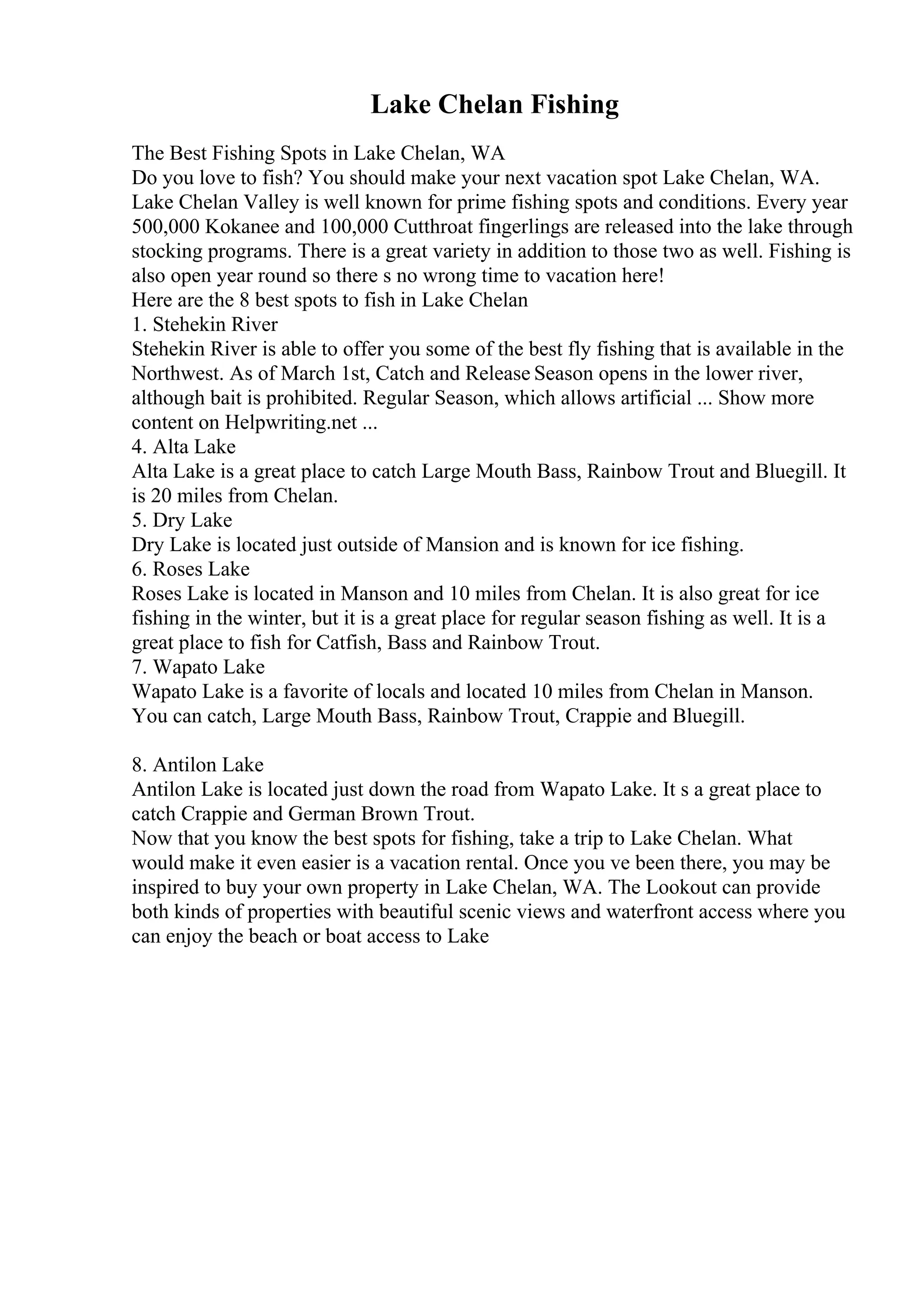 Lake Chelan Fishing
The Best Fishing Spots in Lake Chelan, WA
Do you love to fish? You should make your next vacation spot Lake Chelan, WA.
Lake Chelan Valley is well known for prime fishing spots and conditions. Every year
500,000 Kokanee and 100,000 Cutthroat fingerlings are released into the lake through
stocking programs. There is a great variety in addition to those two as well. Fishing is
also open year round so there s no wrong time to vacation here!
Here are the 8 best spots to fish in Lake Chelan
1. Stehekin River
Stehekin River is able to offer you some of the best fly fishing that is available in the
Northwest. As of March 1st, Catch and Release Season opens in the lower river,
although bait is prohibited. Regular Season, which allows artificial ... Show more
content on Helpwriting.net ...
4. Alta Lake
Alta Lake is a great place to catch Large Mouth Bass, Rainbow Trout and Bluegill. It
is 20 miles from Chelan.
5. Dry Lake
Dry Lake is located just outside of Mansion and is known for ice fishing.
6. Roses Lake
Roses Lake is located in Manson and 10 miles from Chelan. It is also great for ice
fishing in the winter, but it is a great place for regular season fishing as well. It is a
great place to fish for Catfish, Bass and Rainbow Trout.
7. Wapato Lake
Wapato Lake is a favorite of locals and located 10 miles from Chelan in Manson.
You can catch, Large Mouth Bass, Rainbow Trout, Crappie and Bluegill.
8. Antilon Lake
Antilon Lake is located just down the road from Wapato Lake. It s a great place to
catch Crappie and German Brown Trout.
Now that you know the best spots for fishing, take a trip to Lake Chelan. What
would make it even easier is a vacation rental. Once you ve been there, you may be
inspired to buy your own property in Lake Chelan, WA. The Lookout can provide
both kinds of properties with beautiful scenic views and waterfront access where you
can enjoy the beach or boat access to Lake
 