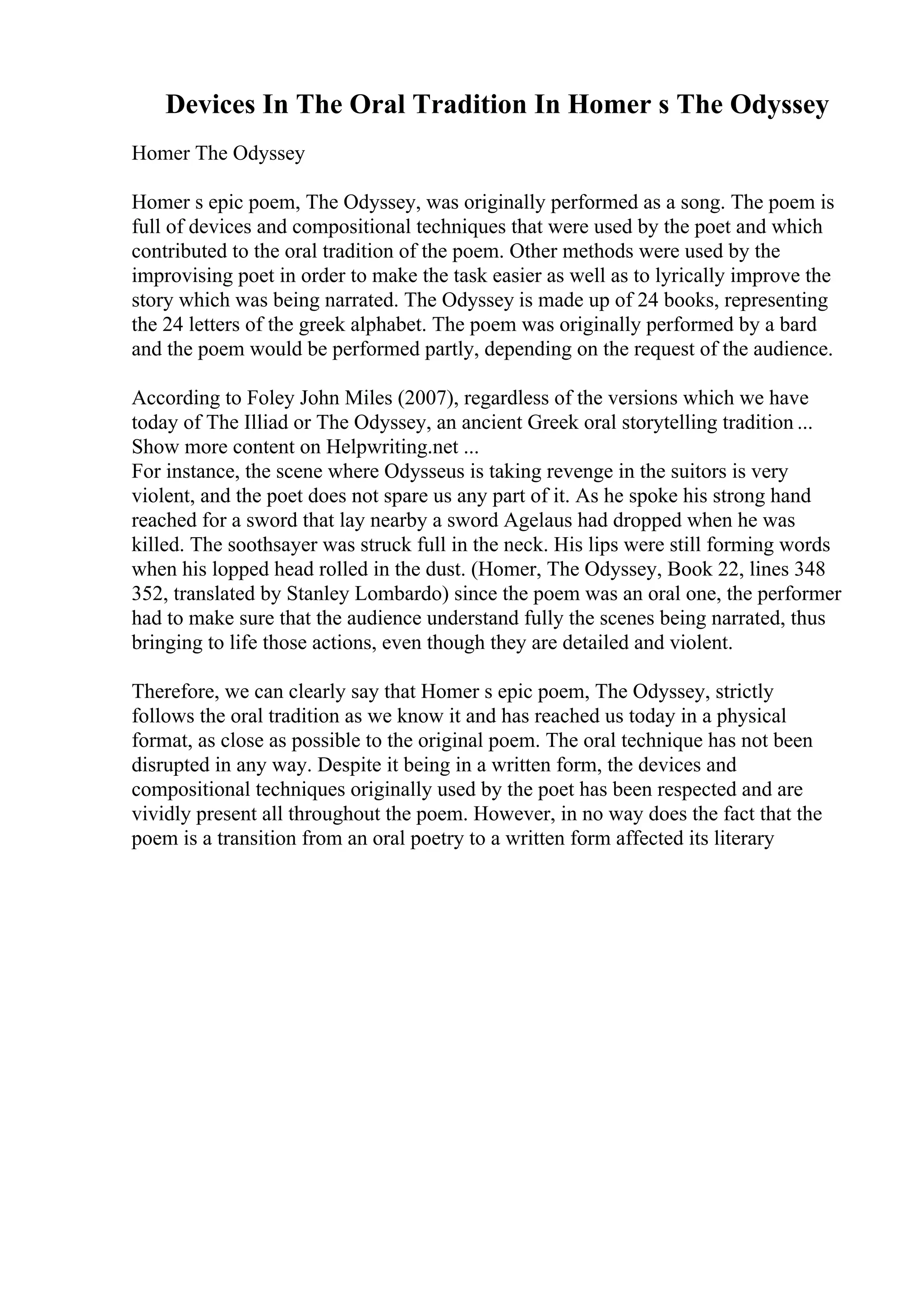 Devices In The Oral Tradition In Homer s The Odyssey
Homer The Odyssey
Homer s epic poem, The Odyssey, was originally performed as a song. The poem is
full of devices and compositional techniques that were used by the poet and which
contributed to the oral tradition of the poem. Other methods were used by the
improvising poet in order to make the task easier as well as to lyrically improve the
story which was being narrated. The Odyssey is made up of 24 books, representing
the 24 letters of the greek alphabet. The poem was originally performed by a bard
and the poem would be performed partly, depending on the request of the audience.
According to Foley John Miles (2007), regardless of the versions which we have
today of The Illiad or The Odyssey, an ancient Greek oral storytelling tradition ...
Show more content on Helpwriting.net ...
For instance, the scene where Odysseus is taking revenge in the suitors is very
violent, and the poet does not spare us any part of it. As he spoke his strong hand
reached for a sword that lay nearby a sword Agelaus had dropped when he was
killed. The soothsayer was struck full in the neck. His lips were still forming words
when his lopped head rolled in the dust. (Homer, The Odyssey, Book 22, lines 348
352, translated by Stanley Lombardo) since the poem was an oral one, the performer
had to make sure that the audience understand fully the scenes being narrated, thus
bringing to life those actions, even though they are detailed and violent.
Therefore, we can clearly say that Homer s epic poem, The Odyssey, strictly
follows the oral tradition as we know it and has reached us today in a physical
format, as close as possible to the original poem. The oral technique has not been
disrupted in any way. Despite it being in a written form, the devices and
compositional techniques originally used by the poet has been respected and are
vividly present all throughout the poem. However, in no way does the fact that the
poem is a transition from an oral poetry to a written form affected its literary
 