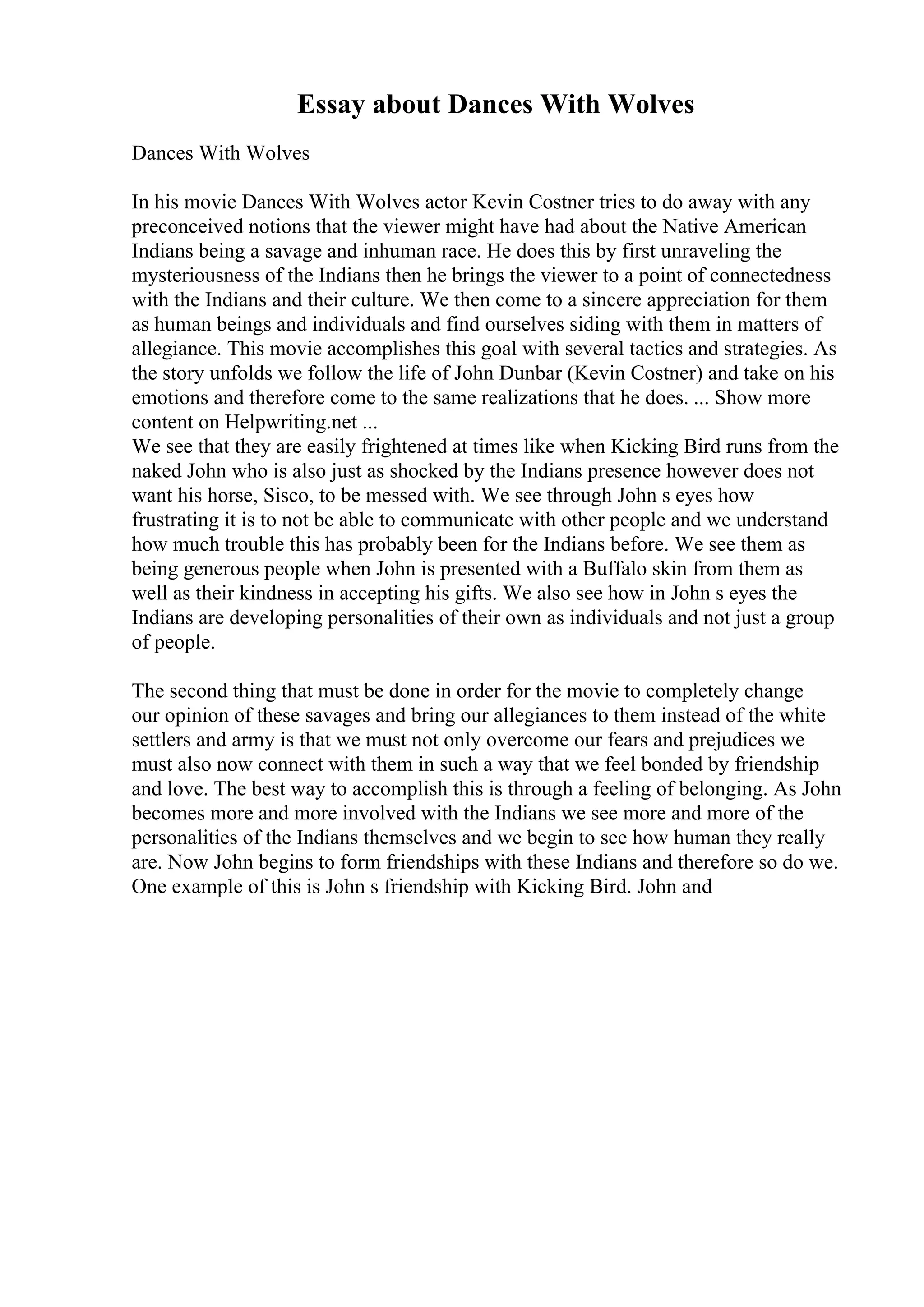 Essay about Dances With Wolves
Dances With Wolves
In his movie Dances With Wolves actor Kevin Costner tries to do away with any
preconceived notions that the viewer might have had about the Native American
Indians being a savage and inhuman race. He does this by first unraveling the
mysteriousness of the Indians then he brings the viewer to a point of connectedness
with the Indians and their culture. We then come to a sincere appreciation for them
as human beings and individuals and find ourselves siding with them in matters of
allegiance. This movie accomplishes this goal with several tactics and strategies. As
the story unfolds we follow the life of John Dunbar (Kevin Costner) and take on his
emotions and therefore come to the same realizations that he does. ... Show more
content on Helpwriting.net ...
We see that they are easily frightened at times like when Kicking Bird runs from the
naked John who is also just as shocked by the Indians presence however does not
want his horse, Sisco, to be messed with. We see through John s eyes how
frustrating it is to not be able to communicate with other people and we understand
how much trouble this has probably been for the Indians before. We see them as
being generous people when John is presented with a Buffalo skin from them as
well as their kindness in accepting his gifts. We also see how in John s eyes the
Indians are developing personalities of their own as individuals and not just a group
of people.
The second thing that must be done in order for the movie to completely change
our opinion of these savages and bring our allegiances to them instead of the white
settlers and army is that we must not only overcome our fears and prejudices we
must also now connect with them in such a way that we feel bonded by friendship
and love. The best way to accomplish this is through a feeling of belonging. As John
becomes more and more involved with the Indians we see more and more of the
personalities of the Indians themselves and we begin to see how human they really
are. Now John begins to form friendships with these Indians and therefore so do we.
One example of this is John s friendship with Kicking Bird. John and
 