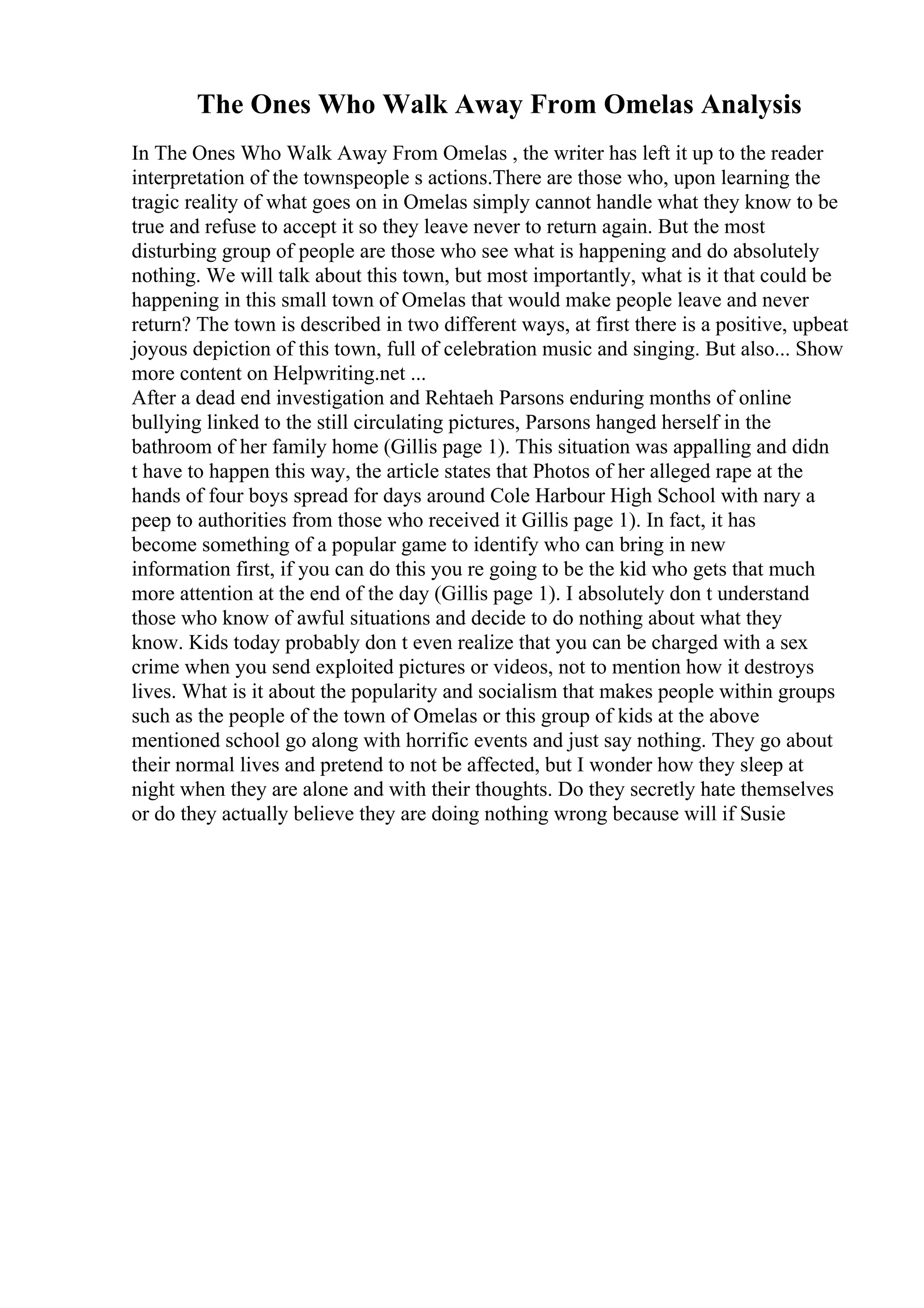The Ones Who Walk Away From Omelas Analysis
In The Ones Who Walk Away From Omelas , the writer has left it up to the reader
interpretation of the townspeople s actions.There are those who, upon learning the
tragic reality of what goes on in Omelas simply cannot handle what they know to be
true and refuse to accept it so they leave never to return again. But the most
disturbing group of people are those who see what is happening and do absolutely
nothing. We will talk about this town, but most importantly, what is it that could be
happening in this small town of Omelas that would make people leave and never
return? The town is described in two different ways, at first there is a positive, upbeat
joyous depiction of this town, full of celebration music and singing. But also... Show
more content on Helpwriting.net ...
After a dead end investigation and Rehtaeh Parsons enduring months of online
bullying linked to the still circulating pictures, Parsons hanged herself in the
bathroom of her family home (Gillis page 1). This situation was appalling and didn
t have to happen this way, the article states that Photos of her alleged rape at the
hands of four boys spread for days around Cole Harbour High School with nary a
peep to authorities from those who received it Gillis page 1). In fact, it has
become something of a popular game to identify who can bring in new
information first, if you can do this you re going to be the kid who gets that much
more attention at the end of the day (Gillis page 1). I absolutely don t understand
those who know of awful situations and decide to do nothing about what they
know. Kids today probably don t even realize that you can be charged with a sex
crime when you send exploited pictures or videos, not to mention how it destroys
lives. What is it about the popularity and socialism that makes people within groups
such as the people of the town of Omelas or this group of kids at the above
mentioned school go along with horrific events and just say nothing. They go about
their normal lives and pretend to not be affected, but I wonder how they sleep at
night when they are alone and with their thoughts. Do they secretly hate themselves
or do they actually believe they are doing nothing wrong because will if Susie
 