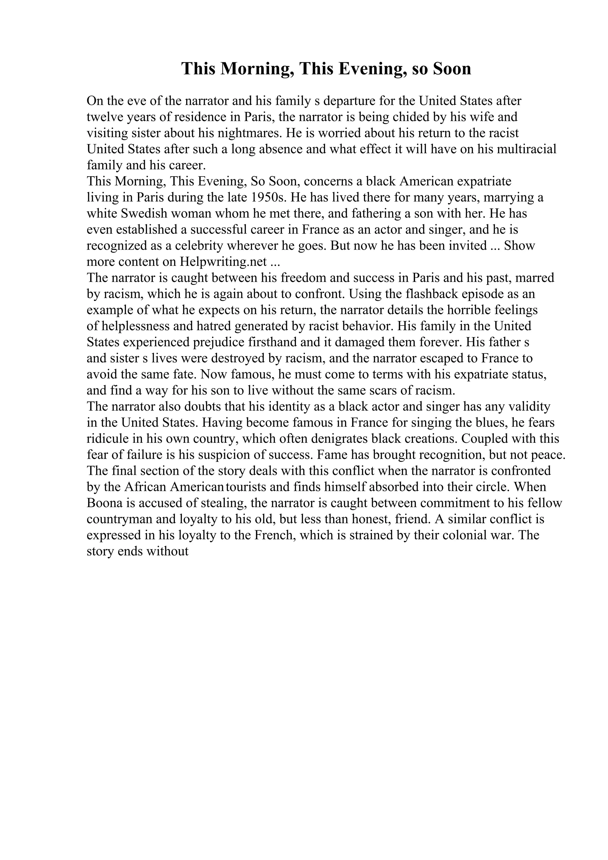 This Morning, This Evening, so Soon
On the eve of the narrator and his family s departure for the United States after
twelve years of residence in Paris, the narrator is being chided by his wife and
visiting sister about his nightmares. He is worried about his return to the racist
United States after such a long absence and what effect it will have on his multiracial
family and his career.
This Morning, This Evening, So Soon, concerns a black American expatriate
living in Paris during the late 1950s. He has lived there for many years, marrying a
white Swedish woman whom he met there, and fathering a son with her. He has
even established a successful career in France as an actor and singer, and he is
recognized as a celebrity wherever he goes. But now he has been invited ... Show
more content on Helpwriting.net ...
The narrator is caught between his freedom and success in Paris and his past, marred
by racism, which he is again about to confront. Using the flashback episode as an
example of what he expects on his return, the narrator details the horrible feelings
of helplessness and hatred generated by racist behavior. His family in the United
States experienced prejudice firsthand and it damaged them forever. His father s
and sister s lives were destroyed by racism, and the narrator escaped to France to
avoid the same fate. Now famous, he must come to terms with his expatriate status,
and find a way for his son to live without the same scars of racism.
The narrator also doubts that his identity as a black actor and singer has any validity
in the United States. Having become famous in France for singing the blues, he fears
ridicule in his own country, which often denigrates black creations. Coupled with this
fear of failure is his suspicion of success. Fame has brought recognition, but not peace.
The final section of the story deals with this conflict when the narrator is confronted
by the African Americantourists and finds himself absorbed into their circle. When
Boona is accused of stealing, the narrator is caught between commitment to his fellow
countryman and loyalty to his old, but less than honest, friend. A similar conflict is
expressed in his loyalty to the French, which is strained by their colonial war. The
story ends without
 