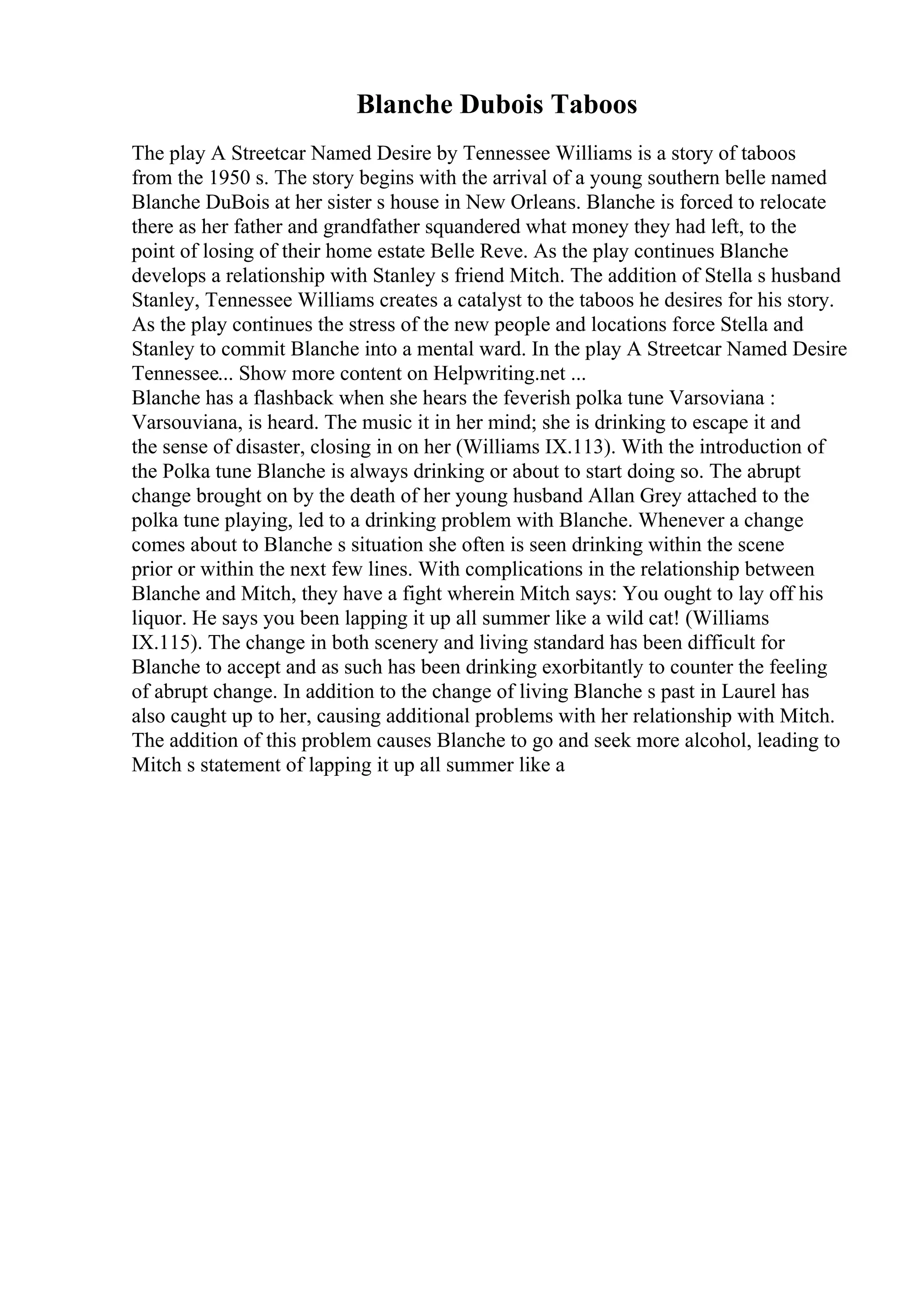 Blanche Dubois Taboos
The play A Streetcar Named Desire by Tennessee Williams is a story of taboos
from the 1950 s. The story begins with the arrival of a young southern belle named
Blanche DuBois at her sister s house in New Orleans. Blanche is forced to relocate
there as her father and grandfather squandered what money they had left, to the
point of losing of their home estate Belle Reve. As the play continues Blanche
develops a relationship with Stanley s friend Mitch. The addition of Stella s husband
Stanley, Tennessee Williams creates a catalyst to the taboos he desires for his story.
As the play continues the stress of the new people and locations force Stella and
Stanley to commit Blanche into a mental ward. In the play A Streetcar Named Desire
Tennessee... Show more content on Helpwriting.net ...
Blanche has a flashback when she hears the feverish polka tune Varsoviana :
Varsouviana, is heard. The music it in her mind; she is drinking to escape it and
the sense of disaster, closing in on her (Williams IX.113). With the introduction of
the Polka tune Blanche is always drinking or about to start doing so. The abrupt
change brought on by the death of her young husband Allan Grey attached to the
polka tune playing, led to a drinking problem with Blanche. Whenever a change
comes about to Blanche s situation she often is seen drinking within the scene
prior or within the next few lines. With complications in the relationship between
Blanche and Mitch, they have a fight wherein Mitch says: You ought to lay off his
liquor. He says you been lapping it up all summer like a wild cat! (Williams
IX.115). The change in both scenery and living standard has been difficult for
Blanche to accept and as such has been drinking exorbitantly to counter the feeling
of abrupt change. In addition to the change of living Blanche s past in Laurel has
also caught up to her, causing additional problems with her relationship with Mitch.
The addition of this problem causes Blanche to go and seek more alcohol, leading to
Mitch s statement of lapping it up all summer like a
 