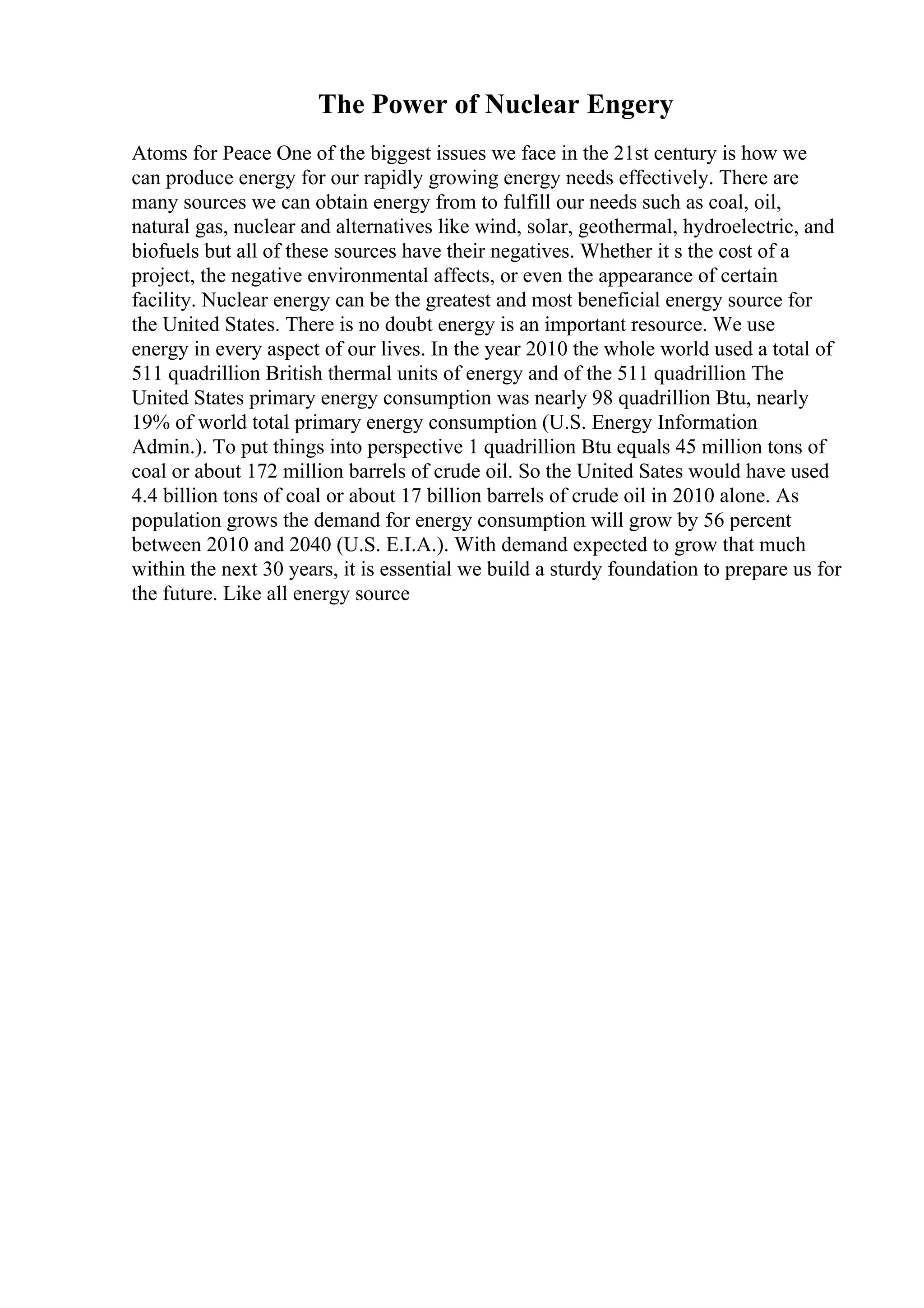 The Power of Nuclear Engery
Atoms for Peace One of the biggest issues we face in the 21st century is how we
can produce energy for our rapidly growing energy needs effectively. There are
many sources we can obtain energy from to fulfill our needs such as coal, oil,
natural gas, nuclear and alternatives like wind, solar, geothermal, hydroelectric, and
biofuels but all of these sources have their negatives. Whether it s the cost of a
project, the negative environmental affects, or even the appearance of certain
facility. Nuclear energy can be the greatest and most beneficial energy source for
the United States. There is no doubt energy is an important resource. We use
energy in every aspect of our lives. In the year 2010 the whole world used a total of
511 quadrillion British thermal units of energy and of the 511 quadrillion The
United States primary energy consumption was nearly 98 quadrillion Btu, nearly
19% of world total primary energy consumption (U.S. Energy Information
Admin.). To put things into perspective 1 quadrillion Btu equals 45 million tons of
coal or about 172 million barrels of crude oil. So the United Sates would have used
4.4 billion tons of coal or about 17 billion barrels of crude oil in 2010 alone. As
population grows the demand for energy consumption will grow by 56 percent
between 2010 and 2040 (U.S. E.I.A.). With demand expected to grow that much
within the next 30 years, it is essential we build a sturdy foundation to prepare us for
the future. Like all energy source
 