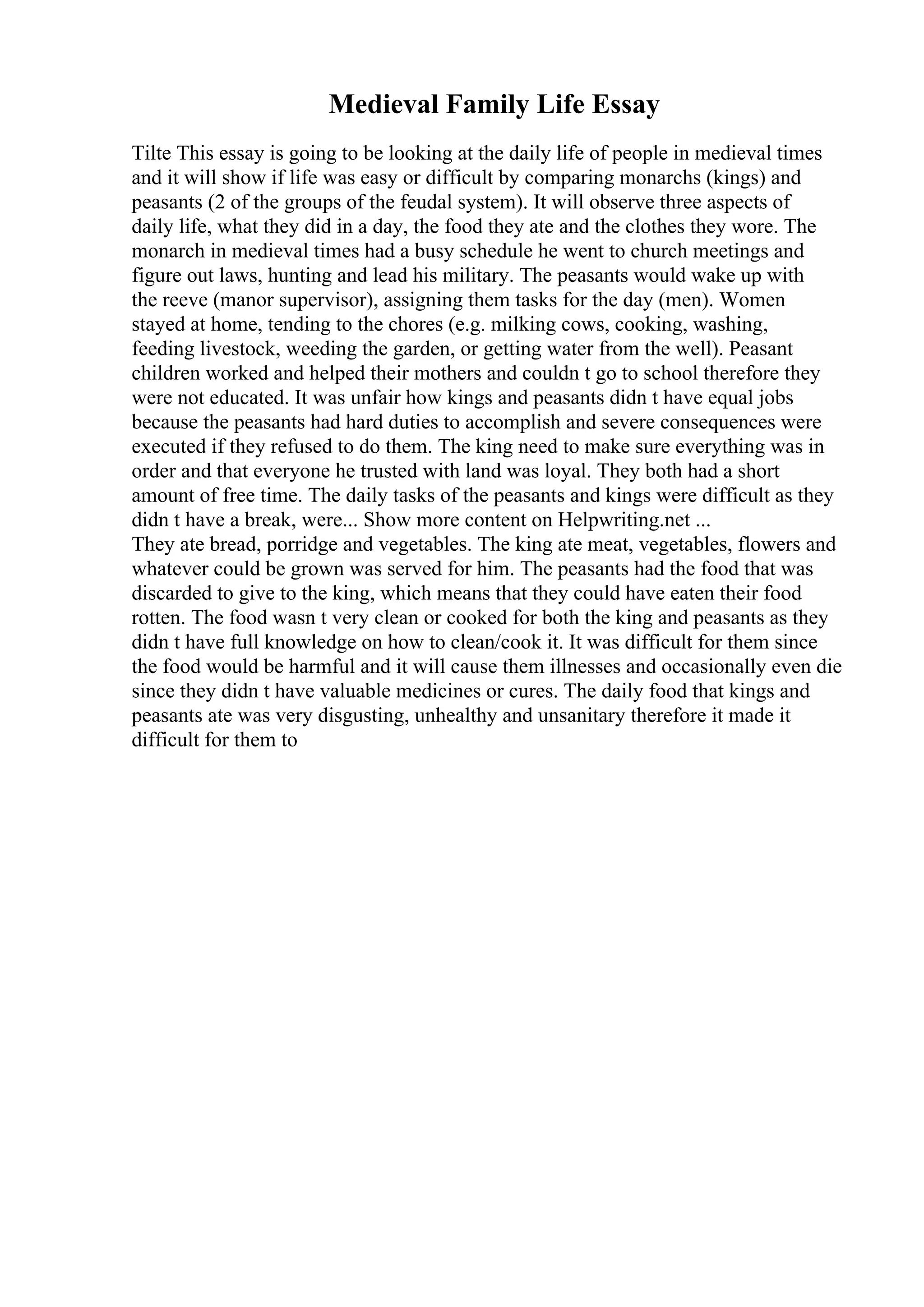 Medieval Family Life Essay
Tilte This essay is going to be looking at the daily life of people in medieval times
and it will show if life was easy or difficult by comparing monarchs (kings) and
peasants (2 of the groups of the feudal system). It will observe three aspects of
daily life, what they did in a day, the food they ate and the clothes they wore. The
monarch in medieval times had a busy schedule he went to church meetings and
figure out laws, hunting and lead his military. The peasants would wake up with
the reeve (manor supervisor), assigning them tasks for the day (men). Women
stayed at home, tending to the chores (e.g. milking cows, cooking, washing,
feeding livestock, weeding the garden, or getting water from the well). Peasant
children worked and helped their mothers and couldn t go to school therefore they
were not educated. It was unfair how kings and peasants didn t have equal jobs
because the peasants had hard duties to accomplish and severe consequences were
executed if they refused to do them. The king need to make sure everything was in
order and that everyone he trusted with land was loyal. They both had a short
amount of free time. The daily tasks of the peasants and kings were difficult as they
didn t have a break, were... Show more content on Helpwriting.net ...
They ate bread, porridge and vegetables. The king ate meat, vegetables, flowers and
whatever could be grown was served for him. The peasants had the food that was
discarded to give to the king, which means that they could have eaten their food
rotten. The food wasn t very clean or cooked for both the king and peasants as they
didn t have full knowledge on how to clean/cook it. It was difficult for them since
the food would be harmful and it will cause them illnesses and occasionally even die
since they didn t have valuable medicines or cures. The daily food that kings and
peasants ate was very disgusting, unhealthy and unsanitary therefore it made it
difficult for them to
 