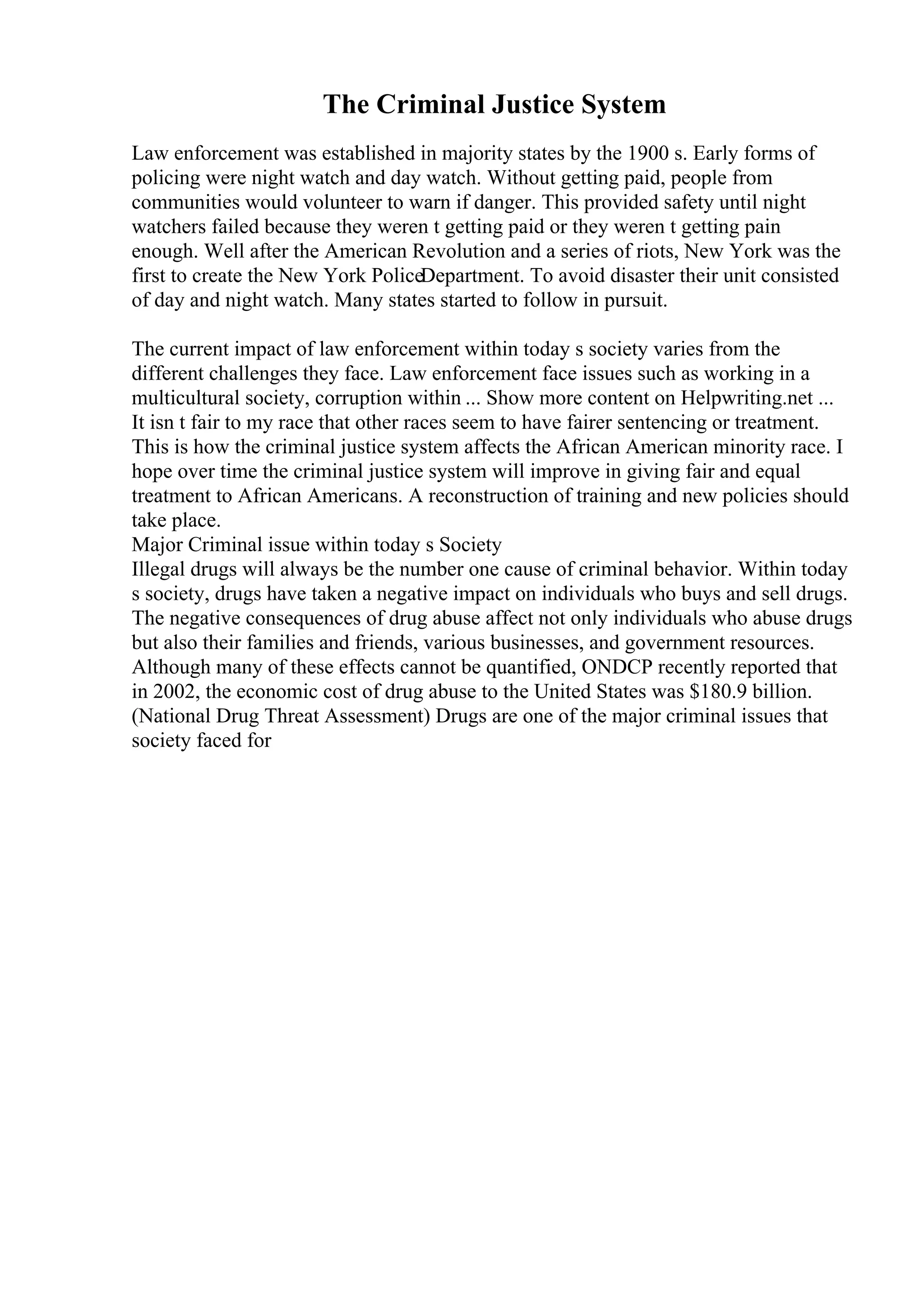 The Criminal Justice System
Law enforcement was established in majority states by the 1900 s. Early forms of
policing were night watch and day watch. Without getting paid, people from
communities would volunteer to warn if danger. This provided safety until night
watchers failed because they weren t getting paid or they weren t getting pain
enough. Well after the American Revolution and a series of riots, New York was the
first to create the New York PoliceDepartment. To avoid disaster their unit consisted
of day and night watch. Many states started to follow in pursuit.
The current impact of law enforcement within today s society varies from the
different challenges they face. Law enforcement face issues such as working in a
multicultural society, corruption within ... Show more content on Helpwriting.net ...
It isn t fair to my race that other races seem to have fairer sentencing or treatment.
This is how the criminal justice system affects the African American minority race. I
hope over time the criminal justice system will improve in giving fair and equal
treatment to African Americans. A reconstruction of training and new policies should
take place.
Major Criminal issue within today s Society
Illegal drugs will always be the number one cause of criminal behavior. Within today
s society, drugs have taken a negative impact on individuals who buys and sell drugs.
The negative consequences of drug abuse affect not only individuals who abuse drugs
but also their families and friends, various businesses, and government resources.
Although many of these effects cannot be quantified, ONDCP recently reported that
in 2002, the economic cost of drug abuse to the United States was $180.9 billion.
(National Drug Threat Assessment) Drugs are one of the major criminal issues that
society faced for
 