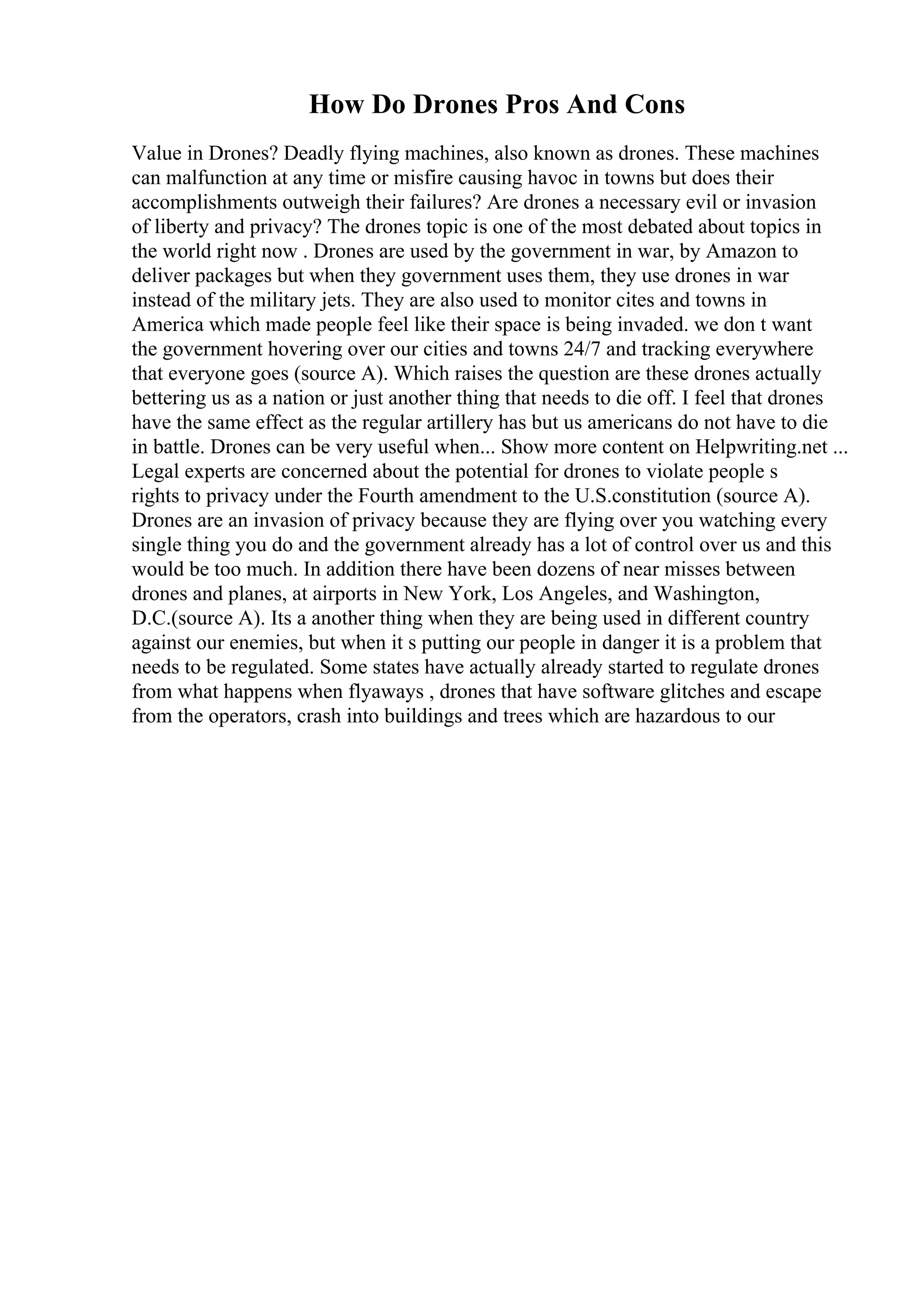 How Do Drones Pros And Cons
Value in Drones? Deadly flying machines, also known as drones. These machines
can malfunction at any time or misfire causing havoc in towns but does their
accomplishments outweigh their failures? Are drones a necessary evil or invasion
of liberty and privacy? The drones topic is one of the most debated about topics in
the world right now . Drones are used by the government in war, by Amazon to
deliver packages but when they government uses them, they use drones in war
instead of the military jets. They are also used to monitor cites and towns in
America which made people feel like their space is being invaded. we don t want
the government hovering over our cities and towns 24/7 and tracking everywhere
that everyone goes (source A). Which raises the question are these drones actually
bettering us as a nation or just another thing that needs to die off. I feel that drones
have the same effect as the regular artillery has but us americans do not have to die
in battle. Drones can be very useful when... Show more content on Helpwriting.net ...
Legal experts are concerned about the potential for drones to violate people s
rights to privacy under the Fourth amendment to the U.S.constitution (source A).
Drones are an invasion of privacy because they are flying over you watching every
single thing you do and the government already has a lot of control over us and this
would be too much. In addition there have been dozens of near misses between
drones and planes, at airports in New York, Los Angeles, and Washington,
D.C.(source A). Its a another thing when they are being used in different country
against our enemies, but when it s putting our people in danger it is a problem that
needs to be regulated. Some states have actually already started to regulate drones
from what happens when flyaways , drones that have software glitches and escape
from the operators, crash into buildings and trees which are hazardous to our
 