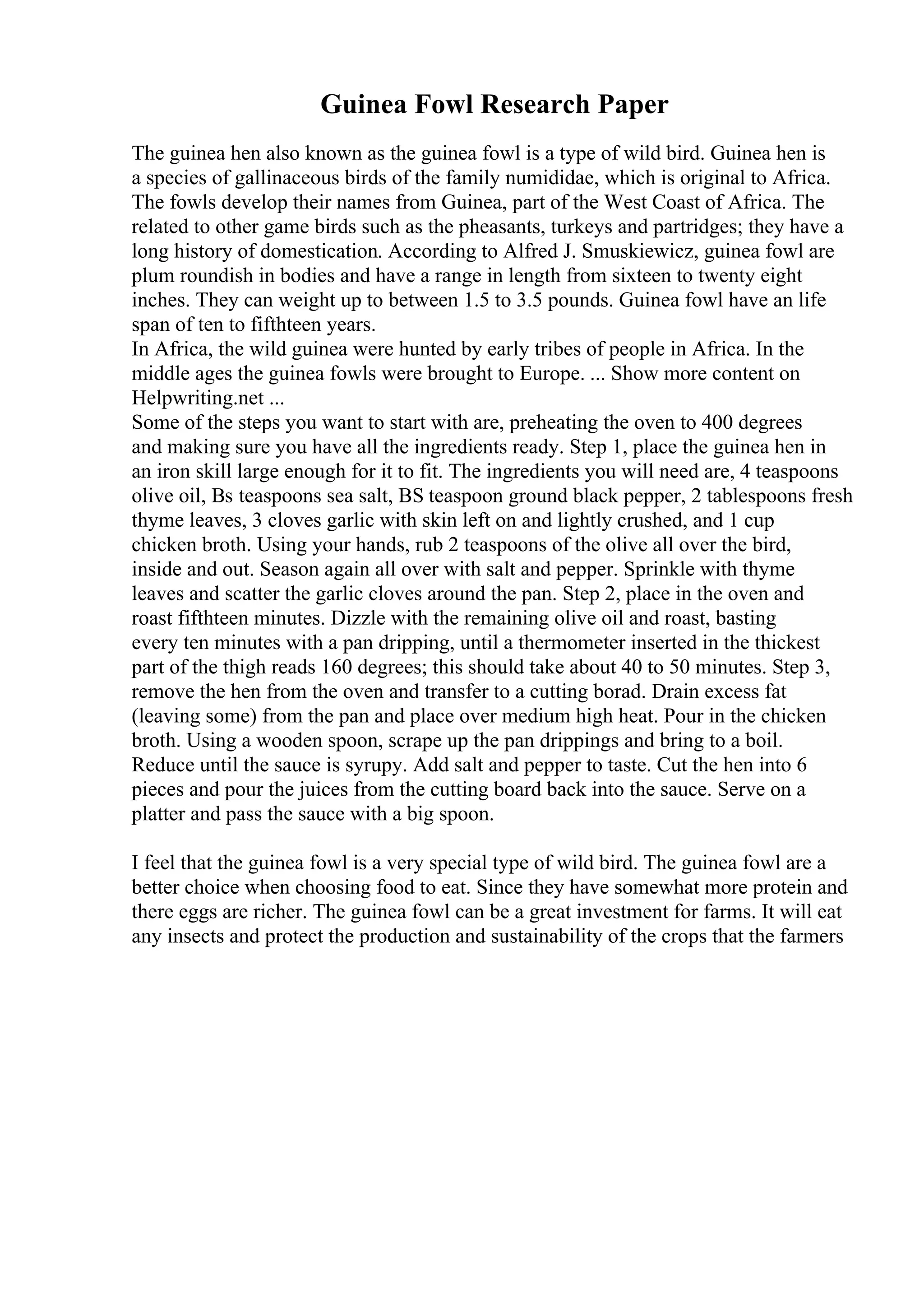 Guinea Fowl Research Paper
The guinea hen also known as the guinea fowl is a type of wild bird. Guinea hen is
a species of gallinaceous birds of the family numididae, which is original to Africa.
The fowls develop their names from Guinea, part of the West Coast of Africa. The
related to other game birds such as the pheasants, turkeys and partridges; they have a
long history of domestication. According to Alfred J. Smuskiewicz, guinea fowl are
plum roundish in bodies and have a range in length from sixteen to twenty eight
inches. They can weight up to between 1.5 to 3.5 pounds. Guinea fowl have an life
span of ten to fifthteen years.
In Africa, the wild guinea were hunted by early tribes of people in Africa. In the
middle ages the guinea fowls were brought to Europe. ... Show more content on
Helpwriting.net ...
Some of the steps you want to start with are, preheating the oven to 400 degrees
and making sure you have all the ingredients ready. Step 1, place the guinea hen in
an iron skill large enough for it to fit. The ingredients you will need are, 4 teaspoons
olive oil, Вѕ teaspoons sea salt, ВЅ teaspoon ground black pepper, 2 tablespoons fresh
thyme leaves, 3 cloves garlic with skin left on and lightly crushed, and 1 cup
chicken broth. Using your hands, rub 2 teaspoons of the olive all over the bird,
inside and out. Season again all over with salt and pepper. Sprinkle with thyme
leaves and scatter the garlic cloves around the pan. Step 2, place in the oven and
roast fifthteen minutes. Dizzle with the remaining olive oil and roast, basting
every ten minutes with a pan dripping, until a thermometer inserted in the thickest
part of the thigh reads 160 degrees; this should take about 40 to 50 minutes. Step 3,
remove the hen from the oven and transfer to a cutting borad. Drain excess fat
(leaving some) from the pan and place over medium high heat. Pour in the chicken
broth. Using a wooden spoon, scrape up the pan drippings and bring to a boil.
Reduce until the sauce is syrupy. Add salt and pepper to taste. Cut the hen into 6
pieces and pour the juices from the cutting board back into the sauce. Serve on a
platter and pass the sauce with a big spoon.
I feel that the guinea fowl is a very special type of wild bird. The guinea fowl are a
better choice when choosing food to eat. Since they have somewhat more protein and
there eggs are richer. The guinea fowl can be a great investment for farms. It will eat
any insects and protect the production and sustainability of the crops that the farmers
 