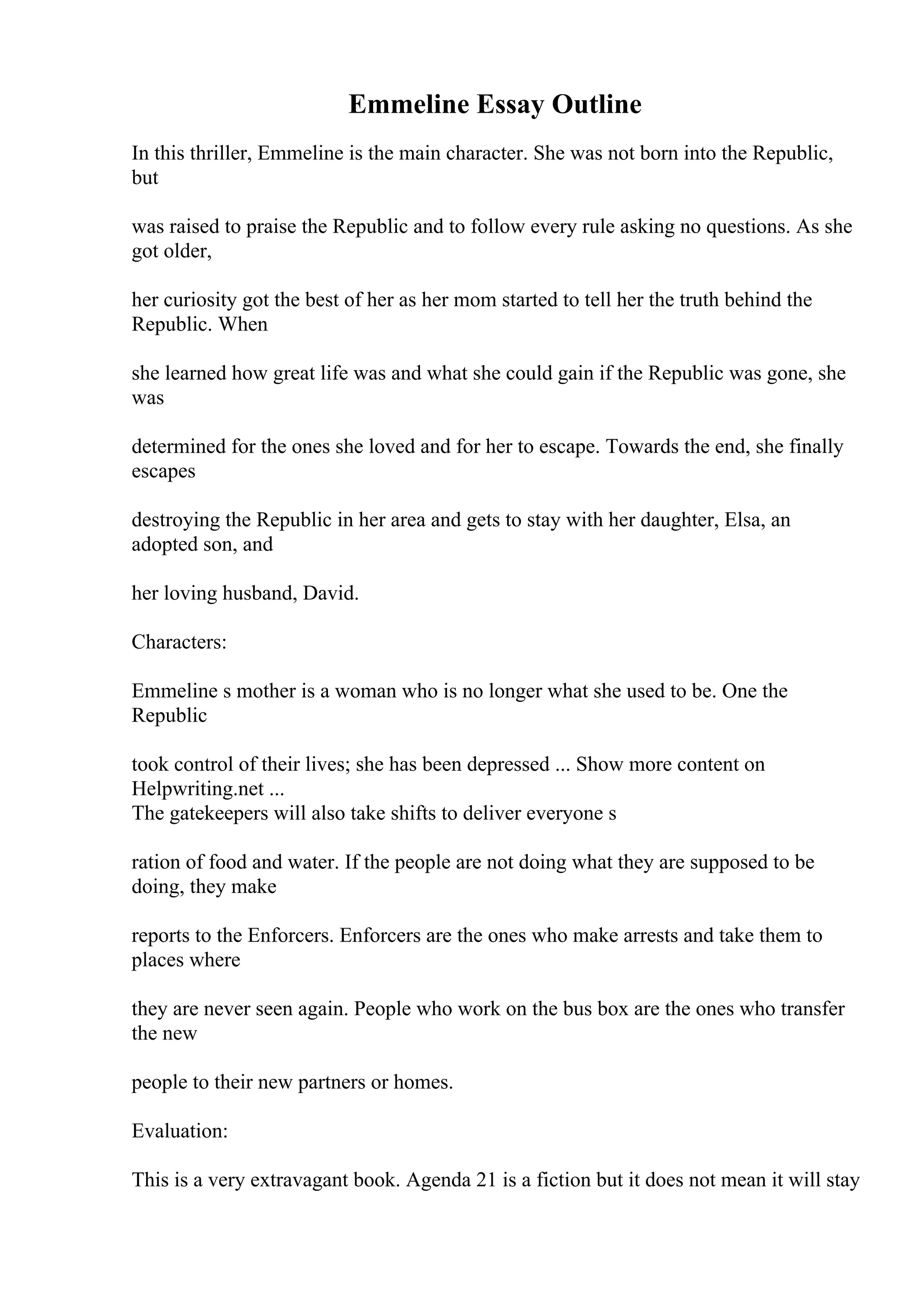 Emmeline Essay Outline
In this thriller, Emmeline is the main character. She was not born into the Republic,
but
was raised to praise the Republic and to follow every rule asking no questions. As she
got older,
her curiosity got the best of her as her mom started to tell her the truth behind the
Republic. When
she learned how great life was and what she could gain if the Republic was gone, she
was
determined for the ones she loved and for her to escape. Towards the end, she finally
escapes
destroying the Republic in her area and gets to stay with her daughter, Elsa, an
adopted son, and
her loving husband, David.
Characters:
Emmeline s mother is a woman who is no longer what she used to be. One the
Republic
took control of their lives; she has been depressed ... Show more content on
Helpwriting.net ...
The gatekeepers will also take shifts to deliver everyone s
ration of food and water. If the people are not doing what they are supposed to be
doing, they make
reports to the Enforcers. Enforcers are the ones who make arrests and take them to
places where
they are never seen again. People who work on the bus box are the ones who transfer
the new
people to their new partners or homes.
Evaluation:
This is a very extravagant book. Agenda 21 is a fiction but it does not mean it will stay
 