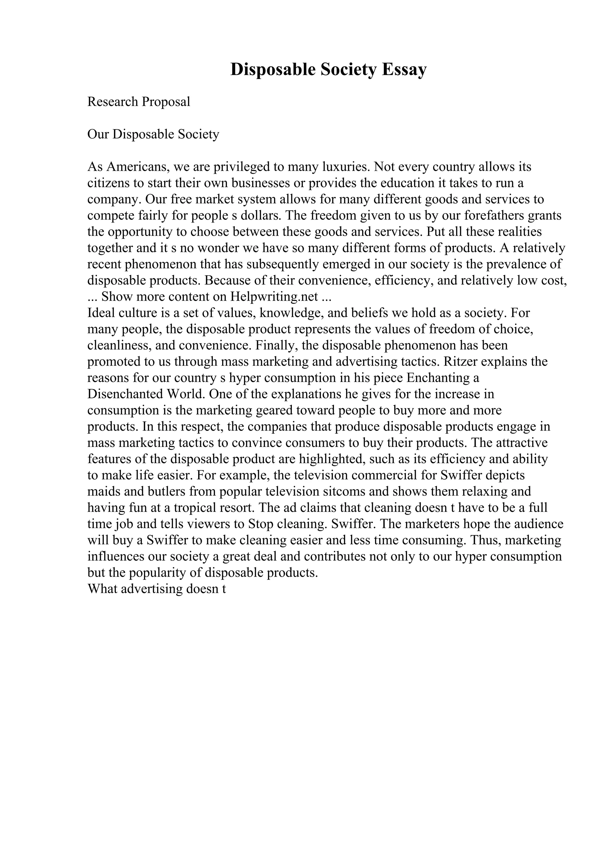 Disposable Society Essay
Research Proposal
Our Disposable Society
As Americans, we are privileged to many luxuries. Not every country allows its
citizens to start their own businesses or provides the education it takes to run a
company. Our free market system allows for many different goods and services to
compete fairly for people s dollars. The freedom given to us by our forefathers grants
the opportunity to choose between these goods and services. Put all these realities
together and it s no wonder we have so many different forms of products. A relatively
recent phenomenon that has subsequently emerged in our society is the prevalence of
disposable products. Because of their convenience, efficiency, and relatively low cost,
... Show more content on Helpwriting.net ...
Ideal culture is a set of values, knowledge, and beliefs we hold as a society. For
many people, the disposable product represents the values of freedom of choice,
cleanliness, and convenience. Finally, the disposable phenomenon has been
promoted to us through mass marketing and advertising tactics. Ritzer explains the
reasons for our country s hyper consumption in his piece Enchanting a
Disenchanted World. One of the explanations he gives for the increase in
consumption is the marketing geared toward people to buy more and more
products. In this respect, the companies that produce disposable products engage in
mass marketing tactics to convince consumers to buy their products. The attractive
features of the disposable product are highlighted, such as its efficiency and ability
to make life easier. For example, the television commercial for Swiffer depicts
maids and butlers from popular television sitcoms and shows them relaxing and
having fun at a tropical resort. The ad claims that cleaning doesn t have to be a full
time job and tells viewers to Stop cleaning. Swiffer. The marketers hope the audience
will buy a Swiffer to make cleaning easier and less time consuming. Thus, marketing
influences our society a great deal and contributes not only to our hyper consumption
but the popularity of disposable products.
What advertising doesn t
 