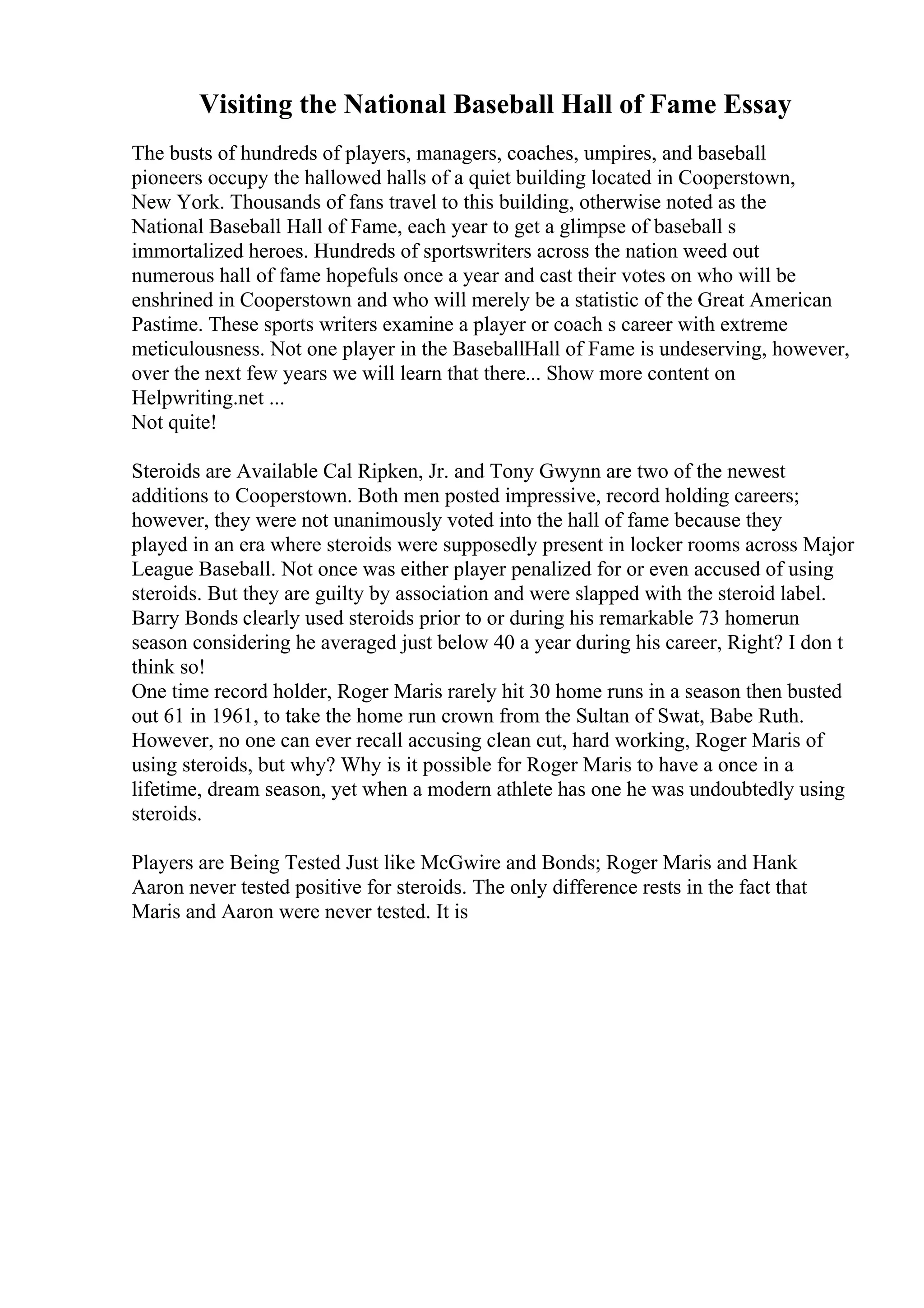 Visiting the National Baseball Hall of Fame Essay
The busts of hundreds of players, managers, coaches, umpires, and baseball
pioneers occupy the hallowed halls of a quiet building located in Cooperstown,
New York. Thousands of fans travel to this building, otherwise noted as the
National Baseball Hall of Fame, each year to get a glimpse of baseball s
immortalized heroes. Hundreds of sportswriters across the nation weed out
numerous hall of fame hopefuls once a year and cast their votes on who will be
enshrined in Cooperstown and who will merely be a statistic of the Great American
Pastime. These sports writers examine a player or coach s career with extreme
meticulousness. Not one player in the BaseballHall of Fame is undeserving, however,
over the next few years we will learn that there... Show more content on
Helpwriting.net ...
Not quite!
Steroids are Available Cal Ripken, Jr. and Tony Gwynn are two of the newest
additions to Cooperstown. Both men posted impressive, record holding careers;
however, they were not unanimously voted into the hall of fame because they
played in an era where steroids were supposedly present in locker rooms across Major
League Baseball. Not once was either player penalized for or even accused of using
steroids. But they are guilty by association and were slapped with the steroid label.
Barry Bonds clearly used steroids prior to or during his remarkable 73 homerun
season considering he averaged just below 40 a year during his career, Right? I don t
think so!
One time record holder, Roger Maris rarely hit 30 home runs in a season then busted
out 61 in 1961, to take the home run crown from the Sultan of Swat, Babe Ruth.
However, no one can ever recall accusing clean cut, hard working, Roger Maris of
using steroids, but why? Why is it possible for Roger Maris to have a once in a
lifetime, dream season, yet when a modern athlete has one he was undoubtedly using
steroids.
Players are Being Tested Just like McGwire and Bonds; Roger Maris and Hank
Aaron never tested positive for steroids. The only difference rests in the fact that
Maris and Aaron were never tested. It is
 