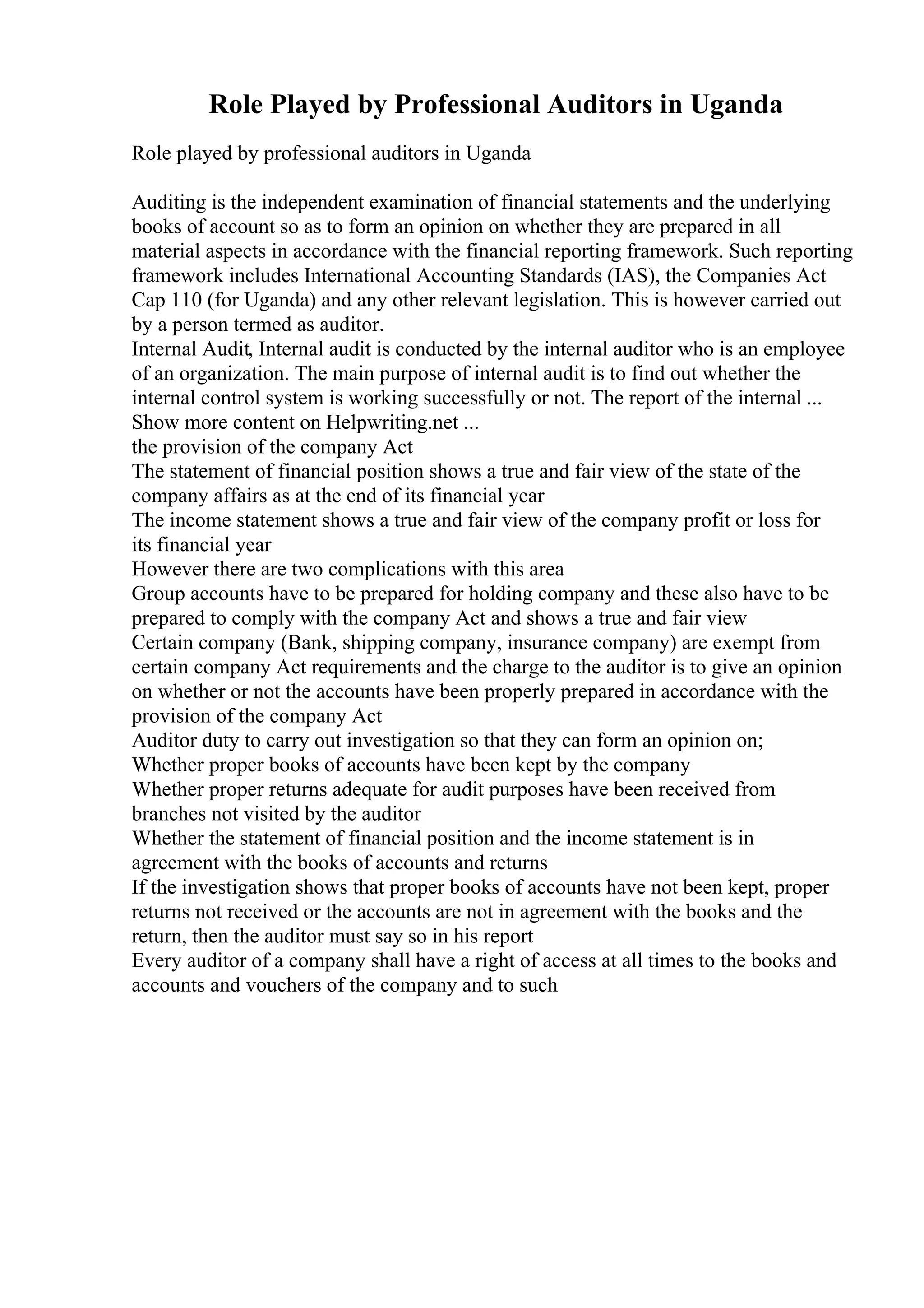 Role Played by Professional Auditors in Uganda
Role played by professional auditors in Uganda
Auditing is the independent examination of financial statements and the underlying
books of account so as to form an opinion on whether they are prepared in all
material aspects in accordance with the financial reporting framework. Such reporting
framework includes International Accounting Standards (IAS), the Companies Act
Cap 110 (for Uganda) and any other relevant legislation. This is however carried out
by a person termed as auditor.
Internal Audit, Internal audit is conducted by the internal auditor who is an employee
of an organization. The main purpose of internal audit is to find out whether the
internal control system is working successfully or not. The report of the internal ...
Show more content on Helpwriting.net ...
the provision of the company Act
The statement of financial position shows a true and fair view of the state of the
company affairs as at the end of its financial year
The income statement shows a true and fair view of the company profit or loss for
its financial year
However there are two complications with this area
Group accounts have to be prepared for holding company and these also have to be
prepared to comply with the company Act and shows a true and fair view
Certain company (Bank, shipping company, insurance company) are exempt from
certain company Act requirements and the charge to the auditor is to give an opinion
on whether or not the accounts have been properly prepared in accordance with the
provision of the company Act
Auditor duty to carry out investigation so that they can form an opinion on;
Whether proper books of accounts have been kept by the company
Whether proper returns adequate for audit purposes have been received from
branches not visited by the auditor
Whether the statement of financial position and the income statement is in
agreement with the books of accounts and returns
If the investigation shows that proper books of accounts have not been kept, proper
returns not received or the accounts are not in agreement with the books and the
return, then the auditor must say so in his report
Every auditor of a company shall have a right of access at all times to the books and
accounts and vouchers of the company and to such
 