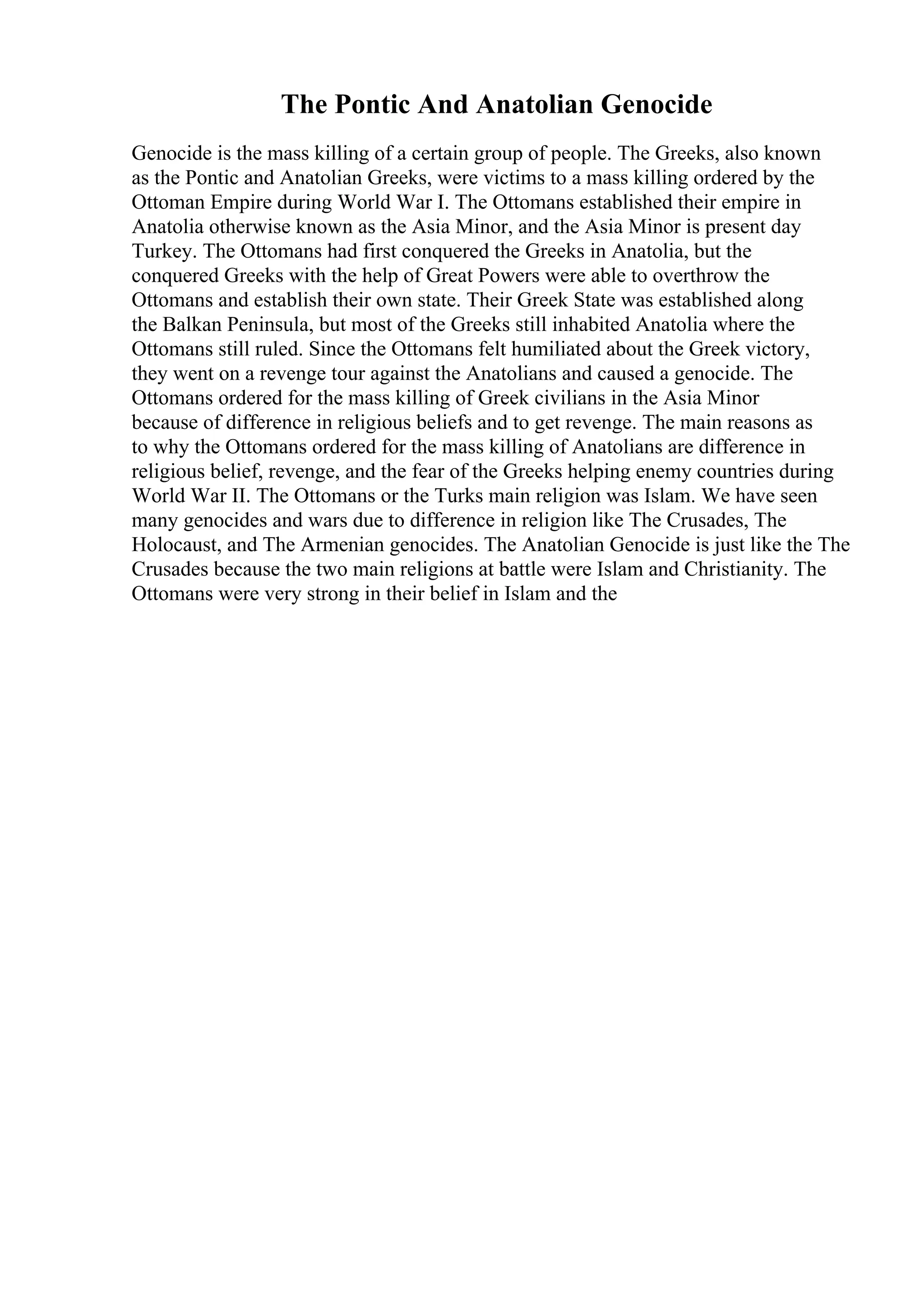 The Pontic And Anatolian Genocide
Genocide is the mass killing of a certain group of people. The Greeks, also known
as the Pontic and Anatolian Greeks, were victims to a mass killing ordered by the
Ottoman Empire during World War I. The Ottomans established their empire in
Anatolia otherwise known as the Asia Minor, and the Asia Minor is present day
Turkey. The Ottomans had first conquered the Greeks in Anatolia, but the
conquered Greeks with the help of Great Powers were able to overthrow the
Ottomans and establish their own state. Their Greek State was established along
the Balkan Peninsula, but most of the Greeks still inhabited Anatolia where the
Ottomans still ruled. Since the Ottomans felt humiliated about the Greek victory,
they went on a revenge tour against the Anatolians and caused a genocide. The
Ottomans ordered for the mass killing of Greek civilians in the Asia Minor
because of difference in religious beliefs and to get revenge. The main reasons as
to why the Ottomans ordered for the mass killing of Anatolians are difference in
religious belief, revenge, and the fear of the Greeks helping enemy countries during
World War II. The Ottomans or the Turks main religion was Islam. We have seen
many genocides and wars due to difference in religion like The Crusades, The
Holocaust, and The Armenian genocides. The Anatolian Genocide is just like the The
Crusades because the two main religions at battle were Islam and Christianity. The
Ottomans were very strong in their belief in Islam and the
 