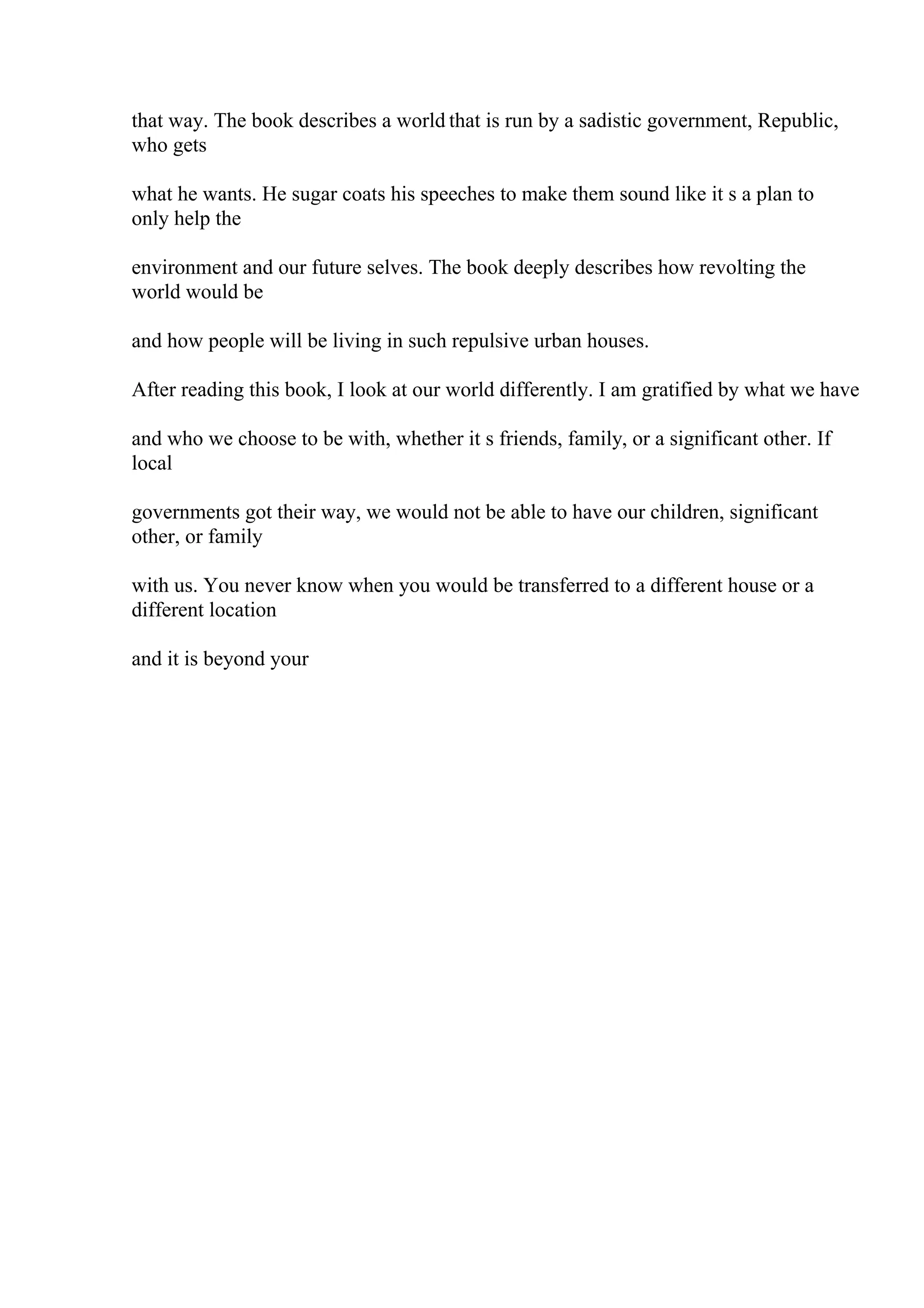 that way. The book describes a world that is run by a sadistic government, Republic,
who gets
what he wants. He sugar coats his speeches to make them sound like it s a plan to
only help the
environment and our future selves. The book deeply describes how revolting the
world would be
and how people will be living in such repulsive urban houses.
After reading this book, I look at our world differently. I am gratified by what we have
and who we choose to be with, whether it s friends, family, or a significant other. If
local
governments got their way, we would not be able to have our children, significant
other, or family
with us. You never know when you would be transferred to a different house or a
different location
and it is beyond your
 