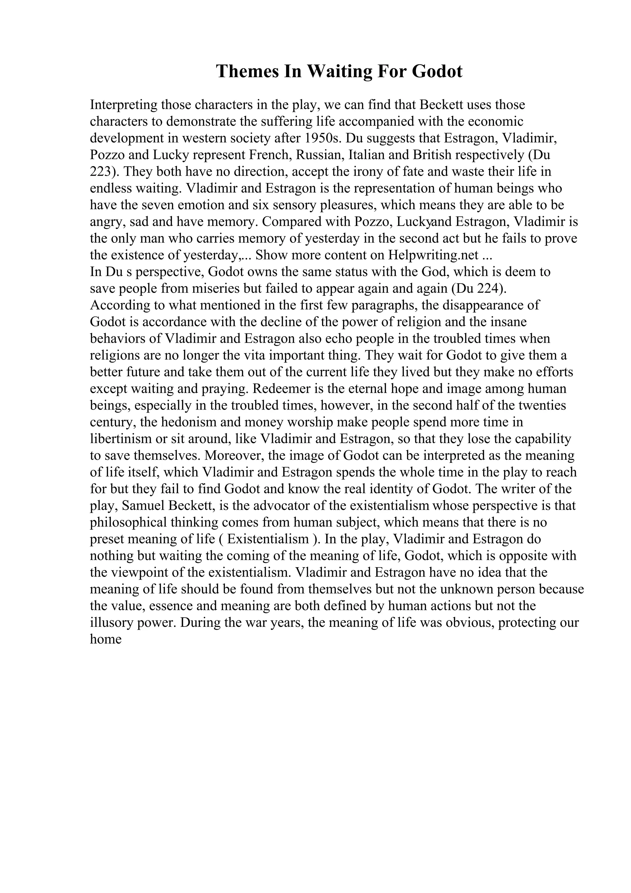 Themes In Waiting For Godot
Interpreting those characters in the play, we can find that Beckett uses those
characters to demonstrate the suffering life accompanied with the economic
development in western society after 1950s. Du suggests that Estragon, Vladimir,
Pozzo and Lucky represent French, Russian, Italian and British respectively (Du
223). They both have no direction, accept the irony of fate and waste their life in
endless waiting. Vladimir and Estragon is the representation of human beings who
have the seven emotion and six sensory pleasures, which means they are able to be
angry, sad and have memory. Compared with Pozzo, Luckyand Estragon, Vladimir is
the only man who carries memory of yesterday in the second act but he fails to prove
the existence of yesterday,... Show more content on Helpwriting.net ...
In Du s perspective, Godot owns the same status with the God, which is deem to
save people from miseries but failed to appear again and again (Du 224).
According to what mentioned in the first few paragraphs, the disappearance of
Godot is accordance with the decline of the power of religion and the insane
behaviors of Vladimir and Estragon also echo people in the troubled times when
religions are no longer the vita important thing. They wait for Godot to give them a
better future and take them out of the current life they lived but they make no efforts
except waiting and praying. Redeemer is the eternal hope and image among human
beings, especially in the troubled times, however, in the second half of the twenties
century, the hedonism and money worship make people spend more time in
libertinism or sit around, like Vladimir and Estragon, so that they lose the capability
to save themselves. Moreover, the image of Godot can be interpreted as the meaning
of life itself, which Vladimir and Estragon spends the whole time in the play to reach
for but they fail to find Godot and know the real identity of Godot. The writer of the
play, Samuel Beckett, is the advocator of the existentialism whose perspective is that
philosophical thinking comes from human subject, which means that there is no
preset meaning of life ( Existentialism ). In the play, Vladimir and Estragon do
nothing but waiting the coming of the meaning of life, Godot, which is opposite with
the viewpoint of the existentialism. Vladimir and Estragon have no idea that the
meaning of life should be found from themselves but not the unknown person because
the value, essence and meaning are both defined by human actions but not the
illusory power. During the war years, the meaning of life was obvious, protecting our
home
 