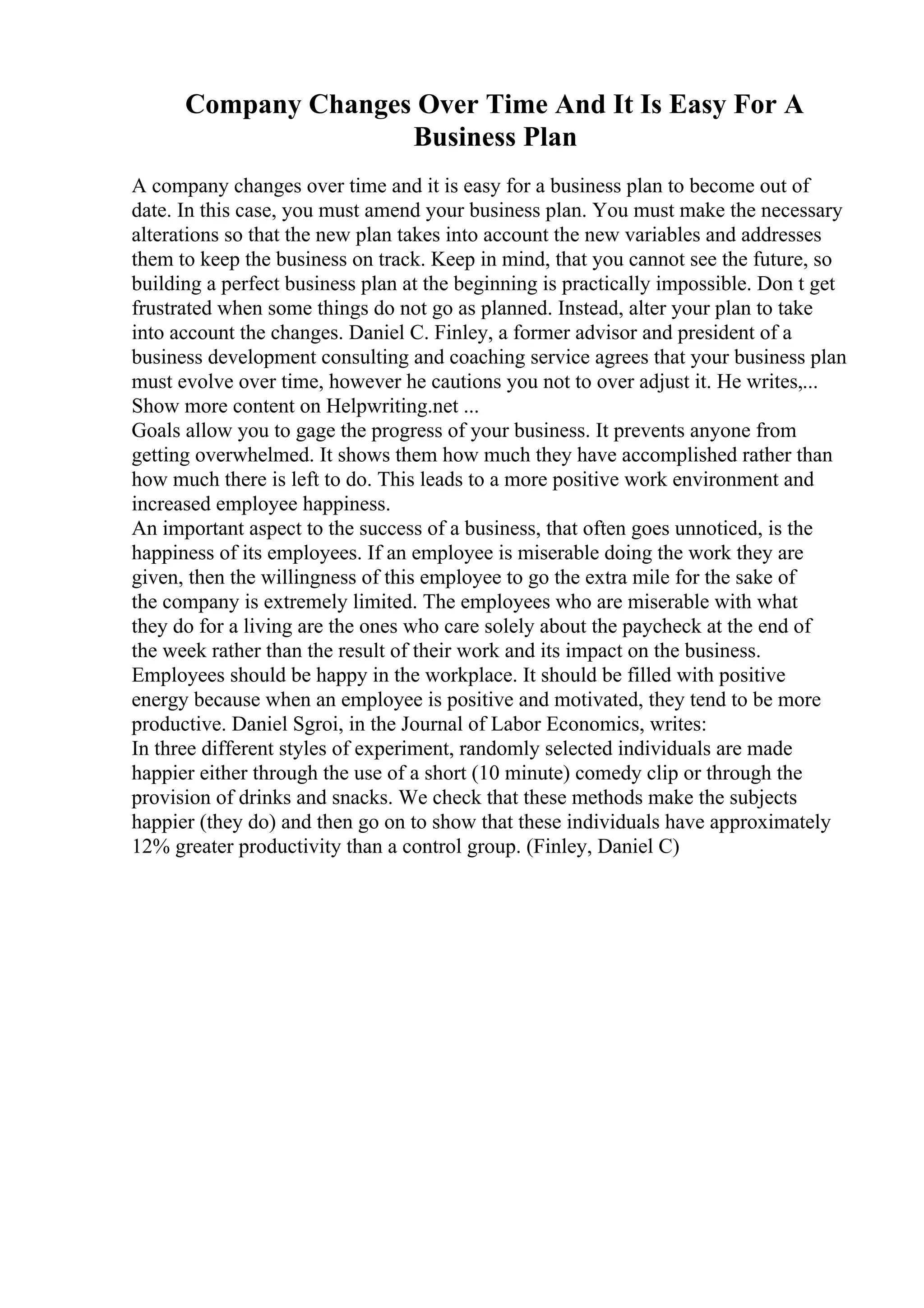 Company Changes Over Time And It Is Easy For A
Business Plan
A company changes over time and it is easy for a business plan to become out of
date. In this case, you must amend your business plan. You must make the necessary
alterations so that the new plan takes into account the new variables and addresses
them to keep the business on track. Keep in mind, that you cannot see the future, so
building a perfect business plan at the beginning is practically impossible. Don t get
frustrated when some things do not go as planned. Instead, alter your plan to take
into account the changes. Daniel C. Finley, a former advisor and president of a
business development consulting and coaching service agrees that your business plan
must evolve over time, however he cautions you not to over adjust it. He writes,...
Show more content on Helpwriting.net ...
Goals allow you to gage the progress of your business. It prevents anyone from
getting overwhelmed. It shows them how much they have accomplished rather than
how much there is left to do. This leads to a more positive work environment and
increased employee happiness.
An important aspect to the success of a business, that often goes unnoticed, is the
happiness of its employees. If an employee is miserable doing the work they are
given, then the willingness of this employee to go the extra mile for the sake of
the company is extremely limited. The employees who are miserable with what
they do for a living are the ones who care solely about the paycheck at the end of
the week rather than the result of their work and its impact on the business.
Employees should be happy in the workplace. It should be filled with positive
energy because when an employee is positive and motivated, they tend to be more
productive. Daniel Sgroi, in the Journal of Labor Economics, writes:
In three different styles of experiment, randomly selected individuals are made
happier either through the use of a short (10 minute) comedy clip or through the
provision of drinks and snacks. We check that these methods make the subjects
happier (they do) and then go on to show that these individuals have approximately
12% greater productivity than a control group. (Finley, Daniel C)
 