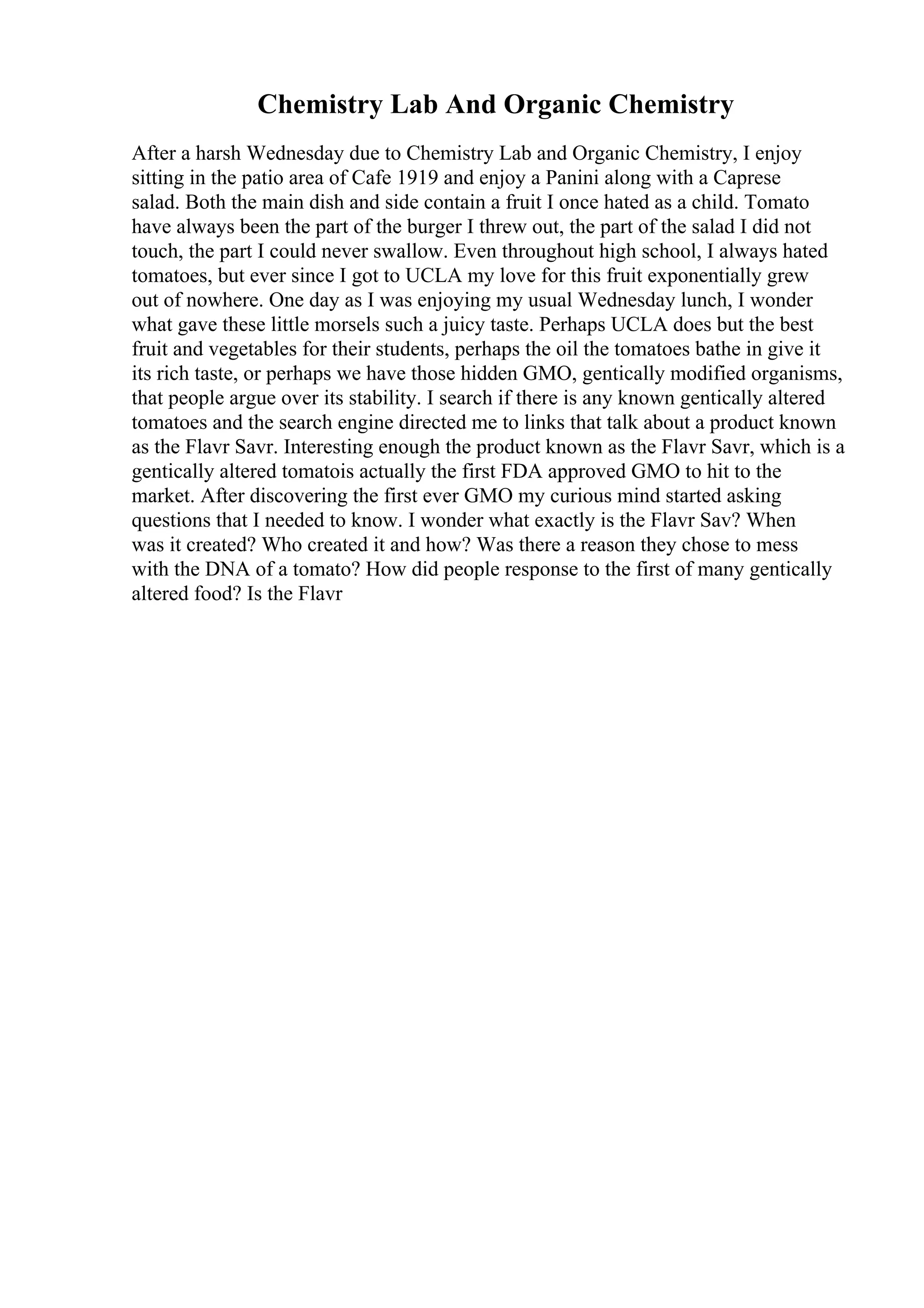 Chemistry Lab And Organic Chemistry
After a harsh Wednesday due to Chemistry Lab and Organic Chemistry, I enjoy
sitting in the patio area of Cafe 1919 and enjoy a Panini along with a Caprese
salad. Both the main dish and side contain a fruit I once hated as a child. Tomato
have always been the part of the burger I threw out, the part of the salad I did not
touch, the part I could never swallow. Even throughout high school, I always hated
tomatoes, but ever since I got to UCLA my love for this fruit exponentially grew
out of nowhere. One day as I was enjoying my usual Wednesday lunch, I wonder
what gave these little morsels such a juicy taste. Perhaps UCLA does but the best
fruit and vegetables for their students, perhaps the oil the tomatoes bathe in give it
its rich taste, or perhaps we have those hidden GMO, gentically modified organisms,
that people argue over its stability. I search if there is any known gentically altered
tomatoes and the search engine directed me to links that talk about a product known
as the Flavr Savr. Interesting enough the product known as the Flavr Savr, which is a
gentically altered tomatois actually the first FDA approved GMO to hit to the
market. After discovering the first ever GMO my curious mind started asking
questions that I needed to know. I wonder what exactly is the Flavr Sav? When
was it created? Who created it and how? Was there a reason they chose to mess
with the DNA of a tomato? How did people response to the first of many gentically
altered food? Is the Flavr
 