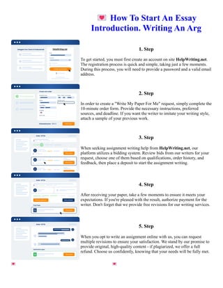 💌How To Start An Essay
Introduction. Writing An Arg
1. Step
To get started, you must first create an account on site HelpWriting.net.
The registration process is quick and simple, taking just a few moments.
During this process, you will need to provide a password and a valid email
address.
2. Step
In order to create a "Write My Paper For Me" request, simply complete the
10-minute order form. Provide the necessary instructions, preferred
sources, and deadline. If you want the writer to imitate your writing style,
attach a sample of your previous work.
3. Step
When seeking assignment writing help from HelpWriting.net, our
platform utilizes a bidding system. Review bids from our writers for your
request, choose one of them based on qualifications, order history, and
feedback, then place a deposit to start the assignment writing.
4. Step
After receiving your paper, take a few moments to ensure it meets your
expectations. If you're pleased with the result, authorize payment for the
writer. Don't forget that we provide free revisions for our writing services.
5. Step
When you opt to write an assignment online with us, you can request
multiple revisions to ensure your satisfaction. We stand by our promise to
provide original, high-quality content - if plagiarized, we offer a full
refund. Choose us confidently, knowing that your needs will be fully met.
💌How To Start An Essay Introduction. Writing An Arg 💌How To Start An Essay Introduction. Writing An Arg
 