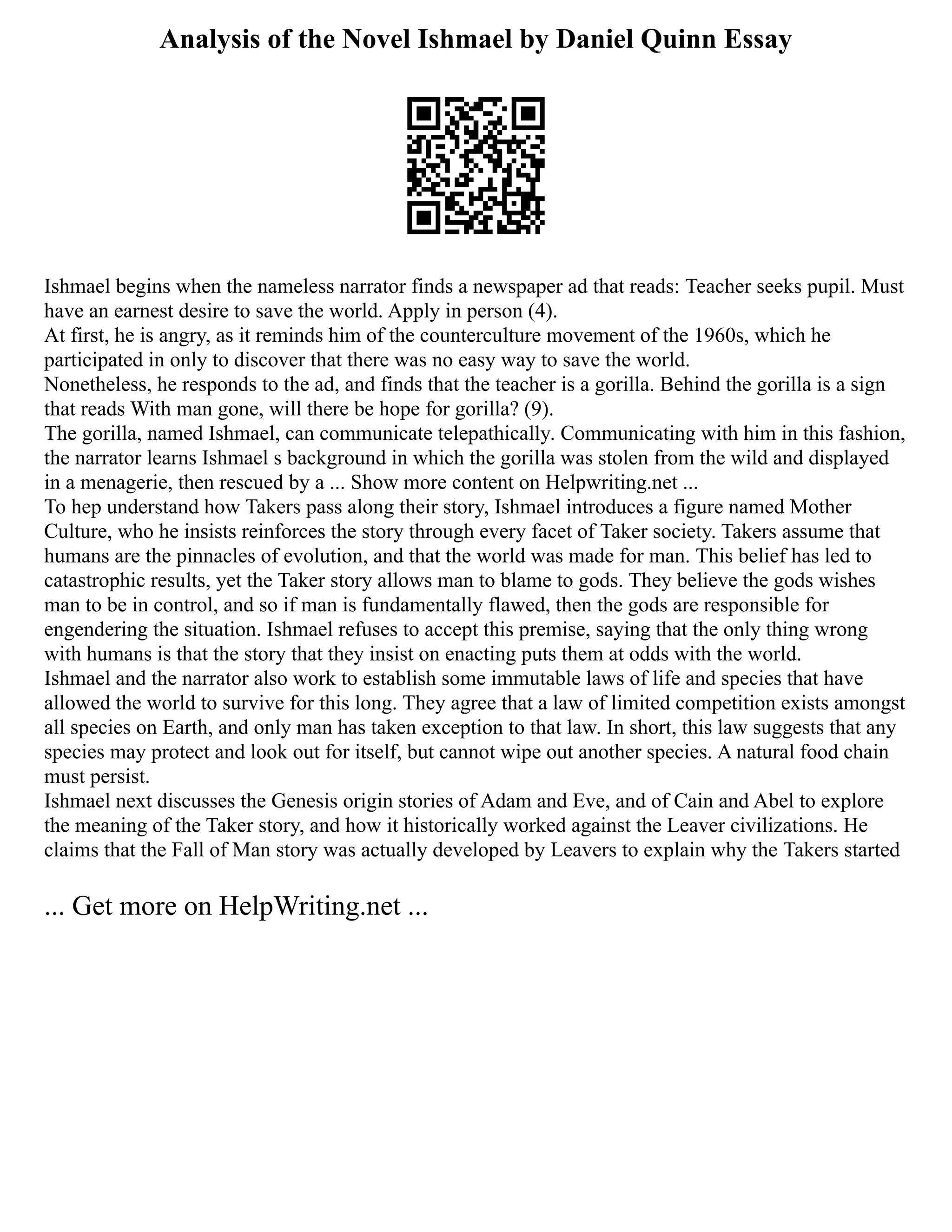 Analysis of the Novel Ishmael by Daniel Quinn Essay
Ishmael begins when the nameless narrator finds a newspaper ad that reads: Teacher seeks pupil. Must
have an earnest desire to save the world. Apply in person (4).
At first, he is angry, as it reminds him of the counterculture movement of the 1960s, which he
participated in only to discover that there was no easy way to save the world.
Nonetheless, he responds to the ad, and finds that the teacher is a gorilla. Behind the gorilla is a sign
that reads With man gone, will there be hope for gorilla? (9).
The gorilla, named Ishmael, can communicate telepathically. Communicating with him in this fashion,
the narrator learns Ishmael s background in which the gorilla was stolen from the wild and displayed
in a menagerie, then rescued by a ... Show more content on Helpwriting.net ...
To hep understand how Takers pass along their story, Ishmael introduces a figure named Mother
Culture, who he insists reinforces the story through every facet of Taker society. Takers assume that
humans are the pinnacles of evolution, and that the world was made for man. This belief has led to
catastrophic results, yet the Taker story allows man to blame to gods. They believe the gods wishes
man to be in control, and so if man is fundamentally flawed, then the gods are responsible for
engendering the situation. Ishmael refuses to accept this premise, saying that the only thing wrong
with humans is that the story that they insist on enacting puts them at odds with the world.
Ishmael and the narrator also work to establish some immutable laws of life and species that have
allowed the world to survive for this long. They agree that a law of limited competition exists amongst
all species on Earth, and only man has taken exception to that law. In short, this law suggests that any
species may protect and look out for itself, but cannot wipe out another species. A natural food chain
must persist.
Ishmael next discusses the Genesis origin stories of Adam and Eve, and of Cain and Abel to explore
the meaning of the Taker story, and how it historically worked against the Leaver civilizations. He
claims that the Fall of Man story was actually developed by Leavers to explain why the Takers started
... Get more on HelpWriting.net ...
 