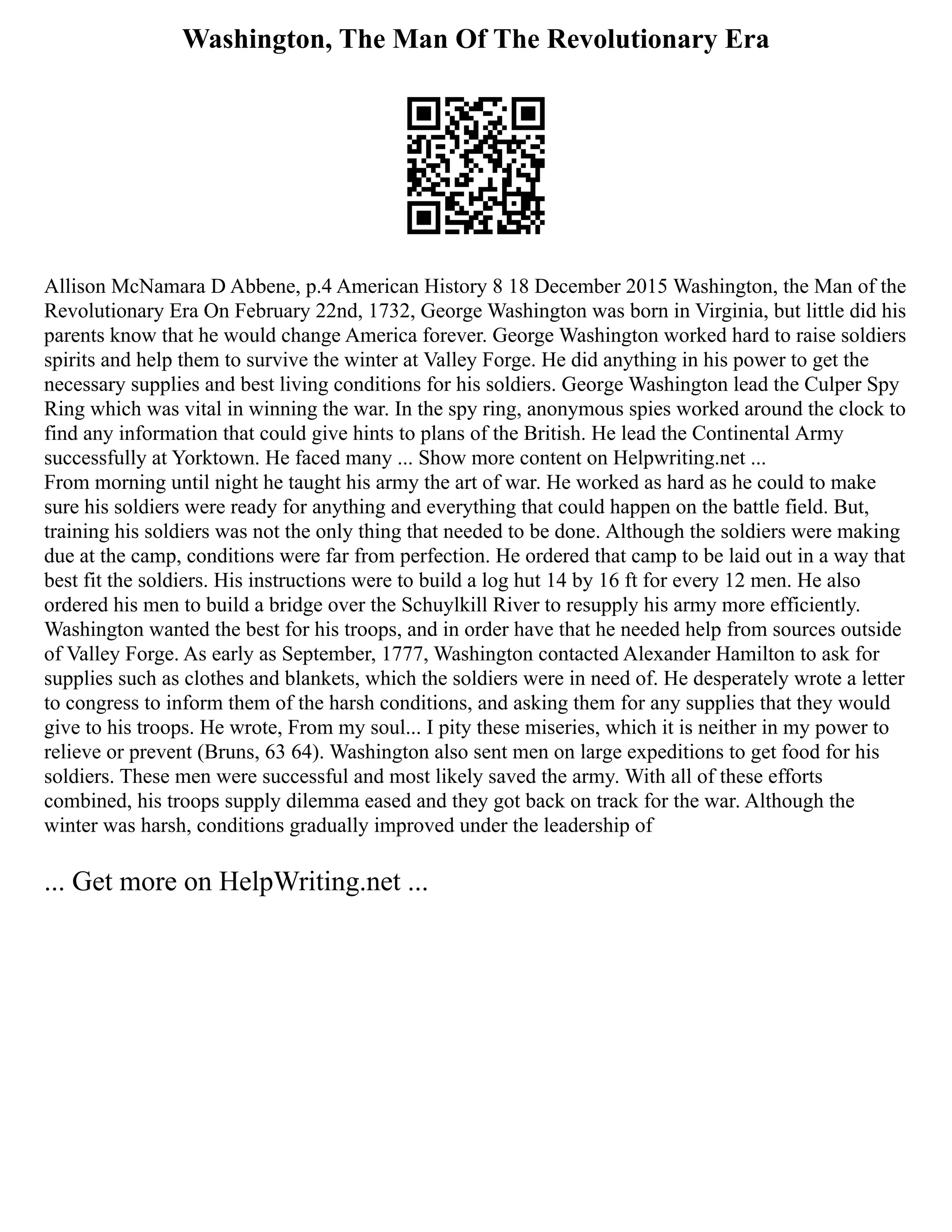 Washington, The Man Of The Revolutionary Era
Allison McNamara D Abbene, p.4 American History 8 18 December 2015 Washington, the Man of the
Revolutionary Era On February 22nd, 1732, George Washington was born in Virginia, but little did his
parents know that he would change America forever. George Washington worked hard to raise soldiers
spirits and help them to survive the winter at Valley Forge. He did anything in his power to get the
necessary supplies and best living conditions for his soldiers. George Washington lead the Culper Spy
Ring which was vital in winning the war. In the spy ring, anonymous spies worked around the clock to
find any information that could give hints to plans of the British. He lead the Continental Army
successfully at Yorktown. He faced many ... Show more content on Helpwriting.net ...
From morning until night he taught his army the art of war. He worked as hard as he could to make
sure his soldiers were ready for anything and everything that could happen on the battle field. But,
training his soldiers was not the only thing that needed to be done. Although the soldiers were making
due at the camp, conditions were far from perfection. He ordered that camp to be laid out in a way that
best fit the soldiers. His instructions were to build a log hut 14 by 16 ft for every 12 men. He also
ordered his men to build a bridge over the Schuylkill River to resupply his army more efficiently.
Washington wanted the best for his troops, and in order have that he needed help from sources outside
of Valley Forge. As early as September, 1777, Washington contacted Alexander Hamilton to ask for
supplies such as clothes and blankets, which the soldiers were in need of. He desperately wrote a letter
to congress to inform them of the harsh conditions, and asking them for any supplies that they would
give to his troops. He wrote, From my soul... I pity these miseries, which it is neither in my power to
relieve or prevent (Bruns, 63 64). Washington also sent men on large expeditions to get food for his
soldiers. These men were successful and most likely saved the army. With all of these efforts
combined, his troops supply dilemma eased and they got back on track for the war. Although the
winter was harsh, conditions gradually improved under the leadership of
... Get more on HelpWriting.net ...
 