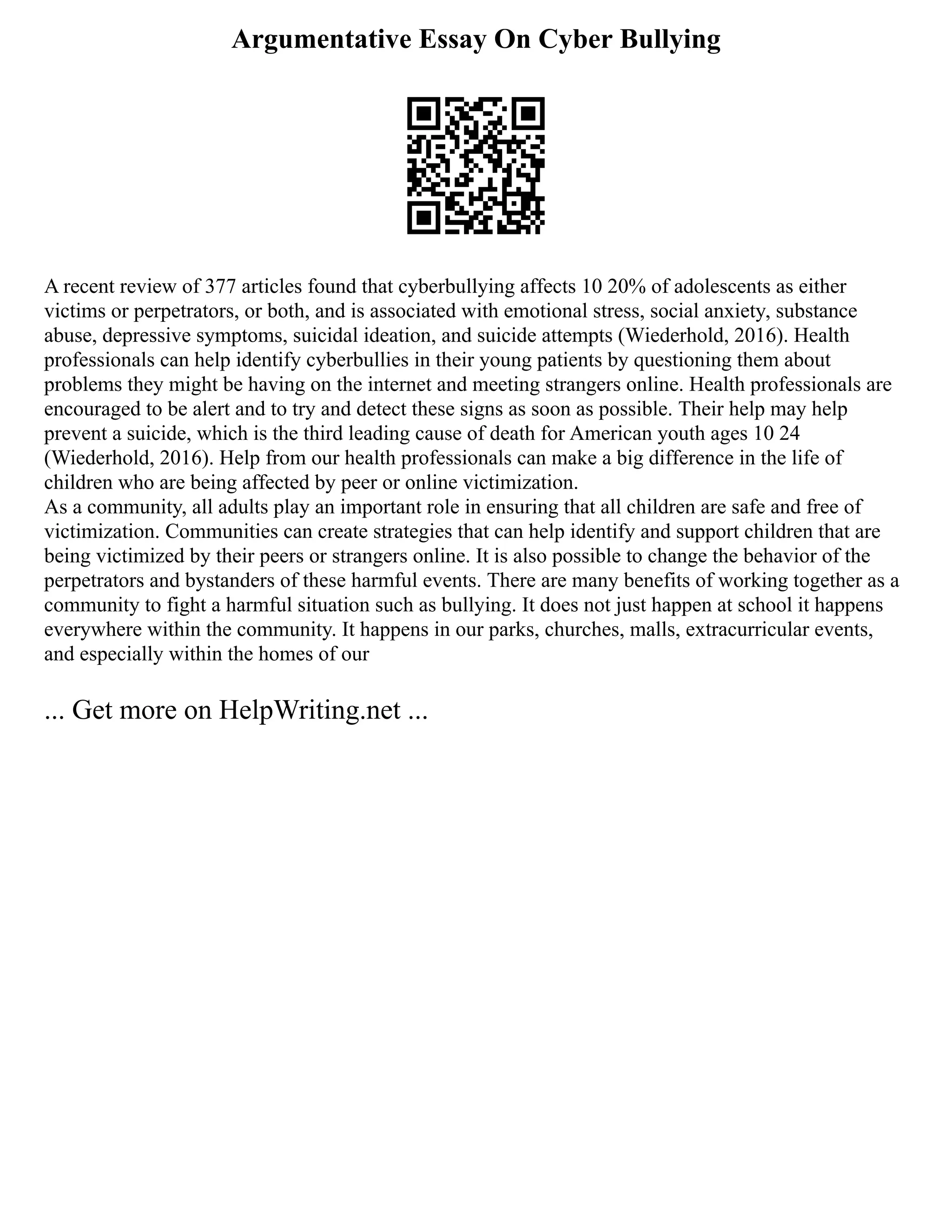Argumentative Essay On Cyber Bullying
A recent review of 377 articles found that cyberbullying affects 10 20% of adolescents as either
victims or perpetrators, or both, and is associated with emotional stress, social anxiety, substance
abuse, depressive symptoms, suicidal ideation, and suicide attempts (Wiederhold, 2016). Health
professionals can help identify cyberbullies in their young patients by questioning them about
problems they might be having on the internet and meeting strangers online. Health professionals are
encouraged to be alert and to try and detect these signs as soon as possible. Their help may help
prevent a suicide, which is the third leading cause of death for American youth ages 10 24
(Wiederhold, 2016). Help from our health professionals can make a big difference in the life of
children who are being affected by peer or online victimization.
As a community, all adults play an important role in ensuring that all children are safe and free of
victimization. Communities can create strategies that can help identify and support children that are
being victimized by their peers or strangers online. It is also possible to change the behavior of the
perpetrators and bystanders of these harmful events. There are many benefits of working together as a
community to fight a harmful situation such as bullying. It does not just happen at school it happens
everywhere within the community. It happens in our parks, churches, malls, extracurricular events,
and especially within the homes of our
... Get more on HelpWriting.net ...
 